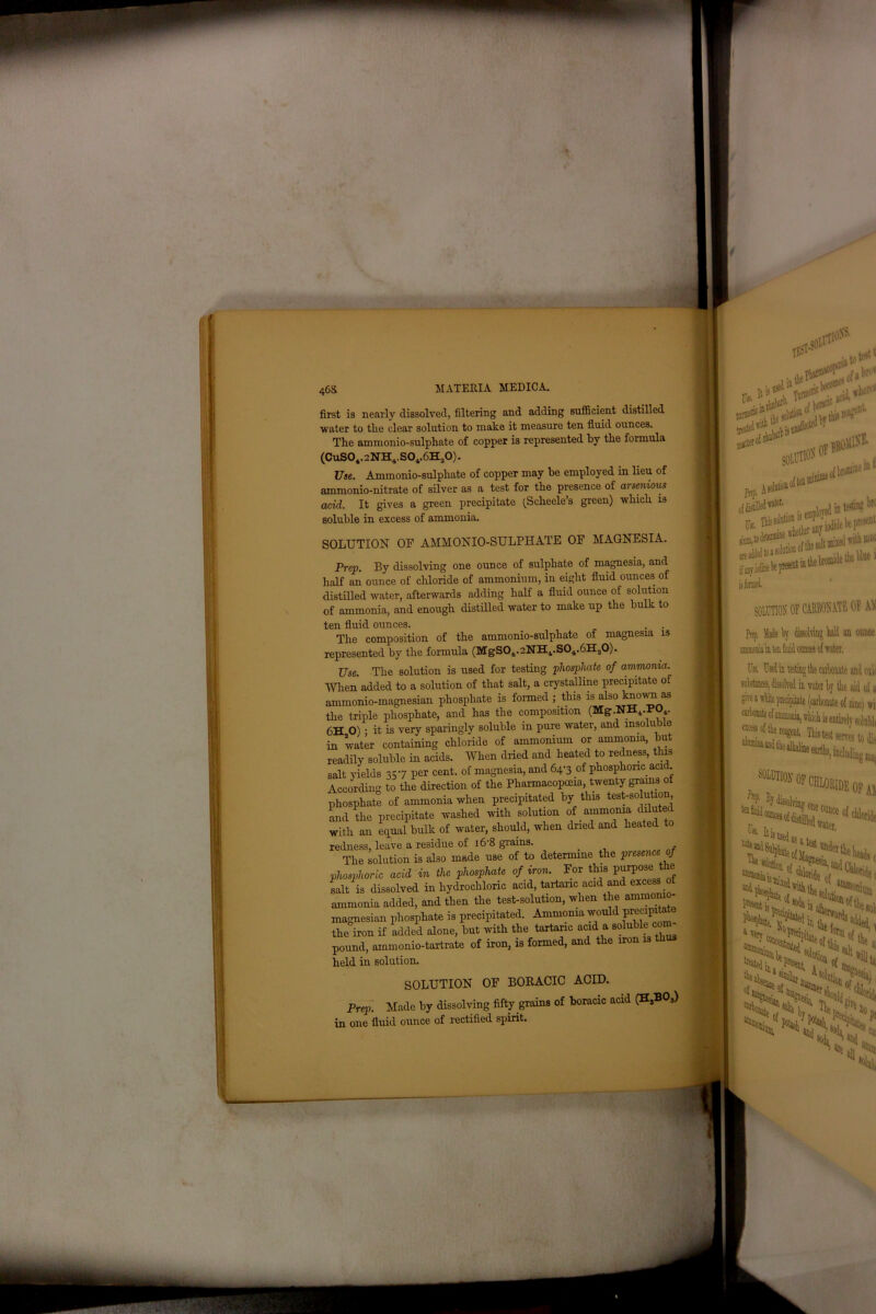 46S first is nearly dissolved, filtering and adding sufficient distilled water to tlie clear solution to make it measure ten fluid ounces. The ammonio-sulphate of copper is represented by the formula (CuS04.2NH4.S0v6H30). Use. Ammonio-sulphate of copper may be employed in lieu of ammonio-nitrate of silver as a test for the presence of arsenious acid. It gives a green precipitate (Sclieele’s green) which is soluble in excess of ammonia. SOLUTION OF AMMONIO-SULPHATE OF MAGNESIA. Prep. By dissolving one ounce of sulphate of magnesia, and half an ounce of chloride of ammonium, in eight fluid ounces of distilled water, afterwards adding half a fluid ounce of solution of ammonia, and enough distilled water to make up the bulk to ten fluid ounces. The composition of the ammonio-sulphate of magnesia is represented by the formula (MgS0i.2NHvS04.6H.10). Use. The solution is used for testing phosphate of ammonia. When added to a solution of that salt, a crystalline precipitate of ammonio-magnesian phosphate is formed ; this is also knoini as the triple phosphate, and has the composition (Mg.NH4.POv 6H O) • it is very sparingly soluble in pure water, and insoluble in water containing chloride of ammonium or ammonia, but readily soluble in acids. When dried and heated to redness, this salt yields 357 per cent, of magnesia, and 64-3 of phosphoric acid. According to the direction of the Pharmacopoeia, twenty grains of phosphate of ammonia when precipitated by this test-solution, and the precipitate washed with solution of _ ammonia diluted with an equal bulk of water, should, when dried and heated to redness, leave a residue of 16 8 grains. , The solution is also made use of to determine the presence of phosphoric acid in the phosphate of iron. For this purpose tlie salt is dissolved in hydrochloric acid, tartaric acid and excess ot ammonia added, and then the test-solution, when the ammonio- magnesian phosphate is precipitated. Ammonia wo precip the iron if added alone, but with the tartaric acid a soluble wm. pound, ammonio-tartrate of iron, is formed, and the iron is tli held in solution. SOLUTION OF BORACIC ACID. Prep. Made by dissolving fifty grains of boracic acid (HsBOs) in one fluid ounce of rectified spirit.