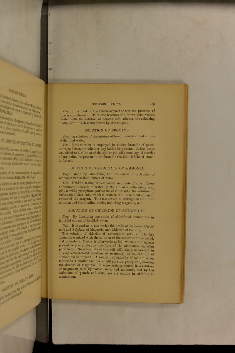 ■O ‘•ale it SSSSSI ^ 1 #ften iBU. .r !^'s4T 'iiamucin ' l|f'Ws'iasijiPK,,,,^ ■'•••-.' •« limp nf anl.Ll. t | to A 10**1wm ~ pioipkltf I I • Ahride W wPyui —•♦I. mIuW® w. , ._j \nM ) tjrf ?^t#K*** ' «v ljI W 1 VpT til'3 turtle a<: d ■,. Piion,1’ $ ^ #cl TEST-SOLUTIONS Use. It is used in the Pharmacopoeia to test the presence of turmeric in rhubarb. Turmeric becomes of a brown colour when treated with the solution of boracic acid, whereas the colouring matter of rhubarb is unaffected by this reagent. SOLUTION OF BROMINE. Prep. A solution of ten minims of bromine in five fluid ounces of distilled water. Use. This solution is employed in testing bromide of potas- sium, to determine whether any iodide be present. A few drops are added to a solution of the salt mixed with mucilage of starch : if any iodine be present in the bromide the blue iodide of starch is formed. SOLUTION OF CARBONATE OF AMMONIA. Prep. Made by dissolving half an ounce of carbonate of ammonia in ten fluid ounces of water. Use. Used in testing the carbonate and oxide of zinc. These substances, dissolved in water by the aid of a little nitric acid, give a white precipitate (carbonate of zinc) with the solution of carbonate of ammonia, which is entirely soluble without colour in excess of the reagent. This test serves to distinguish zinc from alumina and the alkaline earths, including magnesia, &c. SOLUTION OF CHLORIDE OF AMMONIUM. Prep. By dissolving one ounce of chloride of ammonium in ten fluid ounces of distilled water. Use. It is used as a test under the heads of Magnesia, Carbo- nate and Sulphate of Magnesia, and Chloride of Sodium. The solution of chloride of ammonium with a little free ammonia is mixed with the solution of the substance to be tested, and phosphate of soda is afterwards added, when the magnesia present is precipitated in the form of the ammonio-magnesian phosphate. No precipitate of this salt will take place (except in a very concentrated solution of magnesia) unless chloride of ammonium be present. A solution of chloride of sodium when treated in a similar manner should give no precipitate, showing the absence of magnesia. The precipitates caused in a solution of magnesian salts by potash, soda, and ammonia, and by the carbonate of potash and soda, are all soluble in chloride of ammonium.