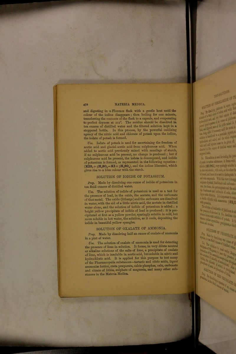 and digesting in a Florence flask with, a gentle heat until the colour of the iodine disappears ; then boiling for one minute, transferring the contents of the flask to a capsule, and evaporating to perfect dryness at 212° The residue should be dissolved in ten ounces of distilled water and the filtered solution kept in a stoppered bottle. In this process, by the powerful oxidizing agency of the nitric acid and chlorate of potash upon the iodine, the iodate of potash is formed. Use. Iodate of potash is used for ascertaining the freedom of acetic acid and glacial acetic acid from sulphurous acid. When added to acetic acid previously mixed with mucilage of starch, if no sulphurous acid be present, no change is produced ; but if sulphurous acid be present, the iodate is decomposed, and iodide of potassium is formed, as represented in the following equation : (KI03+3H2S03=KI+3HaS04), and the iodine liberated, which gives rise to a blue colour with the starch. SOLUTION OF IODIDE OF POTASSIUM. Prep. Made by dissolving one ounce of iodide of potassium in ten fluid ounces of distilled water. Use. The solution of iodide of potassium is used as a test for the presence of lead, in the oxide, the acetate, and the carbonate of that metal. The oxide (litharge) and the carbonate are dissolved in water, with the aid of a little nitric acid, the acetate in distilled water alone, and the solution of iodide of potassium is added ; a bright yellow precipitate of iodide of lead is produced : it is pre- cipitated at first as a yellow powder, sparingly soluble in cold, but more soluble in hot water, the solution, as it cools, depositing the iodide in beautiful yellow spangles. SOLUTION OF OXALATE OF AMMONIA. Prep. Made by dissolving half an ounce of oxalate of ammonia in a pint of water. Use. The solution of oxalate of ammonia is used for detecting the presence of lime in solution. It forms, in very dilute neutral or alkaline solutions of the salts of lime, a precipitate of oxalate of lime, which is insoluble in acetic acid, but soluble in nitric and hydrochloric acid. It is applied for this purpose to test many of the Pharmacopoeia substances—tartaric and citric acids, liquor ammonia fortior, creta prseparata, calcis phosphas, calx, carbonate and citrate of lithia, sulphate of magnesia, and many other sub- stances in the Materia Medica.
