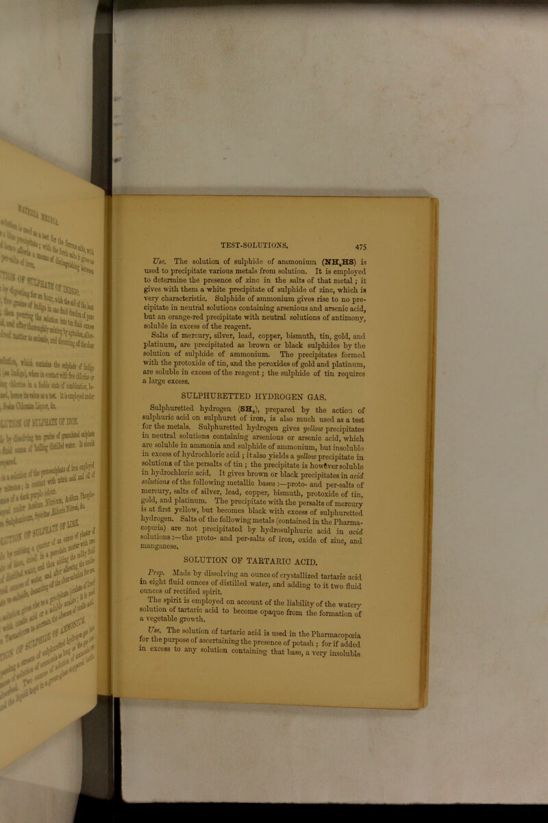 ~— *%U HiDlC Ci ^ fcltie t. s.lphiie, '*- - r^ti, '■•ski* ' panto tiie „[ ti ‘. Jf*>4 of plre ; 'n,i wUule, and decantmg off clear ^], wfucii conkiiw the anlphate of indigo ^ ^ n-n-., when in coHact with fee chlorine or u)!! cftlnnuc ui a H mm tauten m a tel , S'>ui CitanU Liquor, ie. 1,;M OF SULPHATE OF 10, ;,, bv di- lvin^ ten grain* e „ ;...i ,,,„ ,>f (oiling JistiMw^ UH ■M • niB* , , ... , -^1*'*:+***+ ' i, Aoulum Mtn^; ...,i;,fth, prowl pmm^M wplo ■■ • ofLihe. tin |M l,u of ill of I , ■: i--- then CJ‘’ Vaf) . I.1' > ifl » S TEST-SOLUTIONS. 475 Use. The solution of sulphide of ammonium (NH4HS) is used to precipitate various metals from solution. It is employed to determine the presence of zinc in the salts of that metal; it gives with them a white precipitate of sulphide of zinc, which is very characteristic. Sulphide of ammonium gives rise to no pre- cipitate in neutral solutions containing arsenious and arsenic acid, hut an orange-red precipitate with neutral solutions of antimony, soluble in excess of the reagent. Salts of mercury, silver, lead, copper, bismuth, tin, gold, and platinum, are precipitated as brown or black sulphides by the solution of sulphide of ammonium. The precipitates formed with the protoxide of tin, and the peroxides of gold and platinum, are soluble in excess of the reagent; the sulphide of tin requires a large excess. SULPHURETTED HYDROGEN GAS. Sulphuretted hydrogen (SHa), prepared by the action of sulphuric acid on sulphuret of iron, is also much used as a test for the metals. Sulphuretted hydrogen gives yellow precipitates in neutral solutions containing arsenious or arsenic acid, which are soluble in ammonia and sulphide of ammonium, but insoluble in excess of hydrochloric acid ; it also yields a yelloto precipitate in solutions of the persalts of tin ; the precipitate is however soluble in hydrochloric acid. It gives brown or black precipitates in acid solutions of the following metallic bases proto- and per-salts of mercury, salts of silver, lead, copper, bismuth, protoxide of tin, gold, and platinum. The precipitate with the persalts of mercury is at first yellow, but becomes black with excess of sulphuretted hydrogen. Salts of the following metals (contained in the Pharma- copoeia) are not precipitated by hydrosulphuric acid in acid solutionsthe proto- and per-salts of iron, oxide of zinc, and manganese. SOLUTION OF TARTARIO ACID. . P^ep. Made by dissolving an ounce of crystallized tartaric acid in eight fluid ounces of distilled water, and adding to it two fluid ounces of rectified spirit. The spirit is employed on account of the liability of the watery solution of tartaric acid to become opaque from the formation of a vegetable growth. Use. The solution of tartaric acid is used in the Pharmacopoeia for the purpose of ascertaining the presence of potash ; for if added m excess to any solution containing that base, a very insoluble. 9