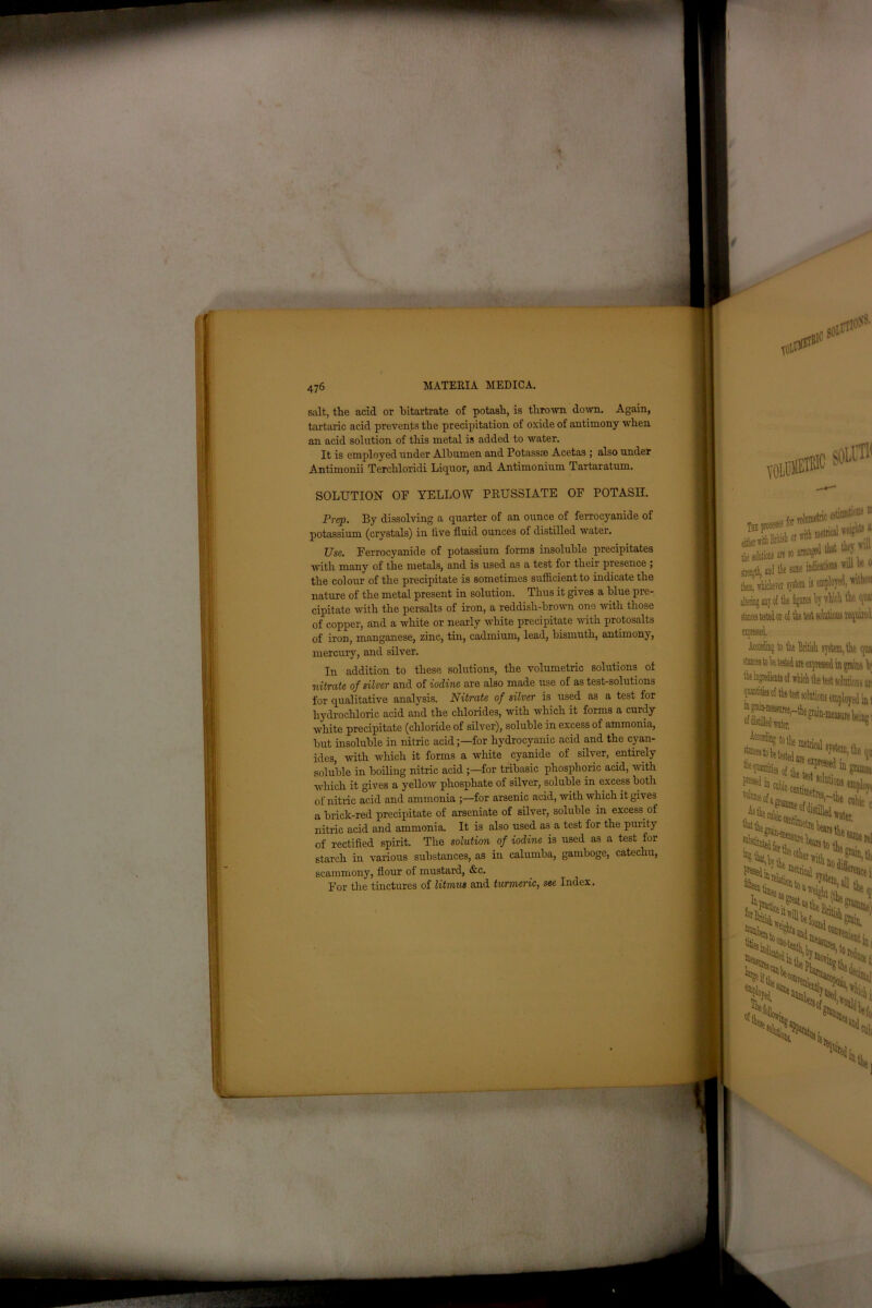 salt, the acid or bitartrate of potash, is thrown, down. Again, tartaric acid prevents the precipitation of oxide of antimony when an acid solution of this metal is added to water. It is employed under Albumen and Potassse Acetas ; also under Antimonii Terchloridi Liquor, and Antimonium Tartaratum. SOLUTION OF YELLOW PRUSSIATE OF POTASH. Prep. By dissolving a quarter of an ounce of ferrocyanide of potassium (crystals) in five fluid ounces of distilled water. Use. Ferrocyanide of potassium forms insoluble precipitates with many of the metals, and is used as a test for their presence ; the colour of the precipitate is sometimes sufficient to indicate the nature of the metal present in solution. Thus it gives a blue pre- cipitate with the persalts of iron, a reddish-brown one with those of copper, and a white or nearly white precipitate with protosalts of iron, manganese, zinc, tin, cadmium, lead, bismuth, antimony, mercury, and silver. In addition to these solutions, the volumetric solutions of nitrate of silver and of iodine are also made use of as test-solutions for qualitative analysis. Nitrate of silver is used as a test for hydrochloric acid and the chlorides, with which it forms a curdy white precipitate (chloride of silver), soluble in excess of ammonia, but insoluble in nitric acid;—for hydrocyanic acid and the cyan- ides, with which it forms a white cyanide of silver, entirely soluble in boiling nitric acid for tribasic phosphoric acid, with which it gives a yellow phosphate of silver, soluble in excess both of nitric acid and ammonia ;—for arsenic acid, with which it gives a brick-red precipitate of arseniate of silver, soluble in excess of nitric acid and ammonia. It is also used as a test for the purity of rectified spirit. The solution of iodine is used as a test for starch in various substances, as in calumba, gamboge, catechu, scammony, flour of mustard, &c. For the tinctures of litmus and turmeric, see Index.