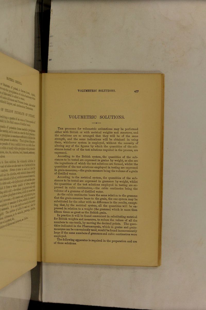 \0f W ‘ UJiilM. J I'HUP.'. ■ -WP .JJ.J.I. ^IC, Of >*C. the volumetric solutions oi ) nude use of as test-solutions f n/rer is used as a test for with which it forms a curly i Anon nt ammonia, Irocyanicaciu— . Lli#*®?14 'it,#**'?, * InoeI' — ! • VOLUMETRIC SOLUTIONS. 477 VOLUMETRIC SOLUTIONS. The processes for volumetric estimations may be performed either with British or with metrical weights and measures, and the solutions are so arranged that they will be of the same strength, and the same indications will be obtained in using them, whichever system is employed, without the necessity of altering any of the figures by which the quantities of the sub- stances tested or of the test solutions required in the process, are expressed. According to the British system, the quantities of the sub- stances to be tested are expressed in grains by weight, as also are the ingredients oi which the test solutions are formed, whilst the quantities of the test solutions employed in testing are expressed in grain-measures,—the grain-measure being the volume of a grain of distilled water. According to the metrical system, the quantities of the sub- stances to be tested are expressed in grammes by weight, whilst the quantities of the test solutions employed in testing are ex- pressed in cubic centimetres,—the cubic centimetre being the volume of a gramme of distilled water. As the cubic centimetre bears the same relation to the gramme that the grain-measure bears to the grain, the one system may be substituted for the other with no difference in the results, except- ing that, by the metrical system, all the quantities will be ex- pressed in relation to a weight (the gramme) which is more than fifteen times as great as the British grain. In practice it will be found convenient in substituting metrical for British weights and measures, to reduce the values of all the numbers to one-tenth, by moving the decimal points. The quan- tities indicated in the Pharmacopoeia, which in grains and grain- measures can be conveniently used, would be found inconveniently large if the same numbers of grammes and cubic centimetres were employed. The following apparatus is required in the preparation and use oi these solutions.