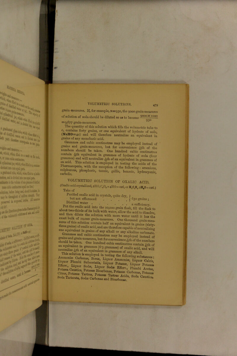 tu %Ci ‘‘•to.mli, to I too, 100 oawrej ,-- ''' !1 to a atari; on l«w«Btiaetes too eqtul paita. sibc, whici, vliea filled to o, holds divuieil into tooe itimetres equal one litre.) L*-ing used, should be shaken, in boat of uniform strength. They stoppered bottles. solutions and oxalic [IJJH OF ^Di 10, of ^ until the >!*C aent^^ \[ VOLUMETRIC SOLUTIONS. 479 grain-measures. If, for example, 11=930, the 9000 grain-measures of solution of soda should be diluted so as to become l000* 1000 , . 930 —9)&77 gram-measures. The quantity ot this solution which fills the volumetric tube to o, contains forty grains, or one equivalent of hydrate of soda, (NraHO=4o) and will therefore neutralize an equivalent in grains of any monobasic acid. Grammes and. cubic centimetres may be employed instead of grains and grain-measures, but for convenience ^th of the numbers should . be taken. One hundred cubic centimetres contain j5th equivalent in grammes of hydrate of soda (four grammes) and will neutralize Jgth of an equivalent in grammes of an acid. This solution is employed in testing the acids of the Pharmacopoeia, with the exception of the following : arsenious carholiT^5 ph°Sphoric> tannic> 8allic> benzoic, hydrocyanic’ VOLUMETRIC SOLUTION OF OXALIC ACID. (Oxalic acid crystallized, 2IIO, C,00 + 4HO = 126, or H„C„Ot. 2HaO = 126 ) Take of ; Purified oxalic acid in crystals, quite dry, ) but not effioresced . . ’ ( 630 grains; but not effioresced . . _ ( Distilled water .... a Sll«- • Put the oxalic acid into the 10,000 grain flask, fill the flask to abou two-thirds of its hulk with water^ allow the’ acW to dSve exact bulk f the SOlUti°n With more water ™til ^ has the exact bulk of 10,000 gram-measures. One thousand grain-mea- sures of this solution contain half an equivalent in grains (sixty- three grams) of oxalic acid, and are therefore capable of neutralize one equivalent in grains of any alkali or any alkaline carbonate Grammes and cubic centimetres may be employed instead of shm^lTd+8iam’m^aSUreS’but f°r convenience *th of the numbers should be taken. One hundred cubic centimetres contain J th of es: l™; rEter