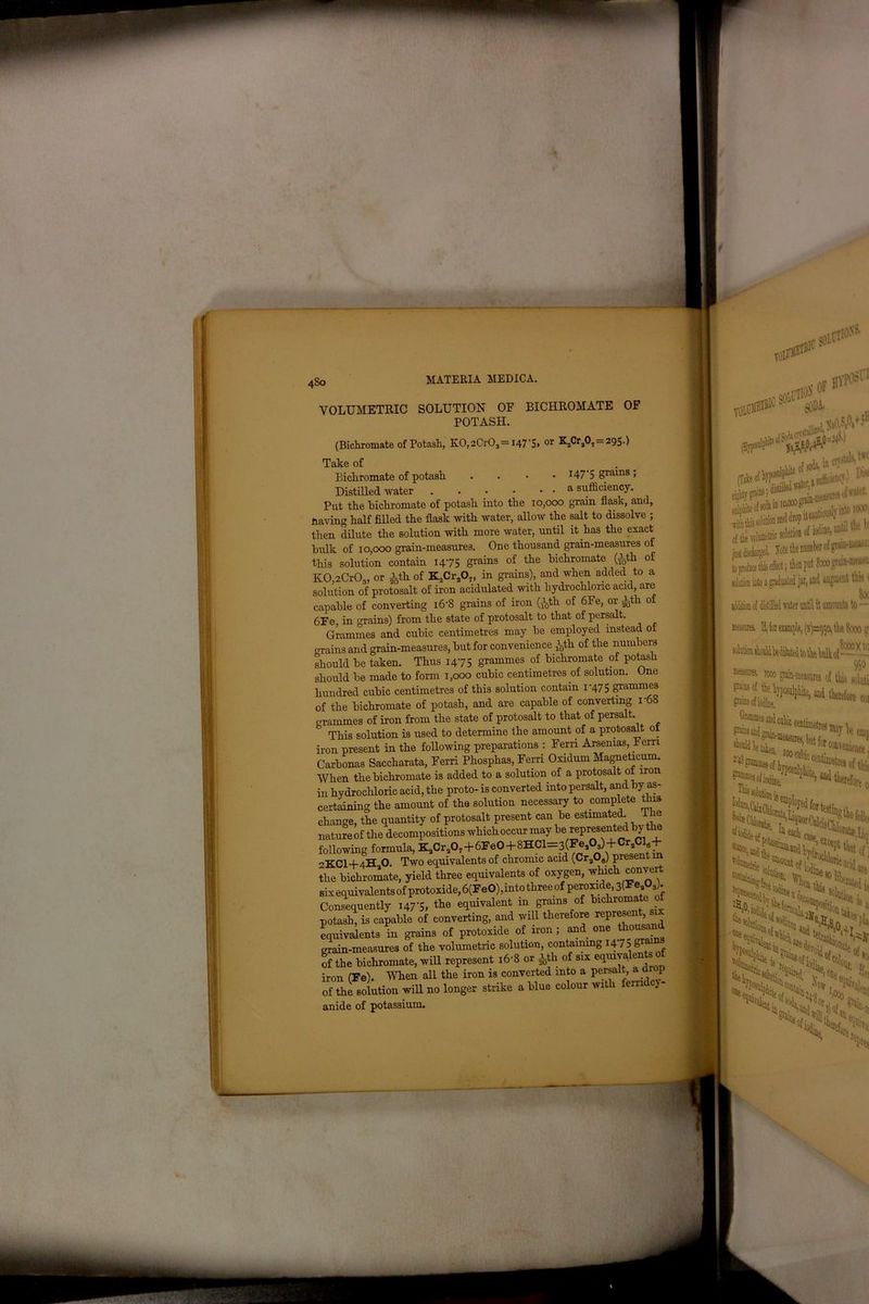 4S0 VOLUMETRIC SOLUTION OF BICHROMATE OF POTASH. (Bichromate of Potash, K0,2Cr03— 147S» or -fli 29S-) Tciko of Bichromate of potash . 147'5 grains, Distilled water a sufficiency. Put the bichromate of potash into the 10,000 grain flask, and, Having half filled the flask with water, allow the salt to dissolve ; then dilute the solution with more water, until it has the exact bulk of 10,000 grain-measures. One thousand grain-measures of this solution contain 1475 grains of the bichromate Gfeth of KOnCrO,, or ith of K2Cr207, in grains), and when added to a solution of protosalt of iron acidulated with hydrochloric acid, are capable of converting l6'8 grains of iron (ith of 6Fe, or ith of 6Fe, in grains) from the state of protosalt to that of persalt. Grammes and cubic centimetres may be employed instead of o-rains and grain-measures, but for convenience ^th of the numbers should be taken. Thus 1475 grammes of bichromate of potash should be made to form 1,000 cubic centimetres of solution. One hundred cubic centimetres of this solution contain 1-475 grammes of the bichromate of potash, and are capable of converting r68 grammes of iron from the state of protosalt to that of persalt This solution is used to determine the amount of a protosalt ot iron present in the following preparations : Fern Arsemas, Ferri Carbonas Saccharata, Ferri Phosphas, Ferri Oxidum Magneticum. When the bichromate is added to a solution of a protosalt of iron in hydrochloric acid, the proto- is converted into persalt, and by as- certaining the amount of the solution necessary to complete this change, the quantity of protosalt present can be estimated lhe nature of the decompositions which occur may be represented by the following formula, K.Cr.O.+fiFeO + SHC^sCFeAHCr Cl6+ '’KCI+4H O. Two equivalents of chromic acid (Cr308) present m the bichromate, yield three equivalents of oxygen, which convert six equivalents of protoxide, 6(FeO),into three of peroxide, 3(3?eaOs). Consequently 147-5, the equivalent in grams of bichromate 0 potash, is capable of converting, and will therefore represent six equivalents in grains of protoxide of iron; and one thousand grain-measures of the volumetric solution, containing 147 g™*3 of the bichromate, will represent 16-8 or ith of six equivalents of iron (Fe). When all the iron is converted into a persalt, a drop of the solution will no longer strike a blue colour with fern cy- anide of potassium. si till#111'1 VOlCSE1®1'a0lC gODi ' .sufficiency.) W (Take c* -a - , ..«5 & 11,0000 grti-mtasnres ui «»«■ S^^utiouslvintoioooi flm solutwn and drop it canuou of the volumetric solution of e (he number of graiu-uleasu. ; then put 8000 grain-measu I augment tb» 1 A 80c addition o[ distilled water until it amounts to - mews. II, lot example, (s^o, the 8000 u ,8000X10 950 « ^ gtain-ineasuKs of this solnti ^4 therefore coi ’sofiivin,. lbite, and therefore t lodm dysssss and ' %