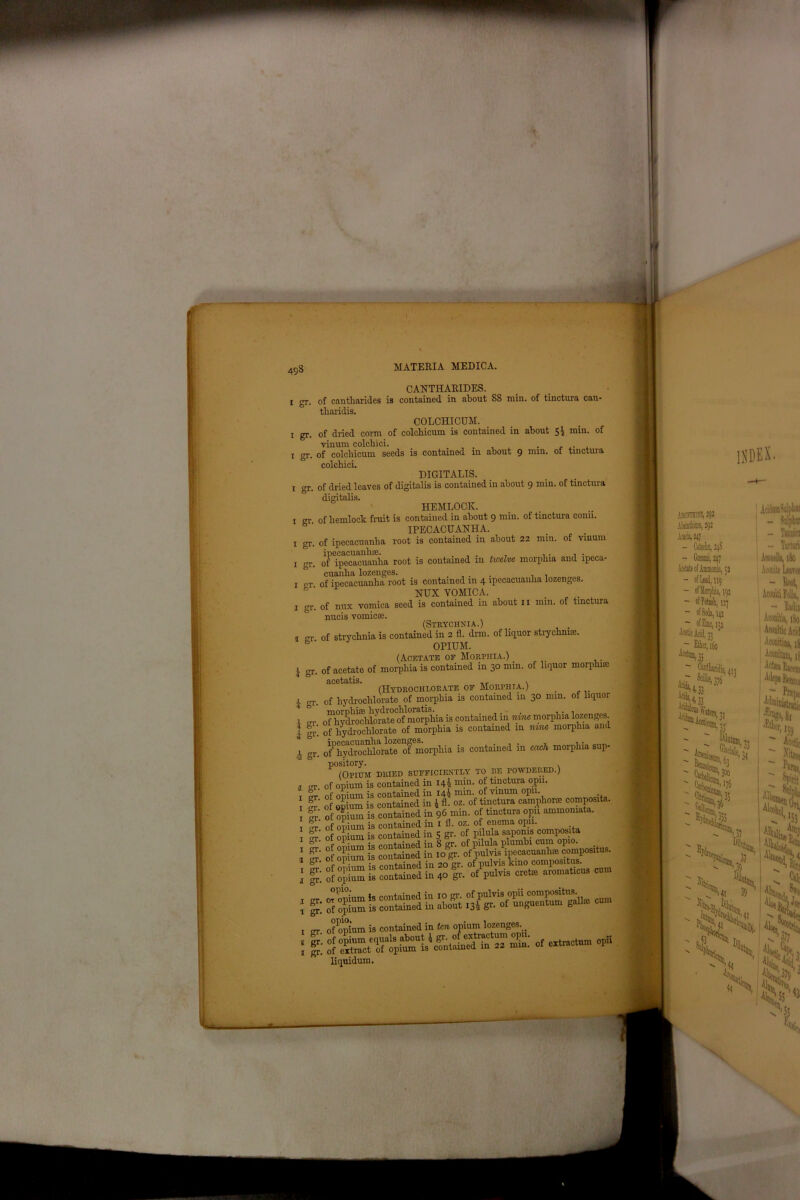 i gr. i gr. i gr. i gr. i gr. i gr. i gr. i gr. I gr, 1 gr 4 gr. i S1-' i gr. k g1' 4 gr I gr. i gr. i gr. i gr. i gr. i gr. a gr. i gr. i gr. i gr. i gr. i gr. g gr. i gr. CANTHARIDES. of cantharides is contained in about 88 min. of tinctura can- tbaridis. COLCHICUM. of dried corm of colchicum is contained in about $£ mm. of vinum colchici. ... , . . ,. of colchicum seeds is contained in about 9 ruin, ot tinctuia colchici. DIGITALIS. of dried leaves of digitalis is contained in about 9 min. of tinctura digitalis. HEMLOCK. of hemlock fruit is contained in about 9 min. of tinctura conn. IPECACUANHA. of ipecacuanha root is contained in about 22 min. of vinum oTTpTcacuanha root is contained in twelve morphia and ipeca- cuanha lozenges. .... , , of ipecacuanha root is contained m 4 ipecacuanha lozenges. NUX YOMICA. of nux vomica seed is contained in about 11 min. of tinctura nucis vomicae. (Strychnia.) of strychnia is contained in 2 fl. drm. of liquor strychnia. OPIUM. (Acetate of Morphia.) . of acetate of morphia is contained in 30 min. of liquor morphice acetatis. . (Hydrochlorate of Morphia.) of hydrochlorate of morphia is contained in 30 mm. of liquor o^^hy^oddmate'of^morpliia is contained in nine morphia lozenges, of hydrochlorate of morphia is contained in nine morphia and ofPhydrochlorate of morphia is contained in each morphia sup- pository. (Opium dried sufficiently to re powdered.) of opium is contained in 144 min. of tinctura opn. of onium is contained in 14) min. of vinum opn. .. of Ilium is contained in 4 fl. oz. of tinctura camphor* composite, of opium is contained in 96 min. of tinctura opn ammomata. ; of 3K is coSd in 5 gr- of ' of opium is contained in fop. of'^ulvi^ipecacuanhte composite. ■ i 1™ s =as £ ? % fflHassss- - sir 5 SSfd £ - of^opium is contained in ten opium lozenges.. - cxtractum opli