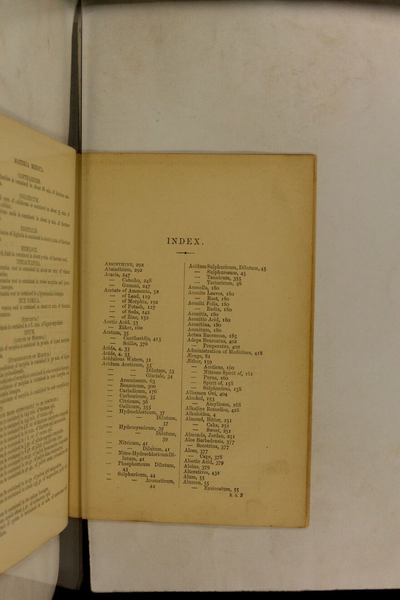 •*Hu %C, *hd •»«*»,«*..,. **»*< ® *boat ' U contained 9 min. of c fruit i« hemlock 1,114 *»* i» contained in aknt 22 min. of vinnm ipeci- unha n»t ii contained in gmgM, ;wiu mot u contained rn 4 i BUX VOMICA. w,; . u contained is ibofotumin.of tinctun «K». , iSntCHXTA.) .ntiinalin2fl.dnn.ofJiquor OPint. tfirifl or JfoRpniii t t.liacontained in 3° n111- if:-- rov»rr / J >r '.-J RP I ! • 1 *» INDEX Absinthine, 292 Absinthium, 292 Acacia, 247 — Catechu, 24S — Gummi, 247 Acetate of Ammonia, 52 — of Lead, 119 — of Morphia, 192 — of Potash, 127 — of Soda, 142 — of Zinc, 152 Acetic Acid, 33 — Ether, 160 Acetum, 35 — Cantharidis, 413 — Scilhe, 376 Aeida, 4, 33 Acids, 4, 33 Acidulous Waters, 31 Acidum Aceticum, 33 — Dilutum, 33 — Glaciale, 34 — Arseniosum, 63 — Benzoicum, 300 — Carbolicum, 176 — Carbonicum, 35 — Citricum, 36 — Gallicum, 355 Hydrochloricum, 37 — Dilutum, 37 Hydrocyanieum, 39 — Dilutum, 39 — Nitricum, 41 — Dilutum, 41 Nitro-HydrochloricumDi- Iutum, 41 — Phosphoricum Dilutum 43 — Sulphuricum, 44 — Aroma ticum, 44 Acidum Sulphuricum, Dilutum, 4 — Sulphurosum, 45 — Tannicum, 355 — Tartaricum, 46 Aconella, 180 Aconite Leaves, 180 — Root, 180 Aconiti Folia, x8o — Radix, 180 Aconitia, 180 Aconitic Acid, 180 Aconitina, 180 Aconitum, 180 Actasa Racemosa, 185 Adeps Benzoatus, 402 — Praeparatus, 402 Administration of Medicines, 4x8 Airugo, 81 ^ Aether, 159 — Aceticus, 160 — Nitrous Spirit of, 161 — Purus, 160 — Spirit of, 15S . ~ Sulphuricus, 158 Albumen Ovi, 404 Alcohol, 153 . —. Amylicum, 168 Alkaline Remedies, 428 Alkaloidea, 4 Almond, Bitter, 231 — Cake, 25 x — Sweet, 251 Almonds, Jordan, 251 Aloe Barbadensis, 377 Socotrina, 377 Aloes, 377 -• c4ap.e; 37S Aloetic Acid, 379 Aloine, 379 Alteratives, 432 Alum, 55 Alumen, 55 Exsiccatum, 55 K 13 2