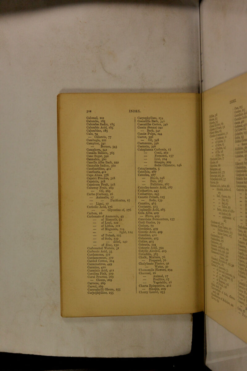Calomel, ioi Calumba, 185 Calumbse Radix, 185 Calumbic Acid, 185 Calumbine, 185 Calx, 74 — Chloratn, 77 Cambogia, 221 Camphor, 341 — Borneo, 343 Camphora, 341 Canada Balsam, 365 Cane Sugar, 392 Cannabin, 360 Canella Alba Bark, 222 Cannabis Indica, 360 Cantharidine, 411 Cantbaris, 411 Cape Aloes, 378 Capsici Fructus, 318 Capsicin, 318 Capsicum Fruit, 318 Caraway Fruit, 269 — Oil, 269 Carbo (Carbon), 16 — Animalis, 17 — — Purificatus, 17 — Ligni, 17 Carbolic Acid, 176 — — Glycerine of, 176 Carbon, 16 Carbonate of Ammonia, 49 — of Bismuth. 72 — of Lead, 122 — of Lithia, 11 r — of Magnesia, 114 — — light, 114 — of Potash, 125 — of Soda, 139 — — dried, 140 — of Zinc, 152 Carbonated Waters, 31 Carbonic Acid, 35 Cardamoms, 372 Cardamomum, 372 Carded Cotton, 214 Carminatives, 449 Carmine, 410 Carminic Acid, 411 Carolina Pink, 309 Carui Fructus, 269 — Oleum, 269 Carvene, 269 Carvol, 269 Caryophylli Oleum, 255 Caryopliylline, 255 Caryophyllum, 254 Cascarilla Bark, 34G Cascarillse Cortex, 346 Cassia (Senna) 241 — Bark, 341 Cassias Pulpa, 244 Castor, 396 — Oil, 348 Castoreum, 396 Castorin, 396 Cataplasma Carbonis, 17 —■ Conii, 262 — Fermenti, 157 — Lini, 214 — Sinapis, 209 — Sod® Chloratae, 146 Cataplasmata, 5 Catechin, 287 Catechu, 287 — Black, 248 — Pale, 287 — Pallidum, 287 Catechu-tannic Acid, 287 Cathartics, 443 Cathartine, 243 Caustic Potash, 125 — Soda, 139 Caustics, 463 Centaury, 313 Cephaelic Acid, 285 Cera Alba, 409 — Flava, 409 Cerevishe Fermentum, 157 Cerii Oxalas, 79 Cerium, 79 Ceroleine, 409 Cerotic Acid, 409 Cerotine, 410 Cetaceum, 403 Cetine, 403 Cetraria, 394 Cetraric Acid, 394 Cetylic Alcohol, 403 Cevadilla, 383 Chalk, Mixture, 76 — Prepared, 76 Chalybeate Plaster, 91 — Water, 30 Chamomile Flowers, 294 Charcoal, 16 — Animal, 17 — Poultice, 17 — Vegetable, 16 Charta Epispastica, 412 — Sinapis, 209 Cherry Laurel, 253