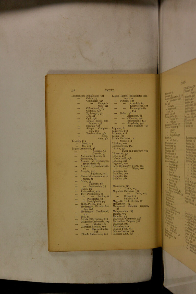 Ill Linimentum Belladonna?, 321 — Calcis, 75 — Camphor®, 345 — —: Composi- tum, 342 — Chloroformi, 163 — Crotonis, 347 — Hydrargyri, 97 — Opii, 196 — Potassi Iodidi cum Sapone, 136 — Saponis, 303 — Sinapis Composi- tum, 209 — Terebinthin®, 364 — — Aceti- cum, 364 Linseed, 213 Meal, 213 — Oil, 213 Liquor Ammonia?, 48 — — Acetatis, 52 — — Citratis, 53 — Antimouii Chloridi, 60 •— Arsenicalis, 64 — Arsenici et Hydrargyri Hydriodatis, 67 Arsenici Hydrochloricus, 66 •— Atropi®, 321 — — Sulphatis, 321 — Bismutlii et Ammonia? Ci- tratis, 72 — Calcis, 75 — — Clilorat®, 78 — — Saccharatus, 75 — Chlori, 28 — Epispasticus, 412 — Ferri Perchloridi, 92 — — — Fortior, 92 — •— Pernitratis, 93 — — Persulpliatis, 93 — Gutta-Percha, 299 ,— Hydrargyri Nitratis Aci- dus, xo8 Hydrargyri Perchloridi, 104 — Iodi, 23 — Litliia? Elfervescens, in — Magnesi® Carbonatis, 115 — — Citratis, 116 — — Hydrocliloratis, 198 riumbi Subacctatis, 121 Liquor Plumbi Subacetatis dilu- tus, 121 — Potass®, 123 — — Arsenitis, 64 — — EfFervescens, 127 — •— Permanganatis, 134 — Sod®, 138 — — Clilorat®, 146 — — Effervescens, 141 — — Stryclini®, 307 — — Zinci Chloridi, 150 Liquores, 8 Liquorice, 232 Litharge, 11S Lithia, no Lithi® Carbonas, no — Citras, 112 Lithium, no Lithontriptics, 454 Litmus, 394 — Paper and Tincture, 395 Liverwort, 394 Lobelia, 297 Lobelic Acid, 298 Lobelina, 298 Logwood, 240 Lotio Hydrargyri Flava, 104 — — Nigra, 102 Lozenges, 10 Lupuline, 362 Lupulite, 362 Lupulus, 362 Magnesia, 113 — Levis, 113 Maguesi® Carbonas, 114 — — Levis, 114 — Citras, 116 — Sulphas, 116 Magnetic Oxide of Iron, 91 Manganese, 117 Manganesii Oxidmn Nigrum, 117 Manganesium, 117 Manna, 305 Manuite, 305 Marjoram (Common), 336 Marrubium Vulgare, 336 Masticlie, 229 Matic® Folia, 351 Matico Leaves, 351 Meconic Acid, 191 00- BaedW » I jlVositic%459 .. Bo»W H) lltrtb Piperita, 335 Ul, - Tiridis, 335 Men'orial Ointment, 97 - fill 97 - Plaster, 97 )ftjistk Aci*i llvTistic*. 33° 01« ' Jlyronic Acid, | Myrosiw, 20S I limb, 230 | llmba, 230 llaenjr, 0 - with Chalk, 97 Mtinumem, yo Mezem Cortei, 346 Serna M, 346 Mica Panis, 388 Milk of Sulphur, 1$ I Naecotkb, 434 | Navcotine, 194 ■ Narcm, 195 NecUndne Corti | Kerviue Tonic*, Xicotianin, A’icotina, 330 Nifaat® of Amn ~ of LexJ ~ of Merc - ofPou,  of Silve W TMl & Oak oisA '%;'C S & Vy