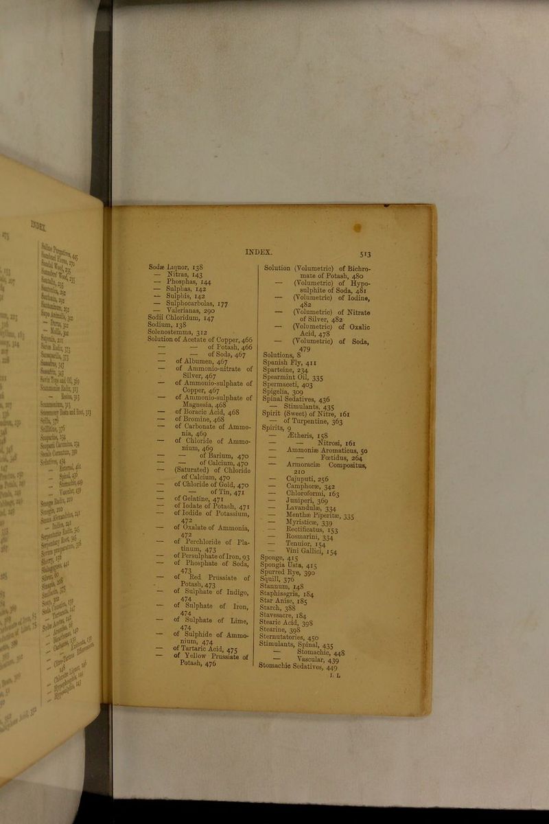 Sod® Liquor, 138 — Nitres, 143 — Phosphas, 144 — Sulphas, 142 — Sulphis, 142 — Sulphocarbolas, 177 — Yalerianas, 290 Sodii Chloridum, 147 Sodium, 138 Solenostemma, 312 Solution of Acetate of Copper, 466 — — of Potash, 466 — — of Soda, 467 — of Albumen, 467 — of Animonio-nitrate of Silver, 467 — of Ammonio-sulphate of Copper, 467 — of Ammonio-sulphate of Maguesia, 468 — of Boracic Acid, 468 — of Bromine, 468 — of Carbonate of Ammo- nia, 469 — of Chloride of Ammo- nium, 469 — — of Barium, 470 — — of Calcium, 470 — (Saturated) of Chloride of Calcium, 470 — of Chloride of Gold, 470 — — of Tin, 471 — of Gelatine, 471 — of Iodate of Potash, 471 — of Iodide of Potassium, 472 — of Oxalate of Ammonia, 472 — of Percliloride of Pla- tinum, 473 — of Persulphate of Iron, 93 — of Phosphate of Soda, 473 — of Red Priissiate of - Potash, 473 — of Sulphate of Indigo, 474 of Sulphate of Iron, 474 — of Sulphate of Lime, 474 of Sulphide of Ammo- nium, 474 — of Tartaric Acid, 475 of Yellow Prussiate of Potash, 476 Solution (Volumetric) of Bichro- mate of Potash, 480 — (Volumetric) of Hypo- sulphite of Soda, 481 — (Volumetric) of Iodine, 482 — (Volumetric) of Nitrate of Silver, 482 — (Volumetric) of Oxalic Acid, 478 — (Volumetric) of Soda, „ , . 479 Solutions, 8 Spanish Ply, 411 Sparteine, 234 Spearmint Oil, 335 Spermaceti, 403 Spigelia, 309 Spinal Sedatives, 436 — Stimulants, 435 Spirit (Sweet) of Nitre, 161 — of Turpentine, 363 Spirits, 9 — iEtheris, 158 — — Nitrosi, 161 — Ammoni® Aromaticus, 50 — — Poetidus, 264 — Armoraci® Compositus, 210 — Cajuputi, 256 — Camphor®, 342 — Chloroformi, 163 — Juniperi, 369 — Lavandul®, 334 — Menth® Piperit®, 31 c — Myristic®, 339 — Eectificatus, 153 — Rosmarini, 334 — Tenuior, 154 — Vini Gallici, 154 Sponge, 4Is Spongia Usta, 415 Spurred Rye, 390 Squill, 376 Stannum, 148 Staphisagria, 184 Star Anise, 185 Starch, 388 Stavesacre, 184 Stearic Acid, 398 Stearine, 398 Sternutatories, 450 Stimulants, Spinal, 435 — Stomachic, 448 — Vascular, 439 Stomachic Sedatives, 449 I b