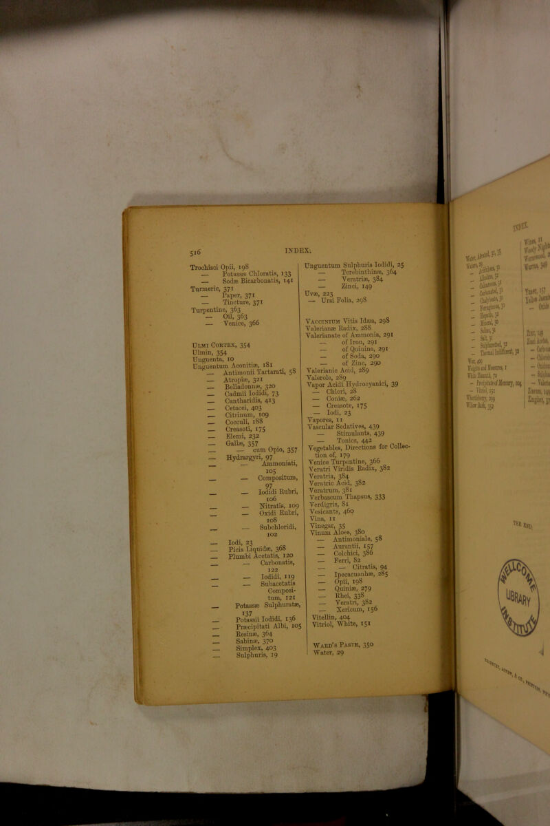 ■ ’ $0' INDEX. Troehisci Opii, 198 — Potass® Chloratis, 133 — Sod® Bicarbonatis, 141 Turmeric, 371 — Paper, 371 — Tincture, 371 Turpentine, 363 - Oil, 363 „ — Venice, 366 Ulmi Coktex, 354 Ulmin, 354 Unguenta, 10 Unguentum Aconiti®, 181 Antimonii Tartarati, 58 — Atropiffi, 321 — Belladonna, 320 _ Cadmii Iodidi, 73 — Cantharidis, 413 — Cetacei, 403 Citrinum, 109 Cocculi, 188 — Creasoti, 175 — Elemi, 232 — Galls, 357 — cum Opio, 357 _ Hydrargyri, 97 . — Ammoniati, Unguentum Sulphuris Iodidi, 25 — Terebinthin®, 364 — Veratrie, 384 — Zinci, 149 Uv®, 223 — Ursi Folia, 298 ' jBalin®. 3- ~ palareoas, 31 Worm*00’ * Worms, 349 105 Compositum, 97 , • Iodidi Rubri, 106 Nitratifi, 109 Oxidi Rubri, 108 Subcbloridi, 102 Iodi, 23 Picis Liquid®, 368 TVt 1,1 \ nn+n+ie TO Jl 7 yj Plumbi Acetatis, 120 — Carbonatis, 122 — Iodidi, 119 — Subacetatis Composi- tum, 121 Potass® Sulphurate, 137 Potassii Iodidi, 136 Prscipitati Albi, 105 Resin®, 364 Sabin®, 370 Simplex, 403 Sulpburis, 19 Vaccinittm Vitis Id®a, 298 Valerian® Radix, 288 Valerianate of Ammonia, 291 — of Iron, 291 — of Quiuine, 291 — of Soda, 290 — of Zinc, 290 Valerianic Acid, 289 Valerole, 289 Vapor Acidi Hvdrocyaniei, 39 — Chlori, 28 — Coni®, 262 — Creasote, 175 — Iodi, 23 Vapores, 11 Vascular Sedatives, 439 — Stimulants, 439 — Tonics, 442 Vegetables, Directions for Collec- tion of, 179 Venice Turpentine, 366 Veratri Viridis Radix, 382 Veratria, 384 Veratric Acid, 382 Veratrum, 381 Verbascum Thapsus, 333 Verdigris, 81 Vesicants, 460 Vina, 11 Vinegar, 35 Vinum Aloes, 380 — Antimoniale, 58 — Aurantii, 157 — Colchici, 386 — Fern, 82 — Citratis, 94 — Ipecacuanh®, 285 — Opii, 198 — Quini®, 279 — Rhei, 338 — Veratri, 382 — Xericum, 156 Vitellin, 404 Vitriol, White, 151 _ HepftS2 _ MiiM 3° _ Saline, 31 - Salt, 3> Yitfi, >5?. Yellow - Onb _ Thermal Indifferent, 31 WaM09 FTite Bismuth, 70 - Precipitate of Jlercnry, 104 - Vitriol, 151 Wiortlebeny, 299 ITiik Barf, 352 ZlKC, M9 Zinci Acrtan, - Carl* ns - Oiidtm - Snlpku - Valeria Zinemn, 149 Ziapbtr, 37 ,H* end Ward’s Paste, 350 Water, 29 N 'N 14 CO. N *»> 1ltj- —-1* -