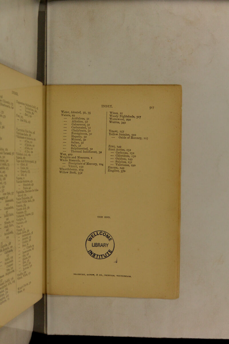 Water, Aerated, 31, 3 c Waters, 29 — Acidulous, 31 — Alkaline, 32 — Calcareous, 31 — Carbonated, 31 — Chalybeate, 30 — Ferruginous, 30 — Hepatic, 32 — Mineral, 30 — Saline, 31 — Salt, 31 — Sulphuretted, 32 — Thermal Indifferent, 22 Wax, 409 Weights and Measures, 1 White Bismuth, 70 — Precipitate of Mercury, 104. — Vitriol, 151 * Whortleberry, 299 Willow Bark, 352 Wines, 11 Woody Nightshade, 317 Wormwood, 292 Wurrus, 349 Yeast, 157 Yellow Jasmine, 310 Oxide of Mercury, Zinc, 149 Zinci Acetas, 152 — Carbonas, 152 — Chloridum, 150 — Oxidum, 149 — Sulphas, 151 — Valerianas, 290 Zincum, 149 Zingiber, 370 THE END. bsadbtjkt, aottbw, & CO., rnrirrRBs, wititbtours.