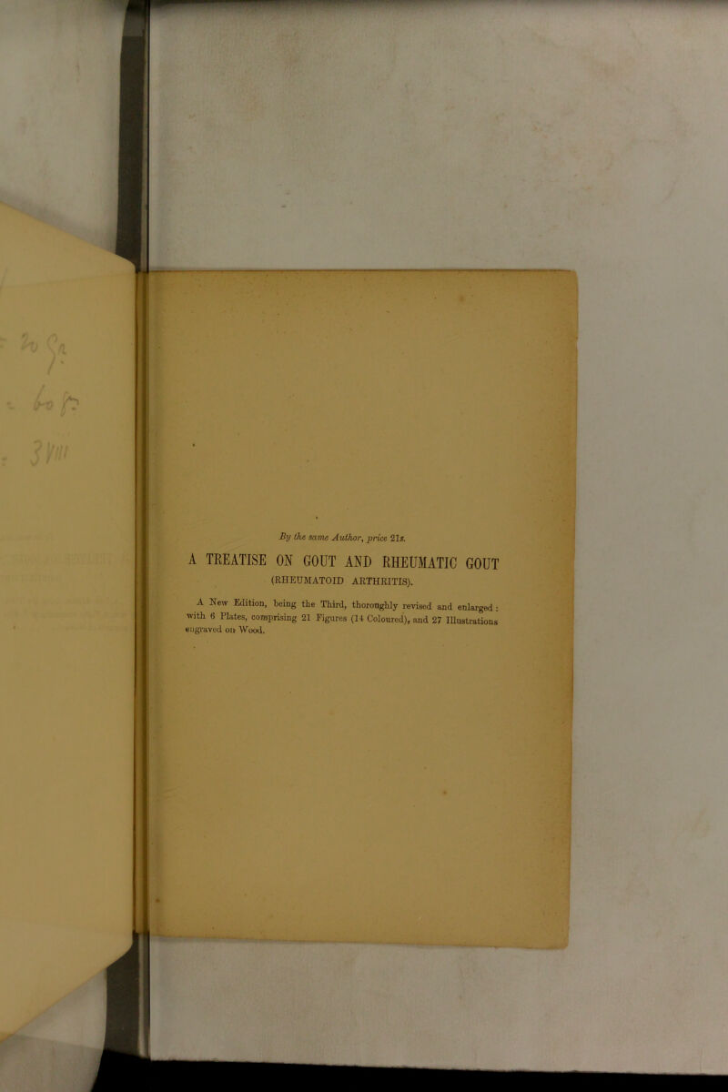 By the same Author, price 21s. A TREATISE ON GOUT AND RHEUMATIC GOUT (RHEUMATOID ARTHRITIS). A New Edition, being the Third, thoroughly revised and enlarged : with 6 Plates, comprising 21 Figures (14 Coloured), and 27 Illustrations engraved on Wood.