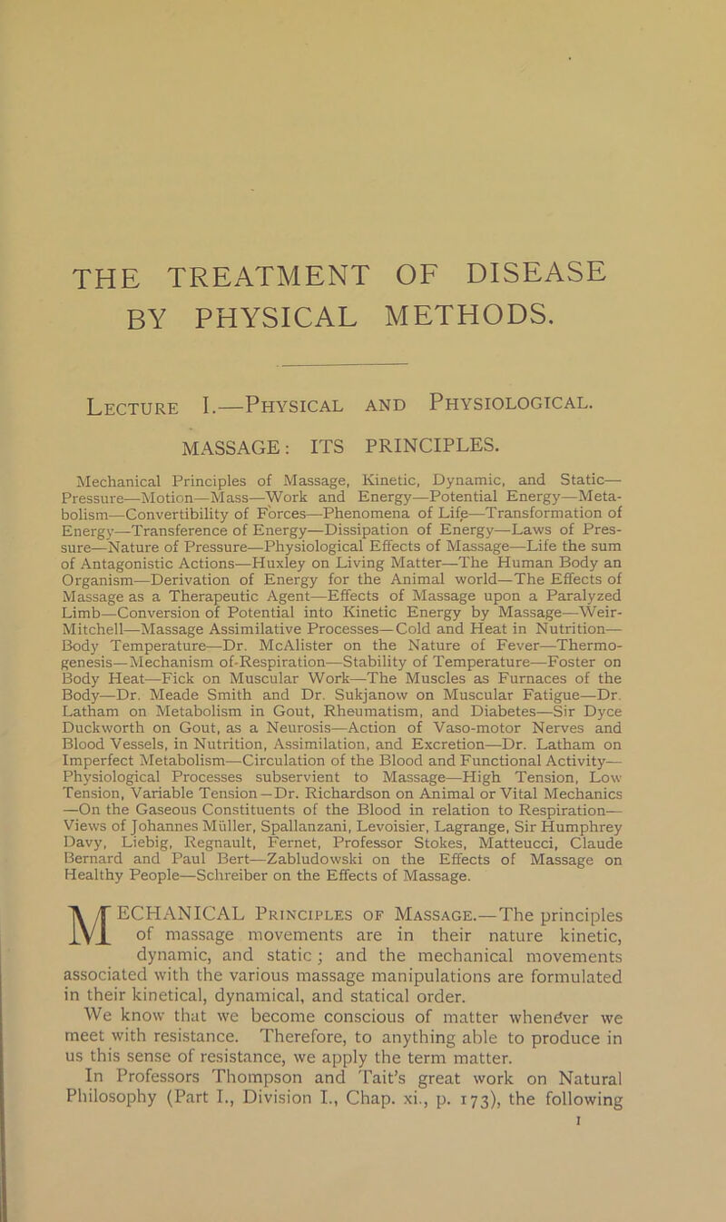 THE TREATMENT OF DISEASE BY PHYSICAL METHODS. Lecture I.—Physical and Physiological. MASSAGE: ITS PRINCIPLES. Mechanical Principles of Massage, Kinetic, Dynamic, and Static—• Pressure—Motion—Mass—Work and Energy—Potential Energy—Meta- bolism—Convertibility of Forces—Phenomena of Life—Transformation of Energy—Transference of Energy—Dissipation of Energy—Laws of Pres- sure—Nature of Pressure—Physiological Effects of Massage—Life the sum of Antagonistic Actions—Huxley on Living Matter—The Human Body an Organism—Derivation of Energy for the Animal world—The Effects of Massage as a Therapeutic Agent—Effects of Massage upon a Paralyzed Limb—Conversion of Potential into Kinetic Energy by Massage—Weir- Mitchell—Massage Assimilative Processes—Cold and Heat in Nutrition— Body Temperature—Dr. McAlister on the Nature of Fever—Thermo- genesis—Mechanism of-Respiration—Stability of Temperature—Foster on Body Heat—Fick on Muscular Work—The Muscles as Furnaces of the Body—Dr. Meade Smith and Dr. Sukjanow on Muscular Fatigue—Dr. Latham on Metabolism in Gout, Rheumatism, and Diabetes—Sir Dyce Duckworth on Gout, as a Neurosis—Action of Vaso-motor Nerves and Blood Vessels, in Nutrition, Assimilation, and Excretion—Dr. Latham on Imperfect Metabolism—Circulation of the Blood and Functional Activity— Physiological Processes subservient to Massage—High Tension, Low Tension, Variable Tension—Dr. Richardson on Animal or Vital Mechanics —On the Gaseous Constituents of the Blood in relation to Respiration— Views of Johannes Muller, Spallanzani, Levoisier, Lagrange, Sir Humphrey Davy, Liebig, Regnault, Fernet, Professor Stokes, Matteucci, Claude Bernard and Paul Bert—Zabludowski on the Effects of Massage on Healthy People—Schreiber on the Effects of Massage. MECHANICAL Principles of Massage.—The principles of massage movements are in their nature kinetic, dynamic, and static; and the mechanical movements associated with the various massage manipulations are formulated in their kinetical, dynamical, and statical order. We know that we become conscious of matter whenever we meet with resistance. Therefore, to anything able to produce in us this sense of resistance, we apply the term matter. In Professors Thompson and Tait’s great work on Natural Philosophy (Part I., Division I., Chap, xi., p. 173), the following