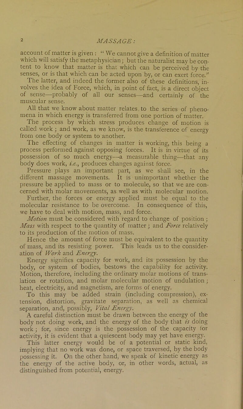 account of matter is given : “ We cannot give a definition of matter which will satisfy the metaphysician; but the naturalist may be con- tent to know that matter is that which can be perceived by the senses, or is that which can be acted upon by, or can exert force.” The latter, and indeed the former also of these definitions, in- volves the idea of Force, which, in point of fact, is a direct object of sense—probably of all our senses—and certainly of the muscular sense. All that we know about matter relates to the series of pheno- mena in which energy is transferred from one portion of matter. The process by which stress produces change of motion is called work; and work, as we know, is the transference of energy from one body or system to another. The effecting of changes in matter is working, this being a process performed against opposing forces. It is in virtue of its possession of so much energy—a measurable thing—that any body does work, i.e., produces changes against force. Pressure plays an important part, as we shall see, in the different massage movements. It is unimportant whether the pressure be applied to mass or to molecule, so that we are con- cerned with molar movements, as well as with molecular motion. Further, the forces or energy applied must be equal to the molecular resistance to be overcome. In consequence of this, we have to deal with motion, mass, and force. Motion must be considered with regard to change of position ; Moss with respect to the quantity of matter; and Force relatively to its production of the motion of mass. Hence the amount of force must be equivalent to the quantity of mass, and its resisting power. This leads us to the consider- ation of Work and Energy. Energy signifies capacity for work, and its possession by the body, or system of bodies, bestows the capability for activity. Motion, therefore, including the ordinary molar motions of trans- lation or rotation, and molar molecular motion of undulation ; heat, electricity, and magnetism, are forms of energy. To this may be added strain (including compression), ex- tension, distortion, gravitate separation, as well as chemical separation, and, possibly, Vital E?iergy. A careful distinction must be drawn between the energy of the body not doing work, and the energy of the body that is doing work ; for, since energy is the possession of the capacity for activity, it is evident that a quiescent body may yet have energy. This latter energy would be of a potential or static kind, implying that no work was done, or space traversed, by the body possessing it. On the other hand, we speak of kinetic energy as the energy of the active body, or, in other words, actual, as distinguished from potential, energy.