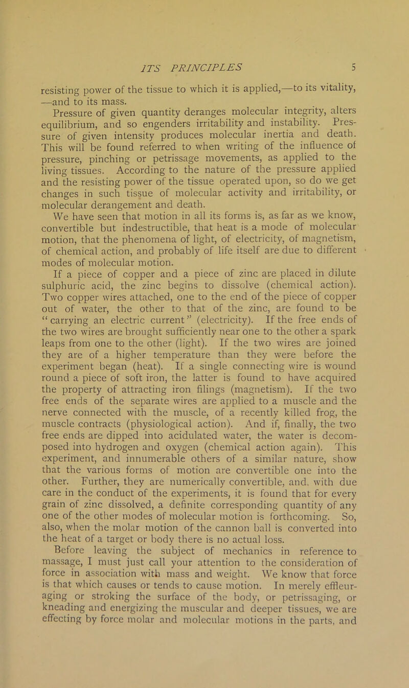 resisting power of the tissue to which it is applied,—to its vitality, —and to its mass. Pressure of given quantity deranges molecular integrity, alters equilibrium, and so engenders irritability and instability. Pres- sure of given intensity produces molecular inertia and death. This will be found referred to when writing of the influence of pressure, pinching or petrissage movements, as applied to the living tissues. According to the nature of the pressure applied and the resisting power of the tissue operated upon, so do we get changes in such tissue of molecular activity and irritability, or molecular derangement and death. We have seen that motion in all its forms is, as far as we know, convertible but indestructible, that heat is a mode of molecular motion, that the phenomena of light, of electricity, of magnetism, of chemical action, and probably of life itself are due to different modes of molecular motion. If a piece of copper and a piece of zinc are placed in dilute sulphuric acid, the zinc begins to dissolve (chemical action). Two copper wires attached, one to the end of the piece of copper out of water, the other to that of the zinc, are found to be “ carrying an electric current ” (electricity). If the free ends of the two wires are brought sufficiently near one to the other a spark leaps from one to the other (light). If the two wires are joined they are of a higher temperature than they were before the experiment began (heat). If a single connecting wire is wound round a piece of soft iron, the latter is found to have acquired the property of attracting iron filings (magnetism). If the two free ends of the separate wires are applied to a muscle and the nerve connected with the muscle, of a recently killed frog, the muscle contracts (physiological action). And if, finally, the two free ends are dipped into acidulated water, the water is decom- posed into hydrogen and oxygen (chemical action again). This experiment, and innumerable others of a similar nature, show that the various forms of motion are convertible one into the other. Further, they are numerically convertible, and, with due care in the conduct of the experiments, it is found that for every grain of zinc dissolved, a definite corresponding quantity of any one of the other modes of molecular motion is forthcoming. So, also, when the molar motion of the cannon ball is converted into the heat of a target or body there is no actual loss. Before leaving the subject of mechanics in reference to massage, I must just call your attention to the consideration of force in association with mass and weight. We know that force is that which causes or tends to cause motion. In merely effleur- aging or stroking the surface of the body, or petrissaging, or kneading and energizing the muscular and deeper tissues, we are effecting by force molar and molecular motions in the parts, and