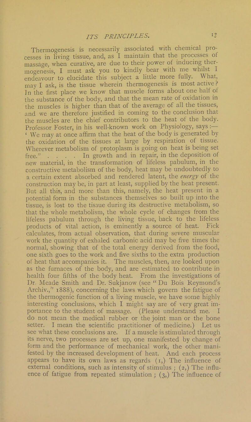 Thermogenesis is necessarily associated with chemical pro- cesses in living tissue, and, as I maintain that the processes oi massage, when curative, are due to their power of inducing ther- mogenesis, I must ask you to kindly bear with me whilst I endeavour to elucidate this subject a little more fully. M hat, may I ask, is the tissue wherein thermogenesis is most active ? In the first place we know that muscle forms about one half of the substance of the body, and that the mean rate of oxidation in the muscles is higher than that of the average of all the tissues, and we are therefore justified in coming to the conclusion that the muscles are the chief contributors to the heat ol the body. Professor Foster, in his well-known work on Physiology, says : 1 We may at once affirm that the heat of the body is generated by the oxidation of the tissues at large by respiration of tissue. Wherever metabolism of protoplasm is going on heat is being set free.” .... In growth and in repair, in the deposition of new material, in the transformation of lifeless pabulum, in the constructive metabolism of the body, heat may be undoubtedly to a certain extent absorbed and rendered latent, the energy of the construction may be, in part at least, supplied by the heat present. But all this, and more than this, namely, the heat present in a potential form in the substances themselves so built up into the tissue, is lost to the tissue during its destructive metabolism, so that the whole metabolism, the whole cycle of changes from the lifeless pabulum through the living tissue, back to the lifeless products of vital action, is eminently a source of heat. Fick calculates, from actual observation, that during severe muscular work the quantity of exhaled carbonic acid may be five times the normal, showing that of the total energy derived from the food, one sixth goes to the work and five sixths to the extra production of heat that accompanies it. The muscles, then, are looked upon as the furnaces of the body, and are estimated to contribute in health four fifths of the body heat. From the investigations of Dr. Meade Smith and Dr. Sukjanow (see “ Du Bois Keymond’s Archiv.,” 1888), concerning the laws which govern the fatigue of the thermogenic function of a living muscle, we have some highly interesting conclusions, which I might say are of very great im- portance to the student of massage. (Please understand me. I do not mean the medical rubber or the joint man or the bone setter. I mean the scientific practitioner of medicine.) Let us see what these conclusions are. If a muscle is stimulated through its nerve, two processes are set up, one manifested by change of form and the performance of mechanical work, the other mani- fested by the increased development of heat. And each process appears to have its own laws as regards (1,) The influence of external conditions, such as intensity of stimulus ; (2,) The influ- ence of fatigue from repeated stimulation ; (3,) The influence of