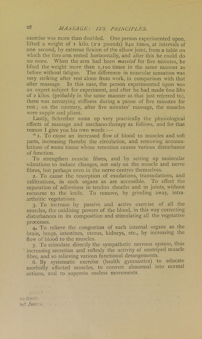 MASSAGE: EES PRINCIPLES. exercise was more than doubled. One person experimented upon, lifted a weight of i kilo. (2-2 pounds) 840 times, at intervals of one second, by extreme flexion of the elbow joint, from a table on which the fore arm rested horizontally, and after this he could do no more. When the arm had been massded for five minutes, he lifted the weight more than 1,100 times in the same manner as before without fatigue. The difference in muscular sensation was very striking after rest alone from work, in comparison with that after massage. In this case, the person experimented upon was an expert subject for experiment, and after he had made 600 lifts of 2 kilos, (probably in the same manner as that just referred to), there was unvarying stiffness during a pause of five minutes for rest; on the contrary, after five minutes’ massage, the muscles were supple and pliant. Lastly, Schreiber sums up very practically the physiological effects of massage and mechano-therapy as follows, and for that reason I give you his own words :— “ 1. To cause an increased flow of blood to muscles and soft parts, increasing thereby the circulation, and removing accumu- lations of waste tissue whose retention causes various disturbance of function. To strengthen muscle fibres, and by setting up molecular vibrations to induce changes, not only on the muscle and nerve fibres, but perhaps even in the nerve centres themselves. 2. To cause the resorption of exudations, transudations, and infiltrations, in such organs as are accessible. To effect the separation of adhesions in tendon sheaths and in joints, without recourse to the knife. To remove, by grinding away, intra- arthritic vegetations. 3. To increase by passive and active exercise of all the muscles, the oxidising powers of the blood, in this way correcting disturbances in its composition and stimulating all the vegetative processes. 4. To relieve the congestion of such internal organs as the brain, lungs, intestines, uterus, kidneys, etc., by increasing the flow of blood to the muscles. 5. To stimulate directly the sympathetic nervous system, thus ' increasing secretion and reflexly the activity of unstriped muscle fibre, and so relieving various functional derangements. 6. By systematic exercise (health gymnastics) to educate morbidly affected muscles, to convert abnormal into normal actions, and to suppress useless movements orr tooth osJ ,bon>