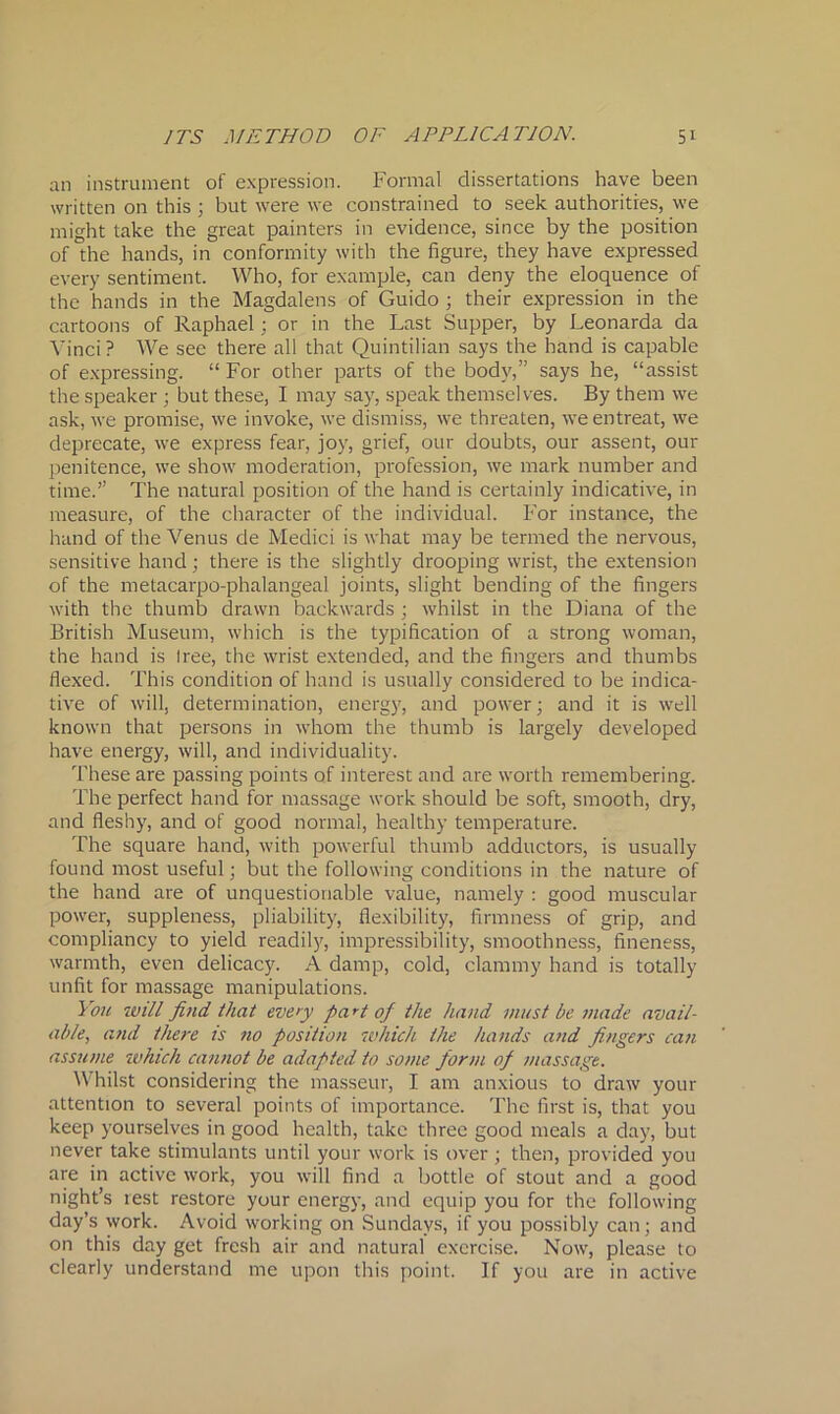 an instrument of expression. Formal dissertations have been written on this ; but were we constrained to seek authorities, we might take the great painters in evidence, since by the position of the hands, in conformity with the figure, they have expressed every sentiment. Who, for example, can deny the eloquence of the hands in the Magdalens of Guido ; their expression in the cartoons of Raphael; or in the Last Supper, by Leonarda da Vinci? We see there all that Quintilian says the hand is capable of expressing. “ For other parts of the body,” says he, “assist the speaker ; but these, I may say, speak themselves. By them we ask, we promise, we invoke, we dismiss, we threaten, we entreat, we deprecate, we express fear, joy, grief, our doubts, our assent, our penitence, we show moderation, profession, we mark number and time.” The natural position of the hand is certainly indicative, in measure, of the character of the individual. For instance, the hand of the Venus de Medici is what may be termed the nervous, sensitive hand; there is the slightly drooping wrist, the extension of the metacarpo-phalangeal joints, slight bending of the fingers with the thumb drawn backwards ; whilst in the Diana of the British Museum, which is the typification of a strong woman, the hand is tree, the wrist extended, and the fingers and thumbs flexed. This condition of hand is usually considered to be indica- tive of will, determination, energy, and power; and it is well known that persons in whom the thumb is largely developed have energy, will, and individuality. These are passing points of interest and are worth remembering. The perfect hand for massage work should be soft, smooth, dry, and fleshy, and of good normal, healthy temperature. The square hand, with powerful thumb adductors, is usually found most useful; but the following conditions in the nature of the hand are of unquestionable value, namely : good muscular power, suppleness, pliability, flexibility, firmness of grip, and compliancy to yield readily, impressibility, smoothness, fineness, warmth, even delicacy. A damp, cold, clammy hand is totally unfit for massage manipulations. You will find that every pa rt of the hand must be made avail- able, and there is no position which the hands and fingers can assume which cannot be adapted to some form of massage. Whilst considering the masseur, I am anxious to draw your attention to several points of importance. The first is, that you keep yourselves in good health, take three good meals a day, but never take stimulants until your work is over; then, provided you are in active work, you will find a bottle of stout and a good night’s rest restore your energy, and equip you for the following day’s work. Avoid working on Sundays, if you possibly can; and on this day get fresh air and natural exercise. Now, please to clearly understand me upon this point. If you are in active