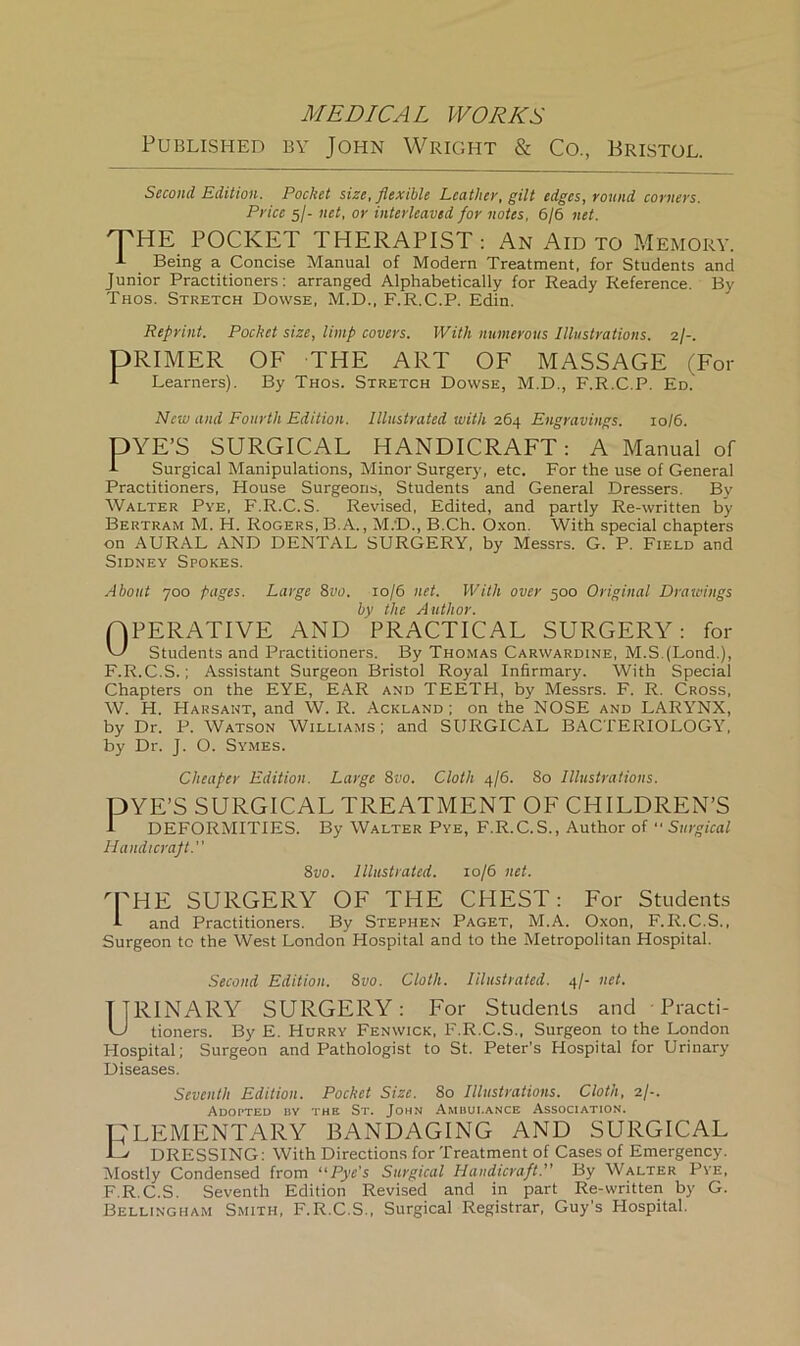 Published by John Wright & Co., Bristol. Second Edition. Pocket size, flexible Leather, gilt edges, round corners. Price 5/- net, or interleaved for notes, 6/6 net. THE POCKET THERAPIST: An Aid to Memory. A Being a Concise Manual of Modern Treatment, for Students and Junior Practitioners: arranged Alphabetically for Ready Reference. By Taos. Stretch Dowse, M.D., F.R.C.P. Edin. Reprint. Pocket size, limp covers. With numerous Illustrations. 2/-. DIMMER OF THE ART OF MASSAGE (For A Learners). By Thos. Stretch Dowse, M.D., F.R.C.P. Ed. New and Fourth Edition. Illustrated with 264 Engravings. 10/6. DYE’S SURGICAL HANDICRAFT: A Manual of A Surgical Manipulations, Minor Surgery, etc. For the use of General Practitioners, House Surgeons, Students and General Dressers. By Walter Pye, F.R.C.S. Revised, Edited, and partly Re-written by Bertram M. H. Rogers, B.A., M.'D., B.Ch. Oxon. With special chapters on AURAL AND DENTAL SURGERY, by Messrs. G. P. Field and Sidney Spokes. About 700 pages. Large 8vo. 10/6 net. With over 500 Original Drawings by the Author. (OPERATIVE AND PRACTICAL SURGERY: for W Students and Practitioners. By Thomas Carwardine, M.SJLond.), F.R.C.S.; Assistant Surgeon Bristol Royal Infirmary. With Special Chapters on the EYE, EAR and TEETH, by Messrs. F. R. Cross, W. H. Harsant, and W. R. Ackland ; on the NOSE and LARYNX, by Dr. P. Watson Williams; and SURGICAL BACTERIOLOGY, by Dr. J. O. Symes. Cheaper Edition. Large 8vo. Cloth 4/6. 80 Illustrations. DYE’S SURGICAL TREATMENT OF CHILDREN’S x DEFORMITIES. By Walter Pye, F.R.C.S., Author of Surgical Handicraft. 8vo. Illustrated. 10/6 net. U'HE SURGERY OF THE CHEST: For Students I and Practitioners. By Stephen Paget, M.A. Oxon, F.R.C.S., Surgeon to the West London Hospital and to the Metropolitan Hospital. Second Edition. 8vo. Cloth. Illustrated. 4/- net. TTRINARY SURGERY: For Students and Practi- U tioners. By E. Hurry Fenwick, F.R.C.S., Surgeon to the London Hospital; Surgeon and Pathologist to St. Peter’s Hospital for Urinary Diseases. Seventh Edition. Pocket Size. 80 Illustrations. Cloth, 2/-. Adopted by the St. John Ambulance Association. DLEMENTARY BANDAGING AND SURGICAL ■C' DRESSING: With Directions for Treatment of Cases of Emergency. Mostly Condensed from “Pye's Surgical Handicraft. By Walter Pye, F.R.C.S. Seventh Edition Revised and in part Re-written by G. Bellingham Smith, F.R.C.S., Surgical Registrar, Guy’s Hospital.