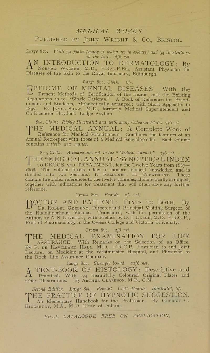 Published by John Wright & Co., Bristol, Large 8vo. With 30 plates (many of which are in colours) and 34 illustrations in the text. 8/6 net. AN INTRODUCTION TO DERMATOLOGY: By -A Norman Walker, M.D., F.R.C.P.Ed., Assistant Physician for Diseases of the Skin to the Royal Infirmary, Edinburgh. Large 8vo, Cloth. 6/-. CPITOME OF MENTAL DISEASES: With the •L' Present Methods of Certification of the Insane, and the Existing Regulations as to “Single Patients.” A Book of Reference for Practi- tioners and Students, Alphabetically arranged; with Short Appendix to rSgy. By James Shaw, M.D., formerly Medical Superintendent and Co-Licensee Haydock Lodge Asylum. 8vo, Cloth ; Kiddy Illustrated and with many Coloured Plates. 7/6 net. 'THE MEDICAL ANNUAL: A Complete Work of A Reference for Medical Fractitioners. Combines the features of an Annual Retrospect with those of a Medical Encyclopaedia. Each volume contains entirely new matter. 8vo, Cloth. A companion vol. to the “ Medical Annual. 7/6 net. rPHE “MEDICAL ANNUAL” SYNOPTICAL INDEX A to DRUGS and TREATMENT, for the Twelve Years from 1887— 1898. The volume forms a key to modern medical knowledge, and is divided into two Sections: I.—Remedies: II.—Treatment. These contain the Index references to the twelve volumes, alphabetically arranged, together with indications for treatment that will often save any further reference. Crown 8vo. Boards. 2/- net. DOCTOR AND PATIENT: Hints to Both. By AO X)r. Robert Gersdny, Director and Principal Visiting Surgeon of the Rudolfinerhaus, Vienna. Translated, with the permission of the Author, by A. S. Levetus ; with Preface by D. J. Leech, M.D., F.R.C.P., Prof, of Pharmacology in the Owens College and Victoria University. Crown 8vo. 2/6 net. THE MEDICAL EXAMINATION FOR LIFE J- ASSURANCE: With Remarks on the Selection of an Office. By F. de Havilland Hall, M.D., F.R.C.P., Physician to and Joint Lecturer on Medicine at the Westminster Hospital, and Physician to the Rock Life Assurance Company. Large 8vo. Strongly bound. 12/6 net. A TEXT-BOOK OF PIISTOLOGY: Descriptive and TV Practical. With 174 Beautifully Coloured Original Plates, and other Illustrations. By Arthur Clarkson, M.B., C.M. Second Edition. Large 8vo. Reprint. Cloth Boards. Illustrated, 6/-. 'THE PRACTICE OF HYPNOTIC SUGGESTION. A An Elementary Handbook for the Profession. By George C. Kingsbury, M.A., M.D. fUniv. of Dublin). FULL CATALOGUE FREE ON APPLICATION.