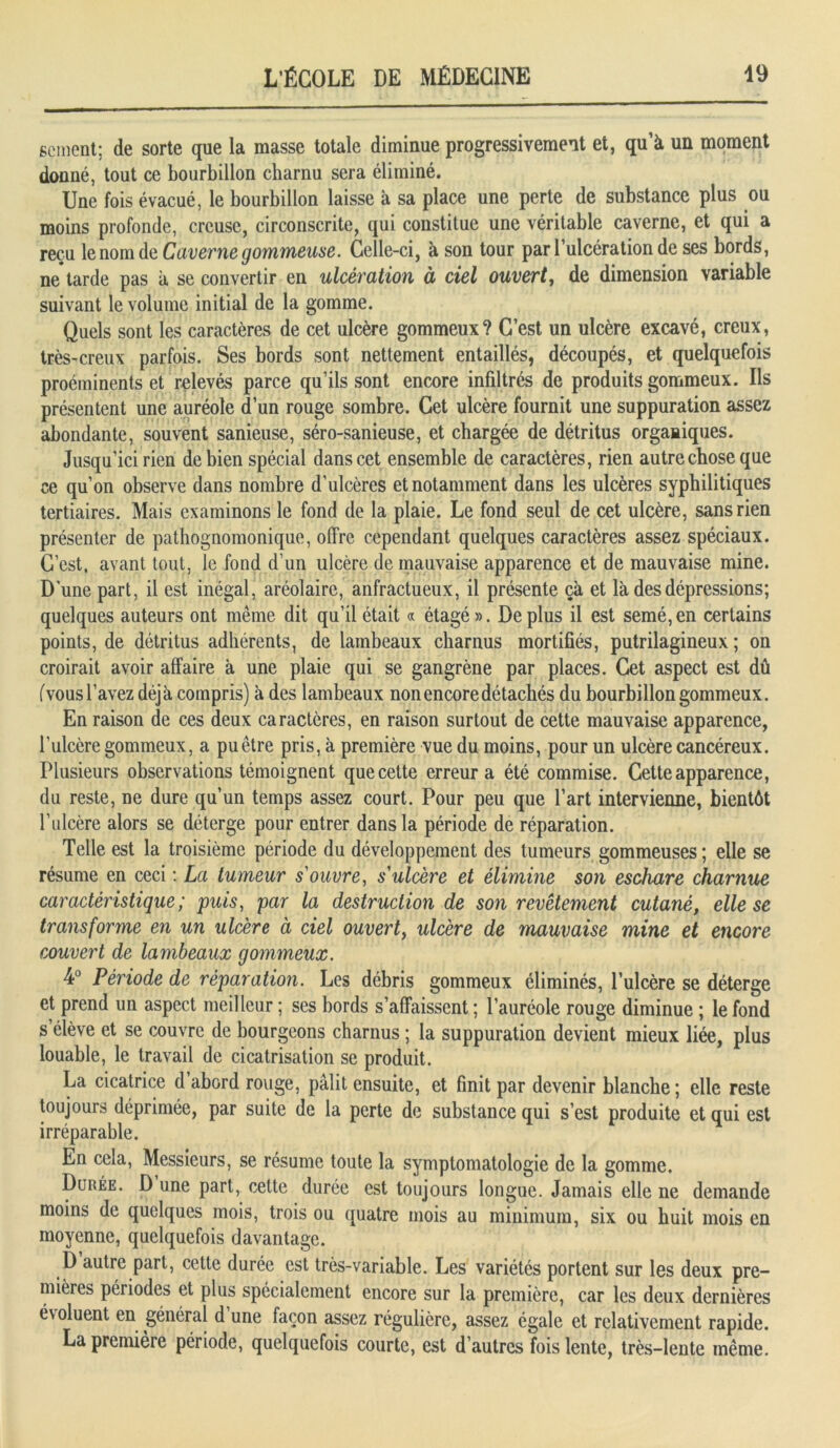 scment; de sorte que la masse totale diminue progressivement et, qu’à un moment donné, tout ce bourbillon charnu sera éliminé. Une fois évacué, le bourbillon laisse à sa place une perte de substance plus ou moins profonde, creuse, circonscrite, qui constitue une véritable caverne, et qui a reçu le nom de Caverne gommeuse. Celle-ci, à son tour pari ulcération de ses bords, ne tarde pas à se convertir en ulcération à ciel ouvert, de dimension variable suivant le volume initial de la gomme. Quels sont les caractères de cet ulcère gommeux? C’est un ulcère excavé, creux, très-creux parfois. Ses bords sont nettement entaillés, découpés, et quelquefois proéminents et relevés parce qu’ils sont encore infiltrés de produits gommeux. Ils présentent une auréole d’un rouge sombre. Cet ulcère fournit une suppuration assez abondante, souvent sanieuse, séro-sanieuse, et chargée de détritus organiques. Jusqu’ici rien de bien spécial dans cet ensemble de caractères, rien autre chose que ce qu’on observe dans nombre d’ulcères et notamment dans les ulcères syphilitiques tertiaires. Mais examinons le fond de la plaie. Le fond seul de cet ulcère, sans rien présenter de pathognomonique, offre cependant quelques caractères assez spéciaux. C’est, avant tout, le fond d’un ulcère de mauvaise apparence et de mauvaise mine. D'une part, il est inégal, aréolairc, anfractueux, il présente çà et là des dépressions; quelques auteurs ont même dit qu’il était « étagé». Déplus il est semé,en certains points, de détritus adhérents, de lambeaux charnus mortifiés, putrilagineux ; on croirait avoir affaire à une plaie qui se gangrène par places. Cet aspect est dû (vousl’avez déjà compris) à des lambeaux non encore détachés du bourbillon gommeux. En raison de ces deux caractères, en raison surtout de cette mauvaise apparence, l’ulcère gommeux, a pu être pris, à première vue du moins, pour un ulcère cancéreux. Plusieurs observations témoignent que cette erreur a été commise. Cette apparence, du reste, ne dure qu’un temps assez court. Pour peu que l’art intervienne, bientôt l’ulcère alors se déterge pour entrer dans la période de réparation. Telle est la troisième période du développement des tumeurs gommeuses ; elle se résume en ceci : La tumeur s'ouvre, s'ulcère et élimine son eschare charnue caractéristique; puis, par la destruction de son revêtement cutané, elle se transforme en un ulcère à ciel ouvert, ulcère de mauvaise mine et encore couvert de lambeaux gommeux. 4° Période de réparation. Les débris gommeux éliminés, l’ulcère se déterge et prend un aspect meilleur ; ses bords s’affaissent ; l’auréole rouge diminue ; le fond s élève et se couvre de bourgeons charnus ; la suppuration devient mieux liée, plus louable, le travail de cicatrisation se produit. La cicatrice d’abord rouge, pâlit ensuite, et finit par devenir blanche ; elle reste toujours déprimée, par suite de la perte de substance qui s’est produite et qui est irréparable. En cela, Messieurs, se résume toute la symptomatologie de la gomme. Durée. D une part, cette durée est toujours longue. Jamais elle ne demande moins de quelques mois, trois ou quatre mois au minimum, six ou huit mois en moyenne, quelquefois davantage. D autre part, cette durée est très-variable. Les variétés portent sur les deux pre- mières périodes et plus spécialement encore sur la première, car les deux dernières évoluent en général d une façon assez régulière, assez égale et relativement rapide. La première période, quelquefois courte, est d’autres fois lente, très-lente même.