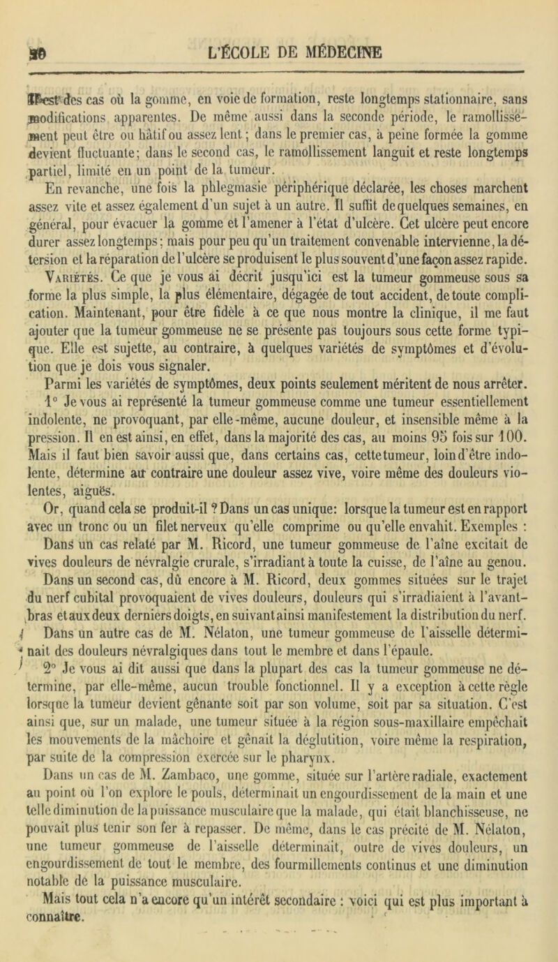 ÎF*est‘ des cas où la gomme, en voie de formation, reste longtemps stationnaire, sans .modifications apparentes. De même aussi dans la seconde période, le ramollisse- ment peut être ou hâtif ou assez lent ; dans le premier cas, à peine formée la gomme devient fluctuante; dans le second cas, le ramollissement languit et reste longtemps partiel, limité eu un point delà tumeur. En revanche, une fois la phlegmasie périphérique déclarée, les choses marchent assez vite et assez également d’un sujet à un autre. Il suffit de quelques semaines, en général, pour évacuer la gomme et l’amener à l’état d’ulcère. Cet ulcère peut encore durer assez longtemps ; mais pour peu qu’un traitement convenable intervienne, la dé- tersion et la réparation de l’ulcère se produisent le plus souvent d’une façon assez rapide. Variétés. Ce que je vous ai décrit jusqu’ici est la tumeur gommeuse sous sa forme la plus simple, la plus élémentaire, dégagée de tout accident, de toute compli- cation. Maintenant, pour être fidèle à ce que nous montre la clinique, il me faut ajouter que la tumeur gommeuse ne se présente pas toujours sous cette forme typi- que. Elle est sujette, au contraire, à quelques variétés de symptômes et d évolu- tion que je dois vous signaler. Parmi les variétés de symptômes, deux points seulement méritent de nous arrêter. 1° Je vous ai représenté la tumeur gommeuse comme une tumeur essentiellement indolente, ne provoquant, par elle-même, aucune douleur, et insensible même à la pression. Il en est ainsi, en effet, dans la majorité des cas, au moins 95 fois sur 100. Mais il faut bien savoir aussi que, dans certains cas, cettetumeur, loind’être indo- lente, détermine au contraire une douleur assez vive, voire même des douleurs vio- lentes, aiguës. Or, quand cela se produit-il ? Dans un cas unique: lorsque la tumeur est en rapport avec un tronc ou un filet nerveux qu’elle comprime ou qu’elle envahit. Exemples : Dans un cas relaté par M. Ricord, une tumeur gommeuse de l’aine excitait de vives douleurs de névralgie crurale, s’irradiant à toute la cuisse, de l’aine au genou. Dans un second cas, dû encore à M. Ricord, deux gommes situées sur le trajet du nerf cubital provoquaient de vives douleurs, douleurs qui s’irradiaient à l’avant- bras etauxdeux derniers doigts, en suivant ainsi manifestement la distribution du nerf. | Dans un autre cas de M. Nélaton, une tumeur gommeuse de l’aisselle détermi- •“ nait des douleurs névralgiques dans tout le membre et dans l’épaule. ’ 2° Je vous ai dit aussi que dans la plupart des cas la tumeur gommeuse ne dé- termine, par elle-même, aucun trouble fonctionnel. Il y a exception à cette règle lorsque la tumeur devient gênante soit par son volume, soit par sa situation. C'est ainsi que, sur un malade, une tumeur située à la région sous-maxillaire empêchait les mouvements de la mâchoire et gênait la déglutition, voire même la respiration, par suite de la compression exercée sur le pharynx. Dans un cas de M. Zambaco, une gomme, située sur l’artère radiale, exactement au point où l’on explore le pouls, déterminait un engourdissement de la main et une telle diminution de la puissance musculaire que la malade, qui était blanchisseuse, ne pouvait plus tenir son fer à repasser. De même, dans le cas précité de M. Nélaton, une tumeur gommeuse de l’aisselle déterminait, outre de vives douleurs, un engourdissement de tout le membre, des fourmillements continus et une diminution notable de la puissance musculaire. Mais tout cela n’a encore qu’un intérêt secondaire : voici qui est plus important à connaître.