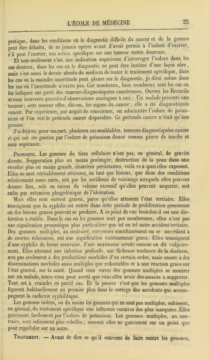 pratique, dans les conditions où le diagnostic difficile du cancer et de la gomme peut être débattu, de ne jamais opérer avant d’avoir permis à 1 iodure d exercer, s’il peut l’exercer, son action spécifique sur une tumeur restée douteuse. Et non-seulement c’est une indication supérieure d’interroger l’iodure dans les cas douteux, dans les cas où le diagnostic ne peut être institué d’une façon sûre, mais c’est aussi le devoir absolu du médecin de tenter le traitement spécifique, dans les cas où la moindre incertitude peut planer sur le diagnostic, je dirai même dans les cas où l’incertitude n’existe pas. Car nombreux, bien nombreux sont les cas où les iodiques ont guéri des tumeurs diagnostiquées cancéreuses. Ouvrez les Recueils et vous trouverez quantité d’observations analogues à ceci : Un malade présente une tumeur; cette tumeur offre, dit-on, les signes du cancer; elle a été diagnostiquée cancer. Par expérience, par acquit de conscience, on administre l’iodure de potas- sium et l’on voit le prétendu cancer disparaître. Ce prétendu cancer n’était quune gomme. J’ai déjà vu, pour mapart, plusieurs cas semblables, tumeurs diagnostiquées cancer et qui ont été guéries par l’iodure de potassium donné comme pierre de touche et sans espérance. Pronostic. Les gommes du tissu cellulaire n’ont pas, en général, de gravité directe. Suppuration plus ou moins prolongée, destruction de la peau dans une étendue plus ou moins grande, cicatrices persistantes, voilà ce à quoi elles exposent. Elles ne sont véritablement sérieuses, en tant que lésions, que dans des conditions relativement assez rares, soit par les accidents de voisinage auxquels elles peuvent donner lieu, soit en raison du volume excessif qu’elles peuvent acquérir, soit enfin par extension phagédénique de l’ulcération: Mais elles sont surtout graves, parce qu’elles attestent l’état tertiaire. Elles témoignent que la syphilis est entrée dans cette période de prolifération gommeuse où des lésions graves peuvent se produire. A ce point de vue toutefois il est une dis- tinction à établir. Dans le cas où les gommes sont peu nombreuses, elles n’ont pas une signification pronostique plus particulière que tel ou tel autre accident tertiaire. Des gommes multiples, au contraire, survenues simultanément ou se succédant à de courtes échéances, ont une signification extrêmement grave. Elles témoignent d’une syphilis de forme mauvaise, d'une mauvaise vérole comme on dit vulgaire- ment. Elles attestent une infection profonde, une fâcheuse tendance de la diathèse, non pas seulement à des productions morbides d’un certain ordre, mais encore à des disséminations morbides aussi multiples que redoutables et à une réaction grave sur l’état général, sur la santé. Quand vous verrez des gommes multiples se montrer sur un malade, tenez-vous pour averti que vous allez avoir des assauts à supporter. Tout est à craindre en pareil cas. Et la preuve c’est que les gommes multiples figurent habituellement au premier plan dans le cortège des accidents qui accom- pagnent la cachexie syphilitique. Les gommes isolées, ou du moins les gommes qui ne sont pas multiples, subissent, en général, du traitement spécifique une influence curative des plus marquées. Elles guérissent facilement par l’iodure de potassium. Les gommes multiples, au con- traire, sont infiniment plus rebelles ; souvent elles ne guérissent sur un point que pour repulluler sur un autre. Traitement. — Avant de dire ce qu’il convient de faire contre les gommes,
