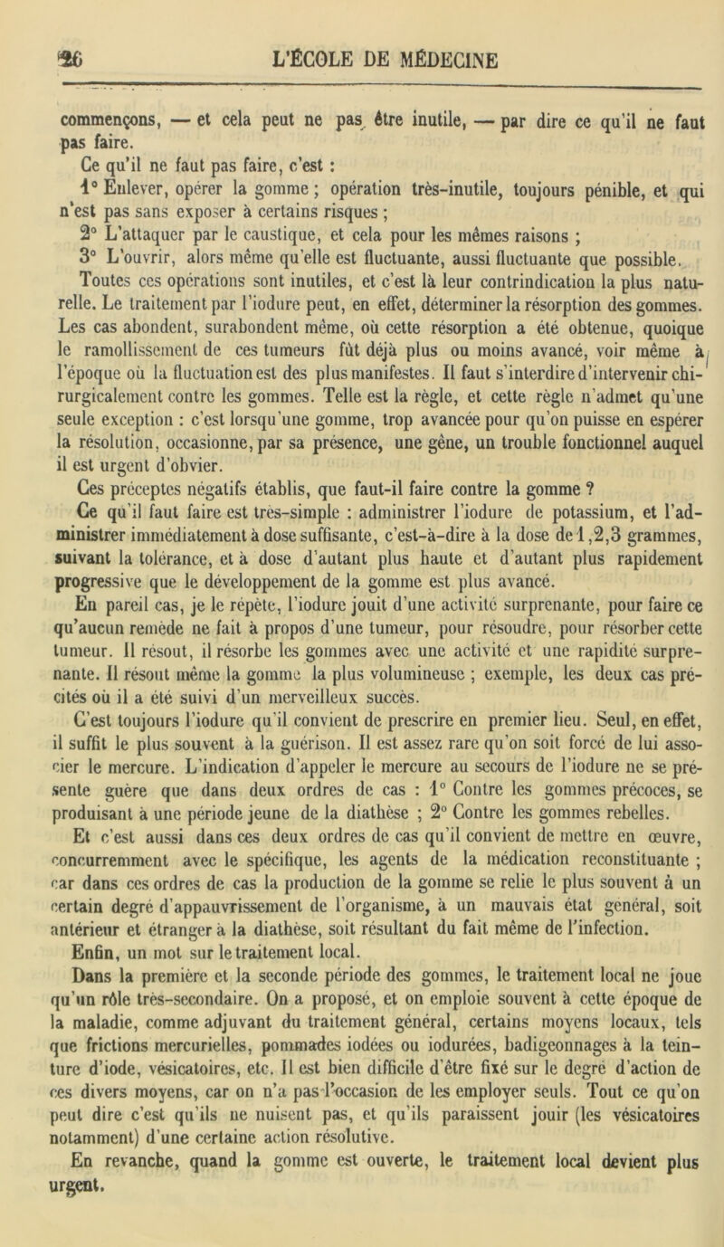 commençons, — et cela peut ne pas être inutile, — par dire ce qu’il ne faut pas faire. Ce qu’il ne faut pas faire, c’est : 1° Enlever, opérer la gomme ; opération très-inutile, toujours pénible, et qui n’est pas sans exposer à certains risques ; 2° L’attaquer par le caustique, et cela pour les mêmes raisons ; 3° L’ouvrir, alors même quelle est fluctuante, aussi fluctuante que possible. Toutes ces opérations sont inutiles, et c’est là leur contrindication la plus natu- relle. Le traitement par l’iodure peut, en effet, déterminer la résorption des gommes. Les cas abondent, surabondent même, où cette résorption a été obtenue, quoique le ramollissement de ces tumeurs fût déjà plus ou moins avancé, voir même à, l'époque où la fluctuation est des plus manifestes. Il faut s’interdire d’intervenir chi- rurgicalement contre les gommes. Telle est la règle, et cette règle n’admet qu’une seule exception : c’est lorsqu’une gomme, trop avancée pour qu’on puisse en espérer la résolution, occasionne, par sa présence, une gène, un trouble fonctionnel auquel il est urgent d’obvier. Ces préceptes négatifs établis, que faut-il faire contre la gomme ? Ce qu’il faut faire est tres-simple : administrer l’iodure de potassium, et l’ad- ministrer immédiatement à dose suffisante, c’est-à-dire à la dose de 1,2,3 grammes, suivant la tolérance, et à dose d autant plus haute et d’autant plus rapidement progressive que le développement de la gomme est plus avancé. En pareil cas, je le répète, l’iodure jouit d’une activité surprenante, pour faire ce qu’aucun remède ne fait à propos d’une tumeur, pour résoudre, pour résorber cette tumeur. Il résout, il résorbe les gommes avec une activité et une rapidité surpre- nante. Il résout même la gomme la plus volumineuse ; exemple, les deux cas pré- cités où il a été suivi d’un merveilleux succès. C’est toujours l’iodure qu’il convient de prescrire en premier lieu. Seul, en effet, il suffit le plus souvent à la guérison. Il est assez rare qu'on soit forcé de lui asso- cier le mercure. L’indication d’appeler le mercure au secours de l’iodure ne se pré- sente guère que dans deux ordres de cas : 1° Contre les gommes précoces, se produisant à une période jeune de la diathèse ; 2° Contre les gommes rebelles. Et c’est aussi dans ces deux ordres de cas qu’il convient de mettre en œuvre, concurremment avec le spécifique, les agents de la médication reconstituante ; car dans ces ordres de cas la production de la gomme se relie le plus souvent à un certain degré d’appauvrissement de l’organisme, à un mauvais état général, soit antérieur et étranger à la diathèse, soit résultant du fait même de l'infection. Enfin, un mot sur le traitement local. Dans la première et la seconde période des gommes, le traitement local ne joue qu’un rôle très-secondaire. On a proposé, et on emploie souvent à cette époque de la maladie, comme adjuvant du traitement général, certains moyens locaux, tels que frictions mercurielles, pommades iodées ou iodurées, badigeonnages à la tein- ture d’iode, vésicatoires, etc. Il est bien difficile d’être fixé sur le degré d’action de ces divers moyens, car on n’a pas l’occasion de les employer seuls. Tout ce qu’on peut dire c’est qu’ils ne nuisent pas, et qu’ils paraissent jouir (les vésicatoires notamment) d’une certaine action résolutive. En revanche, quand la gomme est ouverte, le traitement local devient plus urgent.