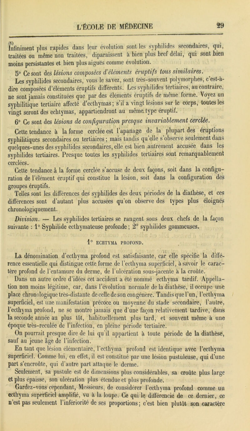 Infiniment plus rapides dans leur évolution sont les syphilides secondaires, qui, traitées ou même non traitées, diparaissent à bien plus bref délai, qui sont bien moins persistantes et bien plus aiguës comme évolution. 5° Ce sont des lésions composées d'éléments éruptifs tous similaires. Les syphilides secondaires, vous le savez, sont très-souvent polymorphes, c’est-à- dire composées d’éléments éruptifs différents. Les syphilides tertiaires, au contraire, ne sont jamais constituées que par des éléments éruptifs de même forme. Voyez un syphilitique tertiaire affecté d’ecthymas; s’il a vingt lésions sur le corps, toutes les vingt seront des echtymas, appartiendront au même, type éruptif. 6° Ce sont des lésions de configuration presque invariablement cerclée. Cette tendance à la forme cerclée est l’apanage de la plupart des éruptions syphilitiques secondaires ou tertiaires ; mais tandis qu’elle s’observe seulement dans quelques-unes des syphilides secondaires, elle est bien autrement accusée dans les syphilides tertiaires. Presque toutes les syphilides tertiaires sont remarquablement cerclées. Cette tendance à la forme cerclée s’accuse de deux façons, soit dans la configu- ration de l’élément éruptif qui constitue la lésion, soit dans la configuration des groupes éruptifs. Telles sont les différences des syphilides des deux périodes de la diathèse, et ces différences sont d’autant plus accusées qu’on observe des types plus éloignés chronologiquement. Division. — Les syphilides tertiaires se rangent sous deux chefs de la façon suivante : 1° Syphilide ecthymateuse profonde; 2° syphilides gommeuses. 1° ECHTYMA PROFOND. La dénomination d’ecthyma profond est satisfaisante, car elle spécifie la diffé- rence essentielle qui distingue cette forme de l’ecthyma superficiel, à savoir le carac- tère profond de l’entamure du derme, de l’ulcération sous-jacente à la croûte. Dans un autre ordre d’idées cet accident a été nommé ecthyma tardif. Appella- tion non moins légitime, car, dans l’évolution normale de la diathèse, il occupe une place chronologique très-distante de celle de son congénère. Tandis que l’un, l’ecthyma superficiel, est une manifestation précoce ou moyenne du stade secondaire, l’autre, l’ecthyma profond, ne se montre jamais que d’une façon relativement tardive, dans la seconde année au plus tôt, habituellement plus tard, et souvent même à une époque très-reculée de l’infection, en pleine période tertiaire. On pourrait presque dire de lui qu'il appartient à toute période de la diathèse, sauf au jeune âge de l’infection. En tant que lésion élémentaire, l’ecthyma profond est identique avec l’ecthyma superficiel. Comme lui, en effet, il est constitué par une lésion pustuleuse, qui d’une part s’encroûte, qui d’autre part attaque le derme. Seulement, sa pustule est de dimensions plus considérables, sa croûte plus large et plus épaisse, son ulcération plus étendue et plus profonde. Gardez-vous cependant, Messieurs, de considérer l’ecthyma profond comme un ecthyma superficiel amplifié, vu à la loupe. Ce qui le différencie de ce dernier, ce n’est pas seulement l’infériorité de ses proportions; c’est bien plutôt son caractère