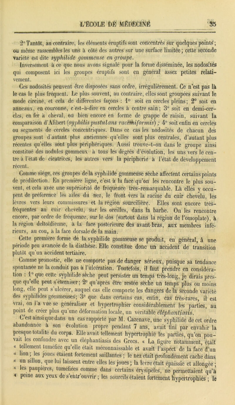 2° Tantôt, au contraire, les éléments éruptifs sont concentrés sur quelques points ; ou même rassemblés les uns à côté des autres sur une surface limitée; cette seconde variété est dite syphilide gommeuse en groupe. Inversement à ce que nous avons signalé pour la forme disséminée, les nodosités qui composent ici les groupes éruptifs sont en général assez petites relati- vement. Ces nodosités peuvent être disposées sans ordre, irrégulièrement. Ce n’est pas là le cas le plus fréquent. Le plus souvent, au contraire, elles sont groupées suivant le mode circiné, et cela de différentes façons : 1° soit en cercles pleins; 2° soit en anneaux, en couronne, c'est-à-dire en cercles à centre sain; 3° soit en demi-cer- cles, en fer à cheval, ou bien encore en forme de grappe de raisin, suivant la comparaison d’Alibert [syphilis pustulans racèmiformis) ; 4° soit enfin en cercles ou segments de cercles concentriques. Dans ce cas les nodosités de chacun des groupes sont d’autant plus anciennes quelles sont plus centrales, d’autant plus récentes qu’elles sont plus périphériques. Aussi trouve-t-on dans le groupe ainsi Constitué des nodules gommeux à tous les dégrés d évolution, les uns vers le cen- tre à l’état de cicatrices, les autres vers la périphérie à l’état de développement récent. Comme siège, ces groupes delà syphilide gommeuse sèche affectent certains points de prédilection. En première ligne, c’est à la face qu’on les rencontre le plus sou- vent, et cela avec une supériorité de fréquence très-remarquable. Là elles y occu- pent de préférence les ailes du nez, le front vers la racine du cuir chevelu, les lèvres vers leurs commissures et la région sourcilière. Elles sont encore très- fréquentes au cuir chevelu, sur les oreilles, dans la barbe. On les rencontre encore, par ordre de fréquence, sur le dos (surtout dans la région de l’omoplate), à la région deltoïdiennc, à la face postérieure dès avant-bras, aux membres infé- rieurs, au cou, à la face dorsale de la main. Cette première forme de la syphilide gommeuse se produit, en général, à une période peu avancée de la diathèse. Elle constitue donc un accident de transition plutôt qu’un accident tertiaire. Comme pronostic, elle ne comporte pas de danger sérieux, puisque sa tendance spontanée ne la conduit pas à l’ulcération. Toutefois, il faut prendre en considéra- tion : 1° que cette syphilide sèche peut persister un temps très-long, je dirais pres- que qu’elle peut s’éterniser ; 2° qu’après être restée sèche un temps plus ou moins long, elle peut s’ulcérer, auquel cas elle comporte les dangers delà seconde variété des syphilidcs gommeuses; 3° que dans certains cas, enfin, cas très-rares, il est vrai, on l’a vue se généraliser et hypertrophier considérablement les parties, au point de créer plus qu’une déformation locale, un véritable clêphantiasis. C/est ainsi que dans un cas rapporté par M. Cazenave,une syphilide de cet ordre abandonnée à son évolution propre pendant 7 ans, avait fini par envahir la presque totalité du corps. Elle avait tellement hypertrophié les parties, qu’on pou- vait les confondre avec un éléphantiasis des Grecs. « La figure notamment, était « tellement tuméfiée qu’elle était méconnaissable et avait l’aspect de la face d’un « lion; les joues étaient fortement saillantes ; le nez était profondément caché dans « un sillon, que lui laissent entre elles les joues; la lèvre était épaissie et allongée ; « les paupières, tuméfiées comme dans certains érysipèles, ne permettaient qu’à « peine aux yeux de s’entrouvrir ; les sourcils étaient fortement hypertrophiés ; le