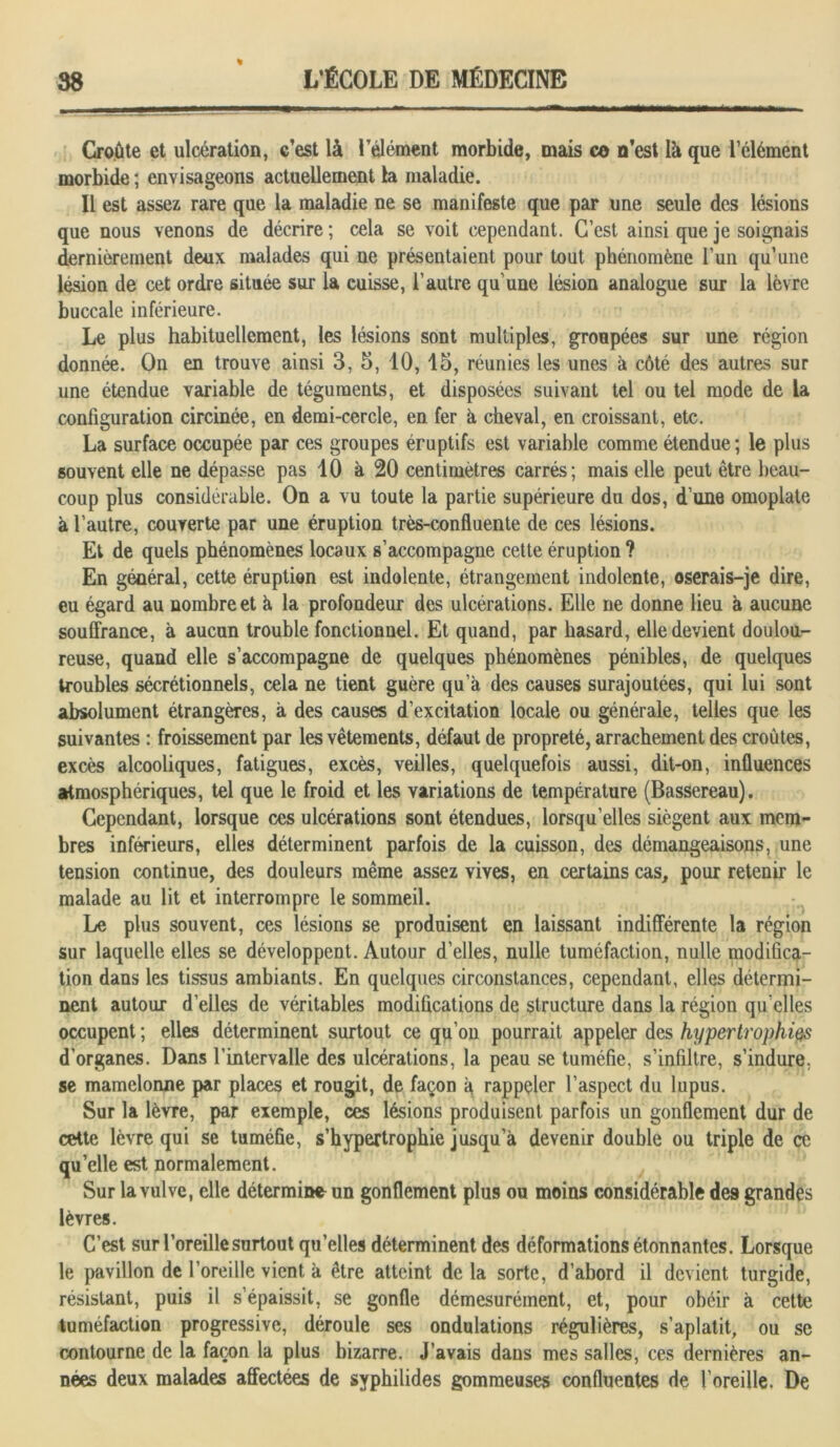 % Croûte et ulcération, c’est là l’élément morbide, mais ce n’est là que l’élément morbide ; envisageons actuellement 1a maladie. Il est assez rare que la maladie ne se manifeste que par une seule des lésions que nous venons de décrire ; cela se voit cependant. C’est ainsi que je soignais dernièrement deux malades qui ne présentaient pour tout phénomène l’un qu’une lésion de cet ordre située sur la cuisse, l’autre qu’une lésion analogue sur la lèvre buccale inférieure. Le plus habituellement, les lésions sont multiples, groupées sur une région donnée. On en trouve ainsi 3, 5, 10, 15, réunies les unes à côté des autres sur une étendue variable de téguments, et disposées suivant tel ou tel mode de la configuration circinée, en demi-cercle, en fer à cheval, en croissant, etc. La surface occupée par ces groupes éruptifs est variable comme étendue; le plus souvent elle ne dépasse pas 10 à 20 centimètres carrés; mais elle peut être beau- coup plus considérable. On a vu toute la partie supérieure du dos, d’une omoplate à l’autre, couverte par une éruption très-confluente de ces lésions. Et de quels phénomènes locaux s’accompagne cette éruption ? En général, cette éruption est indolente, étrangement indolente, oserais-je dire, eu égard au nombre et à la profondeur des ulcérations. Elle ne donne lieu à aucune souffrance, à aucun trouble fonctionnel. Et quand, par hasard, elle devient doulou- reuse, quand elle s’accompagne de quelques phénomènes pénibles, de quelques troubles sécrétionnels, cela ne tient guère qu’à des causes surajoutées, qui lui sont absolument étrangères, à des causes d’excitation locale ou générale, telles que les suivantes : froissement par les vêtements, défaut de propreté, arrachement des croûtes, excès alcooliques, fatigues, excès, veilles, quelquefois aussi, dit-on, influences atmosphériques, tel que le froid et les variations de température (Bassereau). Cependant, lorsque ces ulcérations sont étendues, lorsqu’elles siègent aux mem- bres inférieurs, elles déterminent parfois de la cuisson, des démangeaisons, une tension continue, des douleurs même assez vives, en certains cas, pour retenir le malade au lit et interrompre le sommeil. Le plus souvent, ces lésions se produisent en laissant indifférente la région sur laquelle elles se développent. Autour d’elles, nulle tuméfaction, nulle modifica- tion dans les tissus ambiants. En quelques circonstances, cependant, elles détermi- nent autour d’elles de véritables modifications de structure dans la région qu elles occupent ; elles déterminent surtout ce qu’on pourrait appeler des hypertrophies d’organes. Dans l’intervalle des ulcérations, la peau se tuméfie, s’infiltre, s’indure, se mamelonné par places et rougit, de façon à rappeler l’aspect du lupus. Sur la lèvre, par exemple, ces lésions produisent parfois un gonflement dur de cette lèvre qui se tuméfie, s’hypertrophie jusqu’à devenir double ou triple de ce quelle est normalement. Sur la vulve, elle détermine un gonflement plus ou moins considérable des grandes lèvres. C’est sur l’oreille surtout qu’elles déterminent des déformations étonnantes. Lorsque le pavillon de l’oreille vient à être atteint delà sorte, d’abord il devient turgide, résistant, puis il s’épaissit, se gonfle démesurément, et, pour obéir à cette tuméfaction progressive, déroule ses ondulations régulières, s’aplatit, ou se contourne de la façon la plus bizarre. J’avais dans mes salles, ces dernières an- nées deux malades affectées de syphilides gommeuses confluentes de l’oreille. De