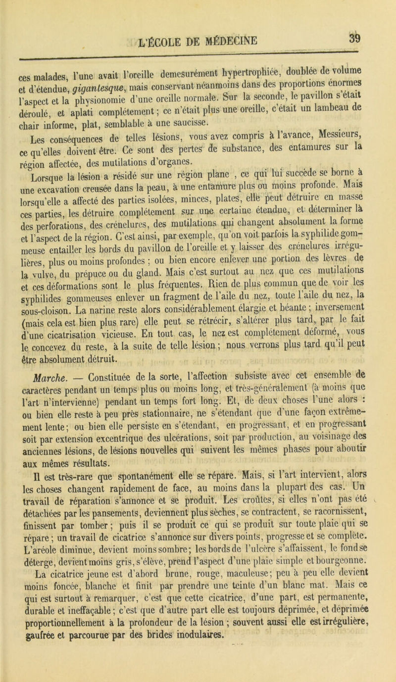 ces malades, l’une avait l’oreille démesurément hypertrophiée, doublée de volume et d’étendue, gigantesque, mais conservant néanmoins dans des proportions énormes l’aspect et la physionomie d’une oreille normale. Sur la seconde, le pavillon s était déroulé, et aplati complètement ; ce n’était plus une oreille, c était un lambeau de chair informe, plat, semblable à une saucisse. Les conséquences de telles lésions, vous avez compris à l’avance, Messieurs, ce quelles doivent être. Ce sont des pertes de substance, des entamures sur la région affectée, des mutilations d organes. Lorsque la lésion a résidé sur une région plane , ce qui lui succède se borne à une excavation creusée dans la peau, à une entamure plus ou moins profonde. Mais lorsqu’elle a affecté des parties isolées, minces, plates, elle peut détruire en masse ces parties, les détruire complètement sur une certaine étendue, et déterminer là des perforations, des crénelures, des mutilations qui changent absolument la forme et l’aspect de la région. C’est ainsi, par exemple, qu’on voit parfois la syphilide gom- meuse entailler les bords du pavillon de l’oreille et y laisser des crénelures il régu- lières, plus ou moins profondes ; ou bien encore enlever une portion des lèvres de la vulve, du prépuce ou du gland. Mais c’est surtout au nez que ces mutilations et ces déformations sont le plus fréquentes. Rien de plus commun que de voir les syphilides gommeuses enlever un fragment de 1 aile du nez, toute 1 aile du nez, la sous-cloison. La narine reste alors considérablement élargie et béante; inversement (mais cela est bien plus rare) elle peut se rétrécir, s altérer plus tard, par le fait d’une cicatrisation vicieuse. En tout cas, le nez est complètement déformé, vous le concevez du reste, à la suite de telle lésion ; nous verrons plus tard qu’il peut être absolument détruit. Marche. — Constituée de la sorte, l’affection subsiste avec cet ensemble de caractères pendant un temps plus ou moins long, et très-généralement (à moins que l’art n’intervienne) pendant un temps fort long. Et, de deux choses 1 une alors . ou bien elle reste à peu près stationnaire, ne s’étendant que d’une façon extrême- ment lente; ou bien elle persiste en s’étendant, en progressant, et en progressant soit par extension excentrique des ulcérations, soit par production, au voisinage des anciennes lésions, de lésions nouvelles qui suivent les mêmes phases pour aboutir aux mêmes résultats. Il est très-rare que spontanément elle se répare. Mais, si l’art intervient, alors les choses changent rapidement de face, au moins dans la plupart des cas. Un travail de réparation s’annonce et se produit. Les croûtes, si elles n’ont pas été détachées par les pansements, deviennent plus sèches, se contractent, se racornissent, finissent par tomber ; puis il se produit ce qui se produit sur toute plaie qui se répare ; un travail de cicatrice s’annonce sur divers points, progresse et se complète. L’aréole diminue, devient moinssombre; lesbordsde l’ulcère s’affaissent, le fondse déterge, devient moins gris, s’élève, prend l’aspect d’une plaie simple et bourgeonne. La cicatrice jeune est d’abord brune, rouge, maculeuse; peu à peu elle devient moins foncée, blanche et finit par prendre une teinte d’un blanc mat. Mais ce qui est surtout à remarquer, c’est que cette cicatrice, d’une part, est permanente, durable et ineffaçable; c’est que d’autre part elle est toujours déprimée, et déprimée proportionnellement à la profondeur de la lésion ; souvent aussi elle est irrégulière, gaufrée et parcourue par des brides modulaires.