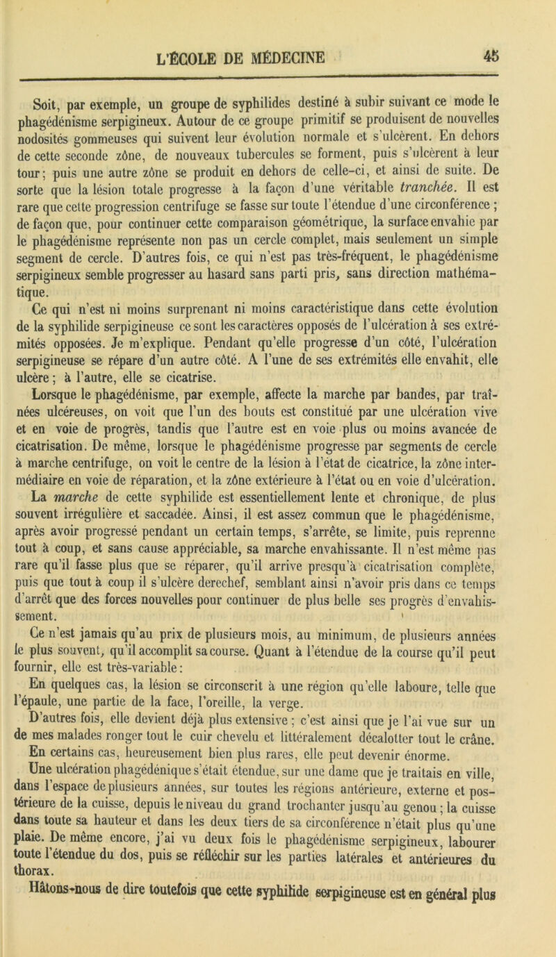 Soit, par exemple, un groupe de syphilides destiné à subir suivant ce mode le phagédénisme serpigineux. Autour de ce groupe primitif se produisent de nouvelles nodosités gommeuses qui suivent leur évolution normale et s’ulcèrent. En dehors de cette seconde zône, de nouveaux tubercules se forment, puis s’ulcèrent à leur tour; puis une autre zône se produit en dehors de celle-ci, et ainsi de suite. De sorte que la lésion totale progresse h la façon d’une véritable tranchée. Il est rare que cette progression centrifuge se fasse sur toute l’étendue d’une circonférence ; de façon que, pour continuer cette comparaison géométrique, la surface envahie par le phagédénisme représente non pas un cercle complet, mais seulement un simple segment de cercle. D’autres fois, ce qui n’est pas très-fréquent, le phagédénisme serpigineux semble progresser au hasard sans parti pris, sans direction mathéma- tique. Ce qui n’est ni moins surprenant ni moins caractéristique dans cette évolution de la syphilide serpigineuse ce sont les caractères opposés de l’ulcération à ses extré- mités opposées. Je m’explique. Pendant qu’elle progresse d’un côté, l’ulcération serpigineuse se répare d’un autre côté. A l’une de ses extrémités elle envahit, elle ulcère ; à l’autre, elle se cicatrise. Lorsque le phagédénisme, par exemple, affecte la marche par bandes, par traî- nées ulcéreuses, on voit que l’un des bouts est constitué par une ulcération vive et en voie de progrès, tandis que l’autre est en voie plus ou moins avancée de cicatrisation. De même, lorsque le phagédénisme progresse par segments de cercle à marche centrifuge, on voit le centre de la lésion à l’état de cicatrice, la zône inter- médiaire en voie de réparation, et la zône extérieure à l’état ou en voie d’ulcération. La marche de cette syphilide est essentiellement lente et chronique, de plus souvent irrégulière et saccadée. Ainsi, il est assez commun que le phagédénisme, après avoir progressé pendant un certain temps, s’arrête, se limite, puis reprenne tout à coup, et sans cause appréciable, sa marche envahissante. Il n’est même pas rare qu’il fasse plus que se réparer, qu’il arrive presqu’à cicatrisation complète, puis que tout à coup il s’ulcère derechef, semblant ainsi n’avoir pris dans ce temps d’arrêt que des forces nouvelles pour continuer de plus belle ses progrès d’envahis- sement. 1 Ce n’est jamais qu’au prix de plusieurs mois, au minimum, de plusieurs années le plus souvent, qu’il accomplit sa course. Quant à l’étendue de la course qu’il peut fournir, elle est très-variable: En quelques cas, la lésion se circonscrit à une région quelle laboure, telle que l’épaule, une partie de la face, l’oreille, la verge. D’autres fois, elle devient déjà plus extensive ; c’est ainsi que je l’ai vue sur un de mes malades ronger tout le cuir chevelu et littéralement décalotter tout le crâne. En certains cas, heureusement bien plus rares, elle peut devenir énorme. Une ulcération phagédéniques’était étendue, sur une dame que je traitais en ville, dans l’espace de plusieurs années, sur toutes les régions antérieure, externe et pos- térieure de la cuisse, depuis le niveau du grand trochanter jusqu’au genou ; la cuisse dans toute sa hauteur et dans les deux tiers de sa circonférence n’était plus qu’une plaie. De même encore, j’ai vu deux fois le phagédénisme serpigineux, labourer toute 1 etendue du dos, puis se réfléchir sur les parties latérales et antérieures du thorax. Hatons-nous de dire toutefois que cette syphilide serpigineuse est en général plus