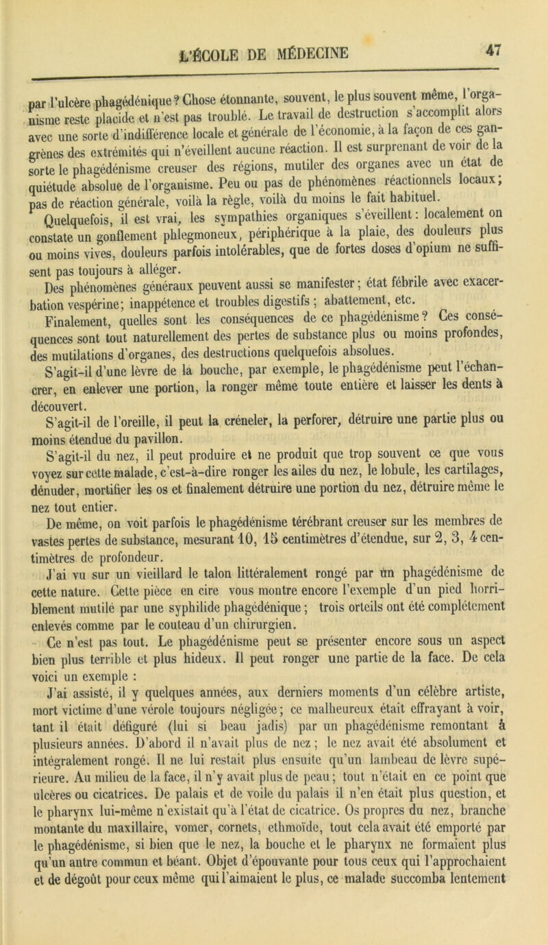 par l’ulcère pliagédénique? Chose étonnante, souvent, le plus souvent même, 1 orga nisme reste placide et n'est pas troublé. Le travail de destruction s accomplit alors avec une sorte d’indifférence locale et générale de l’économie, a la façon de ces gan- grènes des extrémités qui n’éveillent aucune réaction. Il est surprenant devoir de a sorte le phagédénisme creuser des régions, mutiler des organes avec un état de quiétude absolue de l’organisme. Peu ou pas de phénomènes réactionnels locaux; pas de réaction générale, voilà la règle, voilà du moins le fait habituel. Quelquefois, il est vrai, les sympathies organiques s’éveillent: localement on constate un gonflement phlegmoneux, périphérique à la plaie, des douleurs plus ou moins vives, douleurs parfois intolérables, que de fortes doses d’opium ne suffi- sent pas toujours à alléger. t , Des phénomènes généraux peuvent aussi se manifester ; état fébrile avec exacer- bation vespérine; inappétence et troubles digestifs ; abattement, etc. Finalement, quelles sont les conséquences de ce phagédénisme ? Ces consé- quences sont tout naturellement des pertes de substance plus ou moins profondes, des mutilations d’organes, des destructions quelquefois absolues. S’agit-il d’une lèvre de la bouche, par exemple, le phagédénisme peut l’échan- crer, en enlever une portion, la ronger même toute entière et laisser les dents à découvert. S’agit-il de l’oreille, il peut la créneler, la perforer, détruire une partie plus ou moins étendue du pavillon. S’agit-il du nez, il peut produire et ne produit que trop souvent ce que vous voyez sur cette malade, c’est-à-dire ronger les ailes du nez, le lobule, les cartilages, dénuder, mortifier les os et finalement détruire une portion du nez, détruire même le nez tout entier. De même, on voit parfois le phagédénisme térébrant creuser sur les membres de vastes pertes de substance, mesurant 10, 15 centimètres d’étendue, sur 2, 3, 4 cen- timètres de profondeur. J’ai vu sur un vieillard le talon littéralement rongé par un phagédénisme de cette nature. Cette pièce en cire vous montre encore l’exemple d’un pied horri- blement mutilé par une syphilide phagédénique ; trois orteils ont été complètement enlevés comme par le couteau d’un chirurgien. Ce n’est pas tout. Le phagédénisme peut se présenter encore sous un aspect bien plus terrible et plus hideux. Il peut ronger une partie de la face. De cela voici un exemple : J’ai assisté, il y quelques années, aux derniers moments d’un célèbre artiste, mort victime d’une vérole toujours négligée; ce malheureux était effrayant avoir, tant il était défiguré (lui si beau jadis) par un phagédénisme remontant à plusieurs années. D’abord il n’avait plus de nez ; le nez avait été absolument et intégralement rongé. Il ne lui restait plus ensuite qu’un lambeau de lèvre supé- rieure. Au milieu de la face, il n’y avait plus de peau ; tout n était en ce point que ulcères ou cicatrices. De palais et de voile du palais il n’en était plus question, et le pharynx lui-même n'existait qu’à l’état de cicatrice. Os propres du nez, branche montante du maxillaire, vomer, cornets, ethmoïde, tout cela avait été emporté par le phagédénisme, si bien que le nez, la bouche et le pharynx ne formaient plus qu’un antre commun et béant. Objet d’épouvante pour tous ceux qui l’approchaient et de dégoût pour ceux même qui! aimaient le plus, ce malade succomba lentement