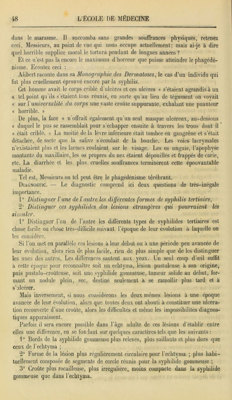 dans le marasme. Il succomba sans grandes souffrances physiques, retenez ceci, Messieurs, au point de vue qui nous occupe actuellement; mais ai-je à dire quel horrible supplice moral le tortura pendant de longues années? Et ce n’est pas là encore le maximum d’horreur que puisse atteindre le phagédé- nisme. Ecoutez ceci : Alibert raconte dans sa Monographie des Dermatoses, le cas d’un individu qui fut plus cruellement éprouvé encore par la syphilis. Cet homme avait le corps criblé d’ulcères et ces ulcères « s’étaient agrandis à un (( tel point qu’ils s’étaient tous réunis, en sorte qu’au lieu de tégument on voyait « sur 1 universalité du corps une vaste croûte suppurante, exhalant une puanteur « horrible. » De plus, la face « n’offrait également qu’un seul masque ulcéreux, au-dessous a duquel le pus se rassemblait pour s’échapper ensuite à travers les trous dont ilv « était criblé. » La moitié de la lèvre inférieure était tombée en gangrène et s’était détachée, de sorte que la salive s’écoulait de la bouche. Les voies lacrymales n’existaient plus et les larmes coulaient sur le visage. Les os unguis, l’apophyse montante du maxillaire, les os propres du nez étaient dépouillés et frappés de carie, etc. La diarrhée et les plus cruelles souffrances terminèrent cette épouvantable maladie. Tel est, Messieurs ou tel peut être le phagédénisme térébrant. Diagnostic. — Le diagnostic comprend ici deux questions de très-inégale importance. 1° Distinguer l'une de l'autre les différentes formes de syphilis tertiaire. 2° Distinguer ces syphilides des lésions étrangères qui pourraient les simuler. 1° Distinguer l’un de l’autre les différents types de syphilides tertiaires est chose facile ou chose très-difficile suivant l’époque de leur évolution à laquelle on les considère. Si l’on inet en parallèle ces lésions à leur début ou à une période peu avancée de leur évolution, alors rien de plus facile, rien de plus simple que de les distinguer les unes des autres. Les différences sautent aux yeux. Un seul coup d’œil suffit à cette époque pour reconnaître soit un echtyma, lésion pustuleuse à son origine, puis pustulo-crouteuse, soit une syphilide gommeuse, tumeur solide au début, for- mant un nodule plein, sec, destiné seulement à se ramollir plus tard et à s’ulcérer. Mais inversement, si nous considérons les deux memes lésions à une époque avancée de leur évolution, alors que toutes deux ont abouti à constituer une ulcéra- tion recouverte d’une croûte, alors les difficultés et même les impossibilités diagnos- tiques apparaissent. Parfois il sera encore possible dans l’âge adulte de ces lésions d établir entre elles une différence, en se fondant sur quelques caractères tels que les suivants : 1° Bords de la syphilide gommeuse plus relevés, plus saillants et plus durs que ceux de l'echtyma ; 2° Forme de la lésion plus régulièrement circulaire pour l’echtyma ; plus habi- tuellement composée de segments de cercle réunis pour la syphilide gommeuse ; 3° Croûte plus rocailleuse, plus irrégulière, moins compacte dans la syphilide gommeuse que dans l’echtyma.