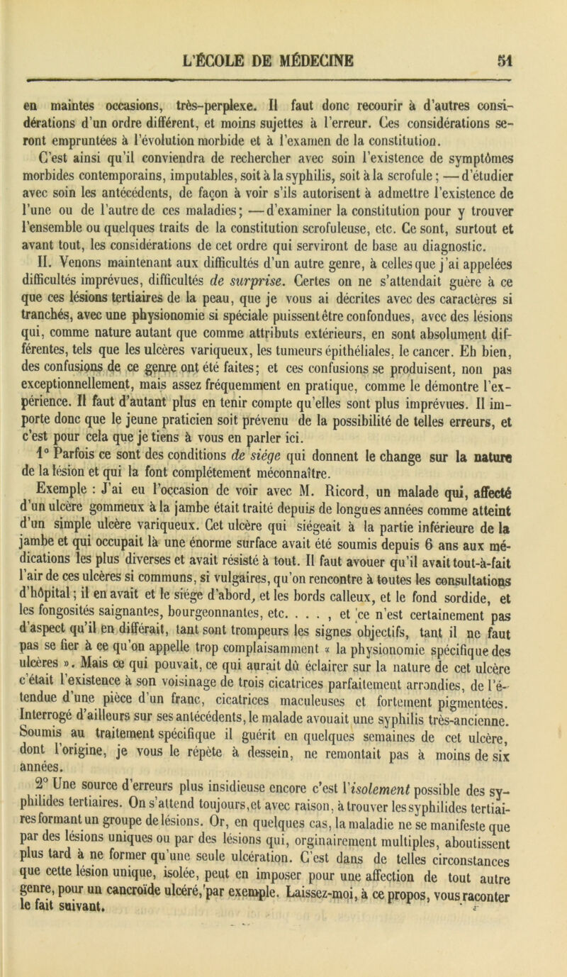 en maintes occasions, très-perplexe. Il faut donc recourir à d’autres consi- dérations d’un ordre différent, et moins sujettes à l’erreur. Ces considérations se- ront empruntées à l’évolution morbide et à l’examen de la constitution. C’est ainsi qu’il conviendra de rechercher avec soin l’existence de symptômes morbides contemporains, imputables, soit k la syphilis, soit à la scrofule; —d’étudier avec soin les antécédents, de façon k voir s’ils autorisent k admettre l’existence de l’une ou de l’autre de ces maladies; —d’examiner la constitution pour y trouver l’ensemble ou quelques traits de la constitution scrofuleuse, etc. Ce sont, surtout et avant tout, les considérations de cet ordre qui serviront de base au diagnostic. IL Venons maintenant aux difficultés d’un autre genre, k celles que j’ai appelées difficultés imprévues, difficultés de surprise. Certes on ne s’attendait guère k ce que ces lésions tertiaires de la peau, que je vous ai décrites avec des caractères si tranchés, avec une physionomie si spéciale puissent être confondues, avec des lésions qui, comme nature autant que comme attributs extérieurs, en sont absolument dif- férentes, tels que les ulcères variqueux, les tumeurs épithéliales, le cancer. Eh bien, des confusions de ce genre ont été faites; et ces confusions se produisent, non pas exceptionnellement, mais assez fréquemment en pratique, comme le démontre l’ex- périence. Il faut d’autant plus en tenir compte quelles sont plus imprévues. Il im- porte donc que le jeune praticien soit prévenu de la possibilité de telles erreurs, et c’est pour cela que je tiens k vous en parler ici. 1° Parfois ce sont des conditions de siège qui donnent le change sur la nature de la lésion et qui la font complètement méconnaître. Exemple : J’ai eu l’occasion de voir avec M. Ricord, un malade qui, affecté d un ulcère gommeux k la jambe était traité depuis de longues années comme atteint d’un simple ulcère variqueux. Cet ulcère qui siégeait k la partie inférieure de la jambe et qui occupait là une énorme surface avait été soumis depuis 6 ans aux mé- dications les plus diverses et avait résisté k tout. II faut avouer qu’il avait tout-à-fait l’air de ces ulcères si communs, si vulgaires, qu’on rencontre k toutes les consultations d hôpital ; il en avait et le siège d’abord, et les bords calleux, et le fond sordide, et les fongosités saignantes, bourgeonnantes, etc. ... , et ce n’est certainement pas d’aspect qu’il en différait, tant sont trompeurs les signes objectifs, tant il ne faut pas se fier k ce qu on appelle trop complaisamment « la physionomie spécifique des ulcères ». Mais ce qui pouvait, ce qui aurait du éclairer sur la nature de cet ulcère c était l existence k son voisinage de trois cicatrices parfaitement arrondies, de ré- tendue d’une pièce d’un franc, cicatrices maculeuses et fortement pigmentées. Interrogé d ailleurs sur ses antécédents, le malade avouait une syphilis très-ancienne. Soumis au traitement spécifique il guérit en quelques semaines de cet ulcère, dont 1 origine, je vous le répète k dessein, ne remontait pas k moins de six années. 2 Une source d erreurs plus insidieuse encore c’est 1 isolement possible des sv- philides tertiaires. Ons attend toujours,et avec raison, k trouver lessyphilides tertiai- res formant un groupe de lésions. Or, en quelques cas, la maladie ne se manifeste que par des lésions uniques ou par des lésions qui, orginaircment multiples, aboutissent plus tard k ne former qu’une seule ulcération. C’est dans de telles circonstances que cette lésion unique, isolée, peut en imposer pour une affection de tout autre genre, pour un cancroïde ulcéré,rpar exemple. Laissez-moi, k ce propos, vous raconter le fait suivant. * r