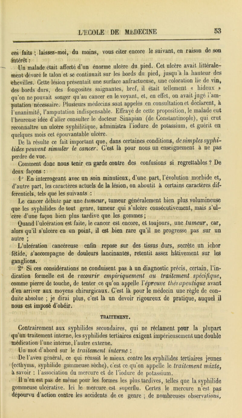 ces faits ; laissez-moi, du moins, vous citer encore le suivant, en raison de son intérêt ; Un malade était affecté dun énorme ulcère du pied. Cet ulcère avait littérale- ment dévoré le talon et se continuait sur les bords du pied, jusqu à la hauteur des chevilles. Cette lésion présentait une surface anfractueuse, une coloration lie de vin, des bords durs, des fongosités saignantes, bref, il était tellement « hideux » qu’on ne pouvait songer qu’au cancer en le voyant, et, en effet, on avait jugé i am- putation nécessaire. Plusieurs médecins sont appelés en consultation et déclarent, k l’unanimité, l’amputation indispensable. Effrayé de cette proposition, le malade eut l’heureuse idée d’aller consulter le docteur Sinapian (de Constantinople), qui crut reconnaître un ulcère syphilitique, administra l’iodure de potassium, et guérit en quelques mois cet épouvantable ulcère. De là résulte ce fait important que, dans certaines conditions, de simples syphi- lides peuvent simuler le cancer. C’est là pour nous un enseignement à ne pas perdre de vue. Gomment donc nous tenir en garde contre des confusions si regrettables ? De deux façons : i° En interrogeant avec un soin minutieux, d’une part, l’évolution morbide et, d’autre part, les caractères actuels de la lésion, on aboutit à certains caractères dif- férentiels, tels que les suivants : Le cancer débute par une tumeur, tumeur généralement bien plus volumineuse que les syphilides de tout genre, tumeur qui s’ulcère consécutivement, mais s’ul- cère d’une façon bien plus tardive que les gommes ; Quand l’ulcération est faite, le cancer est encore, et toujours, une tumeur, car, alors qu’il s’ulcère en un point, il est bien rare qu’il ne progresse pas sur un autre ; L’ulcération cancéreuse enfin repose sur des tissus durs, secrète un icbor fétide, s’accompagne de douleurs lancinantes, retentit assez hâtivement sur les ganglions. 2° Si ces considérations ne conduisent pas à un diagnostic précis, certain, l’in- dication formelle est de recourir empiriquement au traitement spécifiquet comme pierre de touche, de tenter ce qu’on appelle l’épreuve thérapeutique avant d’en arriver aux moyens chirurgicaux. C’est là pour le médecin une règle de con- duite absolue ; je dirai plus, c’est là un devoir rigoureux de pratique, auquel il nous est imposé d’obéir. , TRAITEMENT. Contrairement aux syphilides secondaires, qui ne réclament pour la plupart qu’un traitement interne, les syphilides tertiaires exigent impérieusement une double médication l’une interne, l’autre externe. Un mot d’abord sur le traitement interne : De l’aveu général, ce qui réussit le mieux contre les syphilides tertiaires jeunes (ecthyma, syphilide gommeuse sèche), c’est ce qu’on appelle le traitement mixte, à savoir : l’association du mercure et de l’iodure de potassium. 11 n’en est pas de même pour les formes les plus tardives, telles que la syphilide gommeuse ulcérative. Ici le mercure est superflu. Certes le mercure n’est pas dépourvu d’action contre les accidents de ce genre ; de nombreuses observations.