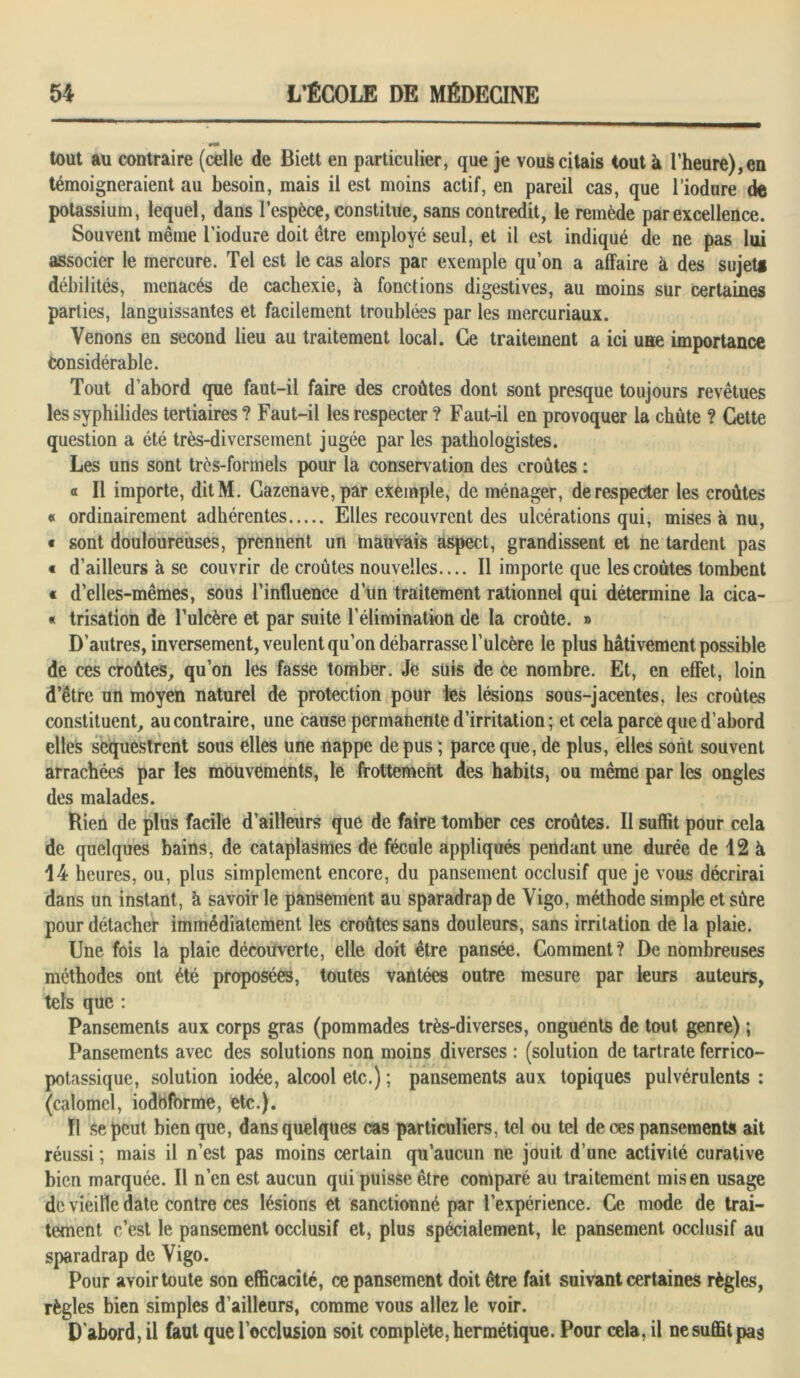 tout au contraire (celle de Biett en particulier, que je vous citais tout à l’heure), en témoigneraient au besoin, mais il est moins actif, en pareil cas, que l’iodure de potassium, lequel, dans l’espèce, constitue, sans contredit, le remède par excellence. Souvent même l’iodure doit être employé seul, et il est indiqué de ne pas lui associer le mercure. Tel est le cas alors par exemple qu’on a affaire à des sujets débilités, menacés de cachexie, à fonctions digestives, au moins sur certaines parties, languissantes et facilement troublées par les mercuriaux. Venons en second lieu au traitement local. Ce traitement a ici une importance Considérable. Tout d’abord que faut-il faire des croûtes dont sont presque toujours revêtues les syphilides tertiaires ? Faut-il les respecter ? Faut-il en provoquer la chûte ? Cette question a été très-diversement jugée par les pathologistes. Les uns sont très-formels pour la conservation des croûtes : « II importe, ditM. Cazenave,par exemple, de ménager, de respecter les croûtes « ordinairement adhérentes Elles recouvrent des ulcérations qui, mises à nu, « sont douloureuses, prennent un mauvais aspect, grandissent et ne tardent pas « d’ailleurs à se couvrir de croûtes nouvelles.... Il importe que les croûtes tombent « d’elles-mêmes, sous l’influence d’un traitement rationnel qui détermine la cica- « trisation de l’ulcère et par suite l’élimination de la croûte. » D’autres, inversement, veulent qu’on débarrasse l'ulcère le plus hâtivement possible de ces croûtes, qu’on les fasse tomber. Je suis de ce nombre. Et, en effet, loin d’être un moyen naturel de protection pour les lésions sous-jacentes, les croûtes constituent, au contraire, une cause permanente d’irritation; et cela parce que d’abord elles séquestrent sous elles une nappe de pus ; parce que, de plus, elles sont souvent arrachées par les mouvements, le frottement des habits, ou même par les ongles des malades. Rien de plus facile d’ailleurs que de faire tomber ces croûtes. Il suffit pour cela de quelques bains, de cataplasmes de fécule appliqués pendant une durée de 12 à 14 heures, ou, plus simplement encore, du pansement occlusif que je vous décrirai dans un instant, à savoir le pansement au sparadrap de Vigo, méthode simple et sûre pour détacher immédiatement les croûtes sans douleurs, sans irritation de la plaie. Une fois la plaie découverte, elle doit être pansée. Comment? De nombreuses méthodes ont été proposées, toutes vantées outre mesure par leurs auteurs, tels que : Pansements aux corps gras (pommades très-diverses, onguents de tout genre) ; Pansements avec des solutions non moins diverses : (solution de tartrate ferrico- potassique, solution iodée, alcool etc.) ; pansements aux topiques pulvérulents : (calomel, iodhforme, etc.). fl se peut bien que, dans quelques cas particuliers, tel ou tel de ces pansements ait réussi ; mais il n’est pas moins certain qu’aucun ne jouit d’une activité curative bien marquée. Il n’en est aucun qui puisse être comparé au traitement mis en usage de vieille date contre ces lésions et sanctionné par l’expérience. Ce mode de trai- tement c’est le pansement occlusif et, plus spécialement, le pansement occlusif au sparadrap de Vigo. Pour avoir toute son efficacité, ce pansement doit être fait suivant certaines règles, règles bien simples d’ailleurs, comme vous allez le voir. D'abord, il faut que l’occlusion soit complète, hermétique. Pour cela, il ne suffit pas