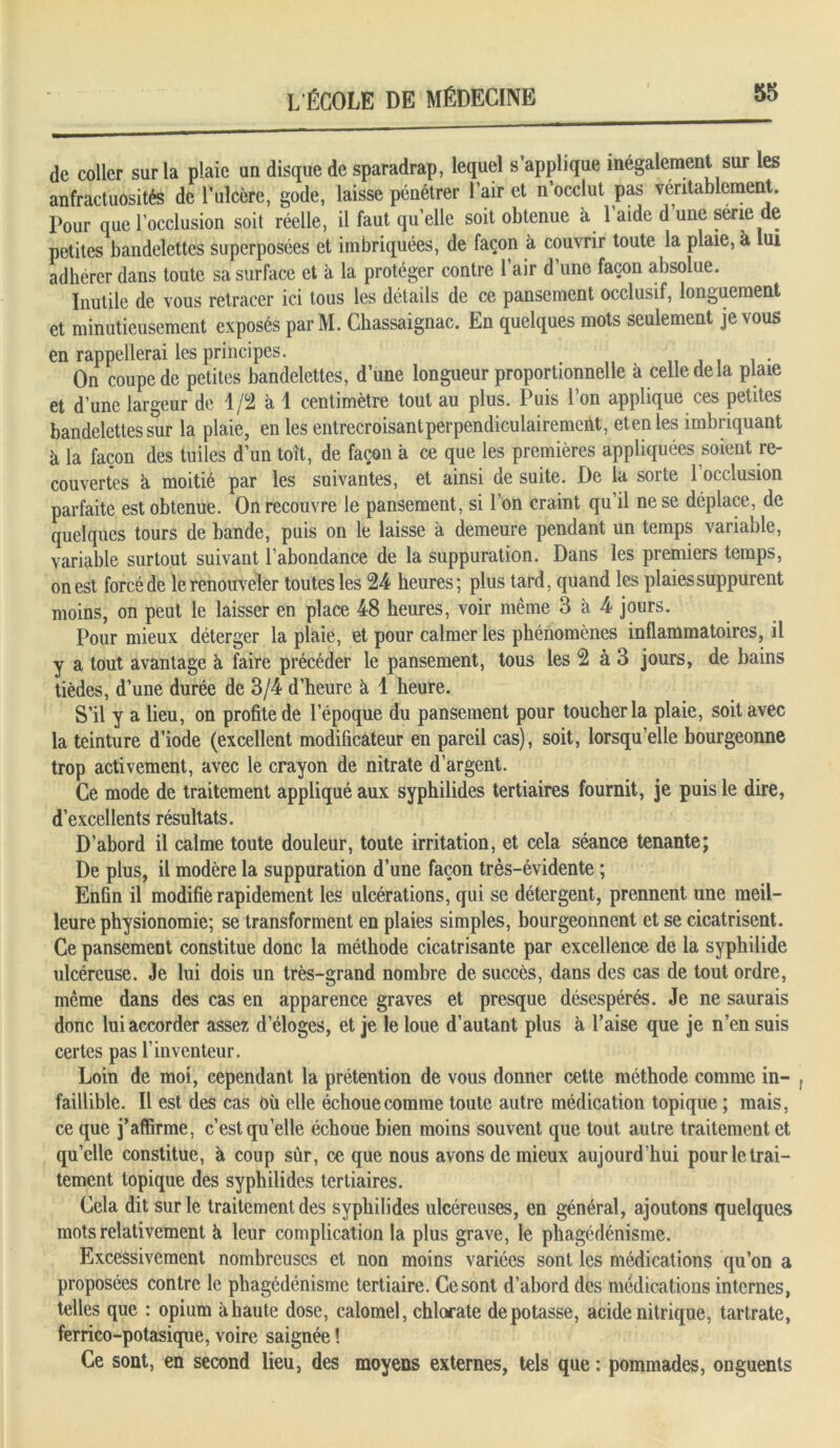 de coller sur la plaie un disque de sparadrap, lequel s’applique inégalement sur les anfractuosités de l’ulcère, gode, laisse pénétrer l’air et n’occlut pas véritablement. Pour que l’occlusion soit réelle, il faut qu’elle soit obtenue à l’aide d une série de petites bandelettes superposées et imbriquées, de façon à couvrir toute la plaie, à lui adhérer dans toute sa surface et à la protéger contre l’air d’une façon absolue. Inutile de vous retracer ici tous les détails de ce pansement occlusif, longuement et minutieusement exposés parM. Chassaignac. En quelques mots seulement je vous en rappellerai les principes. . On coupe de petites bandelettes, d’une longueur proportionnelle à celle de la plaie et d’une largeur de 1 fi à 1 centimètre tout au plus. Puis l’on applique ces petites bandelettes sur la plaie, en les entrecroisant perpendiculairement, etenles imbriquant à la façon des tuiles d’un toit, de façon à ce que les premières appliquées soient re- couvertes à moitié par les suivantes, et ainsi de suite. De la sorte 1 occlusion parfaite est obtenue. On recouvre le pansement, si l’on craint qu’il ne se déplace, de quelques tours de bande, puis on le laisse à demeure pendant un temps variable, variable surtout suivant l’abondance de la suppuration. Dans les premiers temps, on est forcé de le renouveler toutes les 24 heures; plus tard, quand les plaies suppurent moins, on peut le laisser en place 48 heures, voir même 3 à 4 jours. Pour mieux déterger la plaie, et pour calmer les phénomènes inflammatoires, il y a tout avantage à faire précéder le pansement, tous les 2 à 3 jours, de bains tièdes, d’une durée de 3/4 d’heure à 1 heure. S’il y a lieu, on profite de l’époque du pansement pour toucher la plaie, soit avec la teinture d’iode (excellent modificateur en pareil cas), soit, lorsqu’elle bourgeonne trop activement, avec le crayon de nitrate d’argent. Ce mode de traitement appliqué aux syphilides tertiaires fournit, je puis le dire, d’excellents résultats. D’abord il calme toute douleur, toute irritation, et cela séance tenante; De plus, il modère la suppuration d’une façon très-évidente ; Enfin il modifie rapidement les ulcérations, qui se détergent, prennent une meil- leure physionomie; se transforment en plaies simples, bourgeonnent et se cicatrisent. Ce pansement constitue donc la méthode cicatrisante par excellence de la sypbilide ulcéreuse. Je lui dois un très-grand nombre de succès, dans des cas de tout ordre, même dans des cas en apparence graves et presque désespérés. Je ne saurais donc lui accorder assez d’éloges, et je le loue d’autant plus à Taise que je n’en suis certes pas l’inventeur. Loin de moi, cependant la prétention de vous donner cette méthode comme in- faillible. Il est des cas où elle échoue comme toute autre médication topique ; mais, ce que j’affirme, c’est quelle échoue bien moins souvent que tout autre traitement et qu’elle constitue, à coup sûr, ce que nous avons de mieux aujourd’hui pour le trai- tement topique des syphilides tertiaires. Cela dit sur le traitement des syphilides ulcéreuses, en général, ajoutons quelques mots relativement à leur complication la plus grave, le phagédénisme. Excessivement nombreuses et non moins variées sont les médications qu’on a proposées contre le phagédénisme tertiaire. Ce sont d’abord des médications internes, telles que : opium à haute dose, calomel, chlorate dépotasse, acide nitrique, tartrate, ferrico-potasique, voire saignée ! Ce sont, en second lieu, des moyens externes, tels que : pommades, onguents