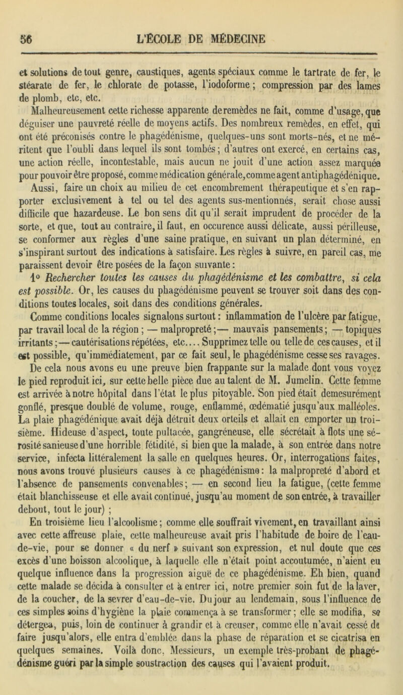 et solutions de tout genre, caustiques, agents spéciaux comme le tartrate de fer, le stéarate de fer, le chlorate de potasse, l’iodoforme ; compression par des lames de plomb, etc, etc. Malheureusement cette richesse apparente de remèdes ne fait, comme d’usage, que déguiser une pauvreté réelle de moyens actifs. Des nombreux remèdes, en effet, qui ont été préconisés contre le phagédénisme, quelques-uns sont morts-nés, et ne mé- ritent que l’oubli dans lequel ils sont tombés; d’autres ont exercé, en certains cas, une action réelle, incontestable, mais aucun ne jouit d’une action assez marquée pour pouvoir être proposé, comme médication générale, comme agent antiphagédénique. Aussi, faire un choix au milieu de cet encombrement thérapeutique et s’en rap- porter exclusivement à tel ou tel des agents sus-mentionnés, serait chose aussi difficile que hazardeuse. Le bon sens dit qu’il serait imprudent de procéder de la sorte, et que, tout au contraire, il faut, en occurence aussi délicate, aussi périlleuse, se conformer aux règles d’une saine pratique, en suivant un plan déterminé, en s’inspirant surtout des indications à satisfaire. Les règles à suivre, en pareil cas, me paraissent devoir être posées de la façon suivante : 1° Rechercher toutes les causes du phagédénisme et les combattre, si cela est possible. Or, les causes du phagédénisme peuvent se trouver soit dans des con- ditions toutes locales, soit dans des conditions générales. Gomme conditions locales signalons surtout : inflammation de l’ulcère par fatigue, par travail local de la région ; — malpropreté ;— mauvais pansements ; — topiques irritants;—cautérisations répétées, etc.... Supprimez telle ou telle de ces causes, et il ert possible, qu’immédiatement, par ce fait seul, le phagédénisme cesse ses ravages. De cela nous avons eu une preuve bien frappante sur la malade dont vous voyez le pied reproduit ici, sur cette belle pièce due au talent de M. Jumelin. Cette femme est arrivée à notre hôpital dans l’état le plus pitoyable. Son pied était démesurément gonflé, presque doublé de volume, rouge, enflammé, œdématié jusqu’aux malléoles. La plaie phagédénique avait déjà détruit deux orteils et allait en emporter un troi- sième. Hideuse d’aspect, toute pultacée, gangréneuse, elle sécrétait à flots une sé- rosité sanieuse d’une horrible fétidité, si bien que la malade, à son entrée dans notre service, infecta littéralement la salle en quelques heures. Or, interrogations faites, nous avons trouvé plusieurs causes à ce phagédénisme: la malpropreté d’abord et l’absence de pansements convenables ; — en second lieu la fatigue, (cette femme était blanchisseuse et elle avait continué, jusqu’au moment de son entrée, à travailler debout, tout le jour) ; En troisième lieu l’alcoolisme; comme elle souffrait vivement, en travaillant ainsi avec cette affreuse plaie, cette malheureuse avait pris l’habitude de boire de l’eau- de-vie, pour se donner « du nerf » suivant son expression, et nul doute que ces excès d’une boisson alcoolique, à laquelle elle netait point accoutumée, n’aient eu quelque influence dans la progression aiguë de ce phagédénisme. Eh bien, quand cette malade se décida à consulter et à entrer ici, notre premier soin fut de la laver, de la coucher, de la sevrer d’eau-de-vie. Dujour au lendemain, sous l’influence de ces simples soins d’hygiène la plaie commença à se transformer ; elle se modifia, se détergea, puis, loin de continuer à grandir et à creuser, comme elle n’avait cessé de faire jusqu’alors, elle entra d’emblée dans la phase de réparation et se cicatrisa en quelques semaines. Voilà donc, Messieurs, un exemple très-probant de phagé- dénisme guéri par la simple soustraction des causes qui l’avaient produit.