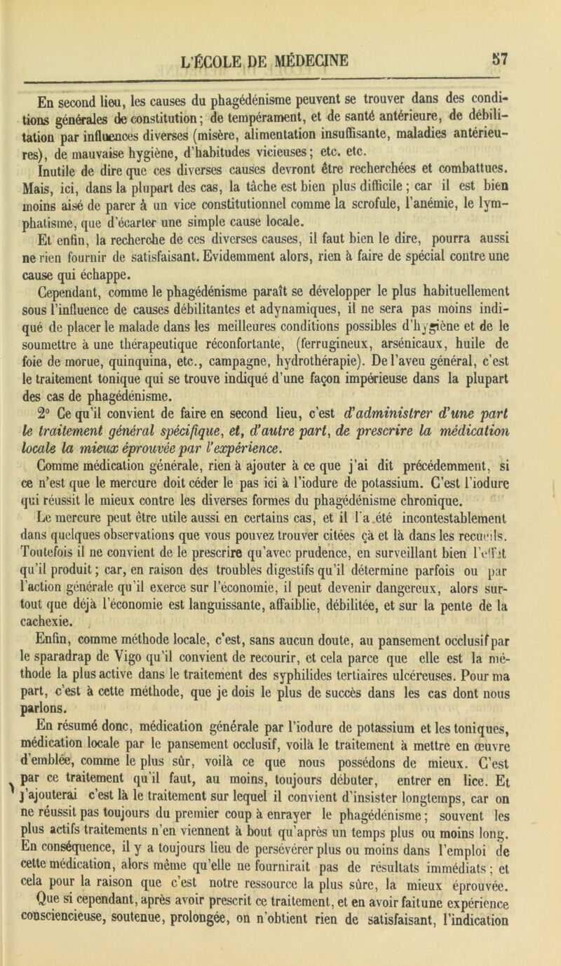 En second lieu, les causes du phagédénisme peuvent se trouver dans des condi- tions générales de constitution ; de tempérament, et de santé antérieure, de débili- tation par influenoes diverses (misère, alimentation insuffisante, maladies antérieu- res), de mauvaise hygiène, d’habitudes vicieuses; etc. etc. Inutile de dire que ces diverses causes devront être recherchées et combattues. Mais, ici, dans la plupart des cas, la tâche est bien plus difficile ; car il est bien moins aisé de parer à un vice constitutionnel comme la scrofule, l’anémie, le lym- phatisme, que d’écarter une simple cause locale. Et enfin, la recherche de ces diverses causes, il faut bien le dire, pourra aussi ne rien fournir de satisfaisant. Evidemment alors, rien à faire de spécial contre une cause qui échappe. Cependant, comme le phagédénisme paraît se développer le plus habituellement sous l’influence de causes débilitantes et adynamiques, il ne sera pas moins indi- qué de placer le malade dans les meilleures conditions possibles d’hygiène et de le soumettre à une thérapeutique réconfortante, (ferrugineux, arsénicaux, huile de foie de morue, quinquina, etc., campagne, hydrothérapie). De l’aveu général, c’est le traitement tonique qui se trouve indiqué d’une façon impérieuse dans la plupart des cas de phagédénisme. 2° Ce qu’il convient de faire en second lieu, c’est d'administrer d'une part le traitement général spécifique, et, d'autre part, de prescrire la médication locale la mieux éprouvée par l’expérience. Comme médication générale, rien à ajouter k ce que j’ai dit précédemment, si ce n’est que le mercure doit céder le pas ici à l’iodure de potassium. C’est l’iodure qui réussit le mieux contre les diverses formes du phagédénisme chronique. Le mercure peut être utile aussi en certains cas, et il l a été incontestablement dans quelques observations que vous pouvez trouver citées çk et lk dans les recueils. Toutefois il ne convient de le prescrire qu’avec prudence, en surveillant bien l’effjt qu’il produit ; car, en raison des troubles digestifs qu’il détermine parfois ou par l’action générale qu’il exerce sur l’économie, il peut devenir dangereux, alors sur- tout que déjà l’économie est languissante, affaiblie, débilitée, et sur la pente de la cachexie. Enfin, comme méthode locale, c’est, sans aucun doute, au pansement occlusif par le sparadrap de Yigo qu’il convient de recourir, et cela parce que elle est la mé- thode la plus active dans le traitement des syphilides tertiaires ulcéreuses. Pour ma part, c’est à cette méthode, que je dois le plus de succès dans les cas dont nous parlons. En résumé donc, médication générale par l’iodure de potassium et les toniques, médication locale par le pansement occlusif, voilk le traitement k mettre en œuvre d’emblée, comme le plus sûr, voilk ce que nous possédons de mieux. C’est par ce traitement qu’il faut, au moins, toujours débuter, entrer en lice. Et j’ajouterai c’est lk le traitement sur lequel il convient d’insister longtemps, car on ne réussit pas toujours du premier coup k enrayer le phagédénisme ; souvent les plus actifs traitements n’en viennent k bout qu’après un temps plus ou moins long. En conséquence, il y a toujours lieu de persévérer plus ou moins dans l’emploi de cette médication, alors même qu’elle ne fournirait pas de résultats immédiats; et cela pour la raison que c’est notre ressource la plus sûre, la mieux éprouvée. Que si cependant, après avoir prescrit ce traitement, et en avoir faitune expérience consciencieuse, soutenue, prolongée, on n’obtient rien de satisfaisant, l’indication