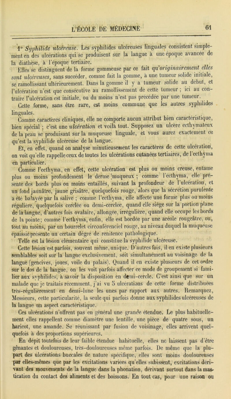 1° Syphilide ulcéreuse. Les syphilides ulcéreuses linguales consistent simple- ment en des ulcérations qui se produisent sur la langue à une époque avancée de la diathèse, à l'époque tertiaire. Elles se distinguent de la forme gommeuse par ce fait qu'originairement elles sont ulcéreuses, sans succéder, comme fait la gomme, à une tumeur solide initiale, se ramollissant ultérieurement. Dans la gomme il y a tumeur solide au début, et F ulcération n'est que consécutive au ramollissement de cette tumeur , ici au con- traire l’ulcération est initiale, ou du moins n’est pas précédée par une tumeur. Cette forme, sans être rare, est moins commune que les autres syplnlides linguales. Comme caractères cliniques, elle ne comporte aucun attribut bien caractéristique, bien spécial ; c’est une ulcération et voilà tout. Supposez un ulcère ecthymalcux de la peau se produisant sur la muqueuse linguale, et vous aurez exactement ce qu’est la syphilide ulcéreuse de la langue. Et, en effet, quand on analyse minutieusement les caractères de cette ulcération, on voit quelle rappelle ceux de toutes les ulcérations cutanées tertiaires, de l’ecthyma en particulier. Comme l’ecthyma, en effet, cette ulcération est plus ou moins creuse, entame plus ou moins profondément le derme [muqueux ; comme l’ecthyma, elle pré- sente des bords plus ou moins entaillés, suivant la profondeur de 1 ulcération, et un fond jaunâtre, jaune grisâtre, quelquefois rouge, alors que la sécrétion purulente a été balayée par la salive ; comme l’ecthyma, elle affecte une forme plus ou moins régulière, quelquefois cerclée ou demi-cerclée, quand elle siège sur la portion plane de la langue, d’autres fois ovalaire, allongée, irrégulière, quand elle occupe les bords de la pointe; comme l’ecthyma, enfin, elle est bordée par une aréole rougeâtre, ou, tout au moins, par un bourrelet circonférenciel rouge, au niveau duquel la muqueuse épaissie présente un certain dégrê de renitence pathologique. Telle est la lésion élémentaire qui constitue la syphilide ulcéreuse. Cette lésion est parfois, souvent même, unique. D’autres fois, il en existe plusieurs semblables soit sur la langue exclusivement, soit simultanément au voisinage de la langue (gencives, joues, voile du palais). Quand il en existe plusieurs de cet ordre sur le dos de la langue, on les voit parfois affecter ce mode de groupement si fami- lier aux syphilides, à savoir la disposition en demi-cercle. C’est ainsi que sur un malade que je traitais récemment, j’ai vu 5 ulcérations de cette forme distribuées très-régulièrement en demi-lune les unes par rapport aux autres. Remarquez, Messieurs, cette particularité, la seule qui parfois donne aux syphilides ulcéreuses de la langue un aspect caractéristique. Ces ulcérations n’offrent pas en général une grande étendue. Le plus habituelle- ment elles rappellent comme diamètre une lentille, une pièce de quatre sous, un haricot, une amande. Se réunissant par fusion de voisinage, elles arrivent quel- quefois à des proportions supérieures. En dépit toutefois de leur faible étendue habituelle, elles ne laissent pas d’être gênantes et douloureuses, très-douloureuses meme parfois. De même que la plu- part des ulcérations buccales de nature spécifique, elles sont moins douloureuses par elles-mêmes que par les excitations variées qu’elles subissent, excitations déri- vant des mouvements de la langue dans la phonation, dérivant surtout dans lamas- tication du contact des aliments et des boissons. En tout cas, pour une raison ou