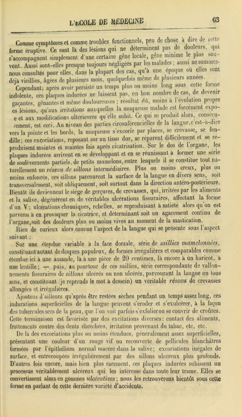 C3 Comme symptômes et comme troubles fonctionnels, peu de chose a dire de celte forme éruptive. Ce sont là des lésions qui ne déterminent pas de douleurs, qui s accompagnent simplement d une certaine gêne locale, gêne minime le plus sou- vent. Aussi sont-elles presque toujours négligées par les malades; aussi ne sommes- nous consultés pour elles, dans la plupart des cas, qu à une époque ou ç es -on déjà vieillies, âgées de plusieurs mois, quelquefois même de plusieurs années. Cependant, après avoir persisté un temps plus ou moins long sous cette forme indolente, ces plaques indurées ne laissent pas, en bon nombre de cas, de devenir gacantes, gênantes et même douloureuses ; résultat dû, moins à révolution propre es lésions, qu'aux irritations auxquelles la muqueuse malade est forcément expo- e et aux modifications ultérieures qu’elle subit. Ce qui se produit alors, consécu- /ement, est ceci. Au niveau des parties circonférencielles de la langue,c est-a-dire vers la pointe et les bords, la muqueuse s’excorie par places, se crevasse, se fen- dille; ces excoriations, reposant sur un tissu dur, se réparent difficilement et se re- produisent maintes et maintes fois après cicatrisation. Sur le dos de 1 organe, les plaques indurées arrivent en se développant et en se réunissant à former une série de soulèvements partiels, de petits mamelons, entre lesquels il se constitue tout na- turellement un réseau de sillons intermédiaires. Plus ou moins creux, plus ou moins enfoncés, ces sillons parcourent la surface de la langue en divers sens, soit transversalement, soit obliquement, soit surtout dans la direction antéro-postérieure. Bientôt ils deviennent le siège de gerçures, de crevasses, qui, irritées par les aliments et la salive, dégénèrent en de véritables ulcérations fissuraires, affectant la forme d un Y ; ulcérations chroniques, rebelles, se reproduisant à satiété alors qu on est parvenu à en provoquer la cicatrice, et déterminant soit un agacement continu de l’organe,soit des douleurs plus ou moins vives au moment de la mastication. Rien de curieux alors comme l’aspect de la langue qui se présente sous 1 aspect suivant : Sur une étendue variable à la face dorsale, série de saillies mamelonnées, constituant autant de disques papuleux, de formes irrégulières et comparables comme étendue ici à une amande, là à une pièce de 20 centimes, là encore à un haricot, à une lentille ; — puis, au pourtour de ces saillies, série correspondante de vallon- nements fissuraires de sillons ulcérés ou non ulcérés, parcourant la langue en tous sens, et constituant (je reprends le mot à dessein) un véritable réseau de crevasses allongées et irrégulières. Ajoutons d’ailleurs qu’après être restées sèches pendant un temps assez long, ces indurations superficielles de la langue peuvent s’éroder et s’exulcérer, à la façon des tubercules secs de la peau, que l’on voit parfois s’exfolierou se couvrir de croûtes. Cette terminaison est favorisée par des excitations diverses: contact des aliments, frottements contre des dents ébréchées, irritation provenant du tabac, etc, etc. De là des excoriations plus ou moins étendues, généralement assez superficielles, présentant une couleur d’un rouge vif ou recouverte de pellicules blanchâtres formées par l’épithélium normal macéré dans la salive; excoriations inégales de surface, et entrecoupées irrégulièrement par des sillons ulcéreux plus profonds. D’autres fois encore, mais bien plus rarement, ces plaques indurées subissent un processus véritablement ulcéreux qui les intéresse dans toute leur trame. Elles se convertissent alors en gommes ulcératives ; nous les retrouverons bientôt sous cette forme en parlant de celte dernière variété d’accidents.