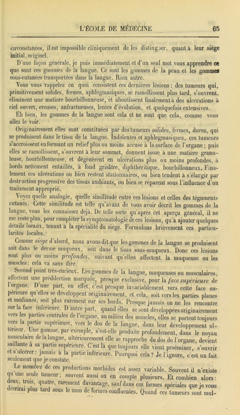 circonstances, il est impossible cliniquement de les distinguer, quanta leur siège initial, originel. D’une façon générale, je puis immédiatement et d’un seul mot vous apprendre ce que sont ces gommes de la langue. Ce sont les gommes de la peau et les gommes sous-cutanées transportées dans la langue. Rien autre. Vous vous rappelez en quoi consistent ces dernières lésions : des tumeurs qui, primitivement solides, fermes, aphlegmasiques, se ramollissent plus tard, s’ouvrent, éliminent une matière bourbillonneuse, et aboutissent finalement à des ulcérations à ciel ouvert, creuses, anfractueuses, lentes d’évolution, et quelquefois extensives. Eh bien, les gommes de la langue sont cela et ne sont que cela, comme vous allez le voir. Originairement elles sont constituées par des tumeurs solides, fermes, dures, qui se produisent dans le tissu de la langue. Indolentes et aphlegmasiques, ces tumeurs s’accroissent en formant un relief plus ou moins accusé à la surface de l’organe; puis elles se ramollissent, s’ouvrent à leur sommet, donnent issue à une matière granu- leuse, bourbillonneuse, et dégénèrent en ulcérations plus ou moins profondes, à bords nettement entaillés, à fond grisâtre, diphthéritique, bourbillonneux. Fina- lement ces ulcérations ou bien restent stationnaires, ou bien tendent à s’élargir par destruction progressive des tissus ambiants, ou bien se réparent sous l’influence'd’un traitement approprié. Voyez quelle analogie, quelle similitude entre ces lésions et celles des téguments cutanés. Cette similitude est telle qu avant de vous avoir décrit les gommes de la langue, vous les connaissez déjà. De telle sorte qu’après cet aperçu général, il ne me leste plus, pour compléter la symptomatologie de ces lésions, qu’à ajouter quelques détails locaux, tenant à la spécialité du siège. Formulons brièvement ces particu- larités locales.* Comme siège d abord, nous avons dit que les gommes de la langue se produisent soit dans le derme muqueux, soit dans le tissu sous-muqueux. Donc ces lésions sont plus ou moins profondes, suivant qu elles affectent la muqueuse ou les muscles: cela va sans dire. Second point très-curieux. Les gommes de la langue, muqueuses ou musculaires, affectent une prédilection marquée, presque exclusive, pour la face supérieure de 1 organe. Dune part, en effet, c’est presque invariablement vers cette face su- périeure quelles se développent originairement, et cela, soit vers les parties planes et médianes, soit plus rarement sur ses bords. Presque jamais on ne les rencontre sur la face inférieure. D autre part, quand elles se sont développées originairement vers les parties centrales de l’organe, au milieu des muscles, elles se portent toujours vers la partie supérieure, vers le dos de la langue, dans leur développement ul- térieur Une gomme, par exemple, s’est-elle produite profondément, dans le noyau musculaire de la langue, ultérieurement elle se rapproche du dos de l’organe, devient saillante a sa partie supérieure. C’est là que toujours elle vient proéininer, s’ouvrir et s ulcérer : jamais à la partie inférieure. Pourquoi cela? Je l’ignore, c’est un fait seulement que je constate. Le nombre de ces productions morbides est assez variable. Souvent il n’existe qu une seule tumeur; souvent aussi on en compte plusieurs. Et combien alors- deux, trois, quatre, rarement davantage, sauf dans ces formes spéciales que je vous (-cruai plus tard sous le nom de formes confluentes. Quand ces tumeurs sont mul-