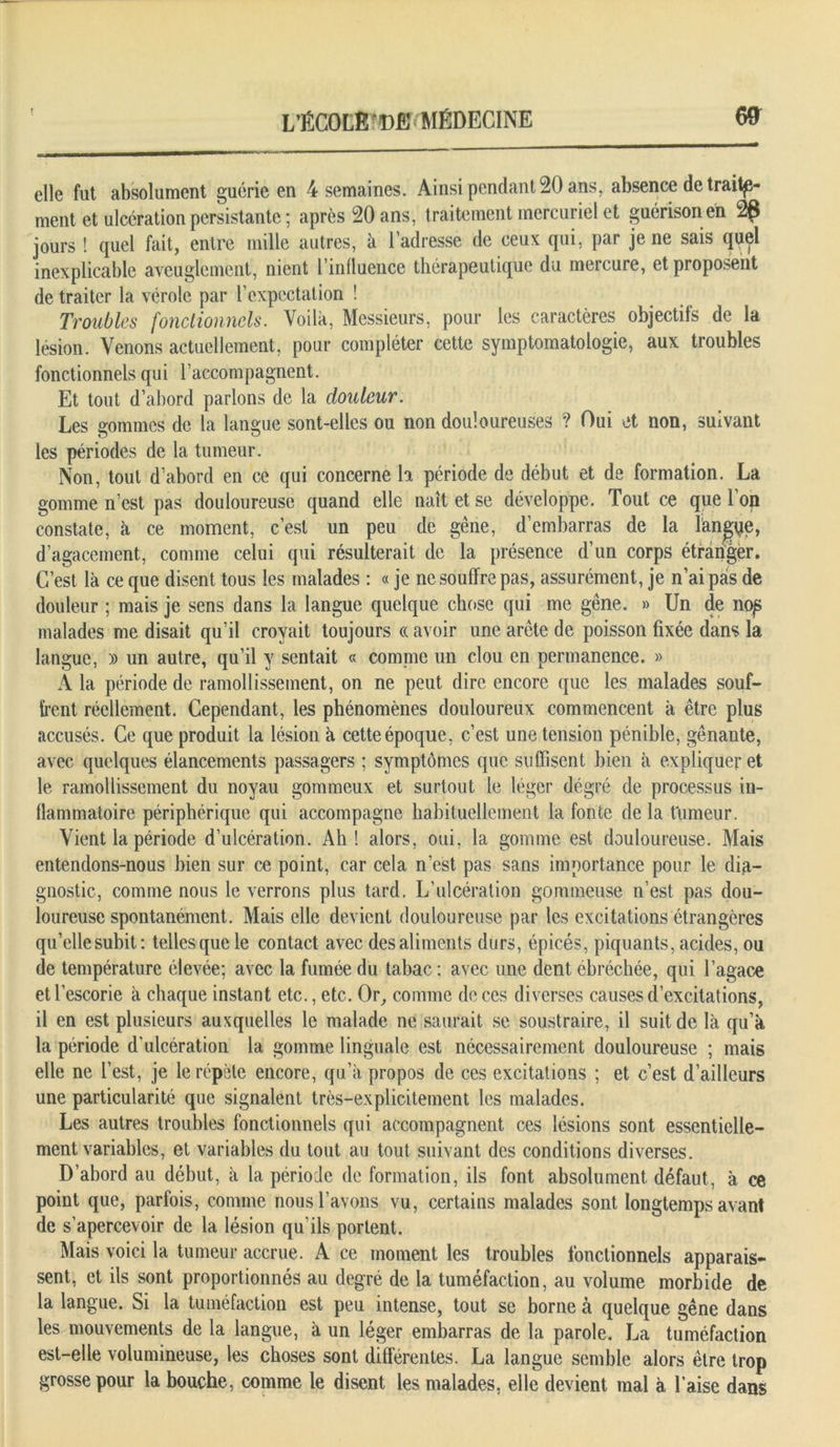 elle fut absolument guérie en 4 semaines. Ainsi pendant 20 ans, absence de traite- ment et ulcération persistante ; après 20 ans, traitement mercuriel et guérison en 2g jours ! quel fait, entre mille autres, à l’adresse de ceux qui, par je ne sais quel inexplicable aveuglement, nient l’influence thérapeutique du mercure, et proposent de traiter la vérole par l’expectation ! Troubles fonctionnels. Voilà, Messieurs, pour les caractères objectifs de la lésion. Venons actuellement, pour compléter cette symptomatologie, aux troubles fonctionnels qui l’accompagnent. Et tout d’abord parlons de la douleur. Les gommes de la langue sont-elles ou non douloureuses ? Oui et non, suivant les périodes de la tumeur. Non, tout d’abord en ce qui concerne la période de début et de formation. La gomme n’est pas douloureuse quand elle naît et se développe. Tout ce que l’op constate, à ce moment, c’est un peu de gêne, d’embarras de la îangfje, d’agacement, comme celui qui résulterait de la présence d’un corps étràngèr. C’est là ce que disent tous les malades : « je ne souffre pas, assurément, je n’ai pas de douleur ; mais je sens dans la langue quelque chose qui me gêne. » Un de nop malades me disait qu’il croyait toujours « avoir une arête de poisson fixée dans la langue, » un autre, qu’il y sentait « connue un clou en permanence. » A la période de ramollissement, on ne peut dire encore que les malades souf- frent réellement. Cependant, les phénomènes douloureux commencent à être plus accusés. Ce que produit la lésion à cette époque, c’est une tension pénible, gênante, avec quelques élancements passagers ; symptômes que suffisent bien à expliquer et le ramollissement du noyau gommeux et surtout le léger dégré de processus in- flammatoire périphérique qui accompagne habituellement la fonte de la fumeur. Vient la période d’ulcération. Ah! alors, oui. la gomme est douloureuse. Mais entendons-nous bien sur ce point, car cela n’est pas sans importance pour le dia- gnostic, comme nous le verrons plus tard. L’ulcération gommeuse n’est pas dou- loureuse spontanément. Mais elle devient douloureuse par les excitations étrangères qu’elle subit: telles que le contact avec des aliments durs, épicés, piquants, acides, ou de température élevée; avec la fumée du tabac : avec une dent ébréchée, qui l’agace etl’escorie à chaque instant etc., etc. Or, comme de ces diverses causes d’excitations, il en est plusieurs auxquelles le malade ne saurait se soustraire, il suit de là qu’à la période d'ulcération la gomme linguale est nécessairement douloureuse ; mais elle ne l’est, je le répète encore, qu’à propos de ces excitations ; et c’est d’ailleurs une particularité que signalent très-explicitement les malades. Les autres troubles fonctionnels qui accompagnent ces lésions sont essentielle- ment variables, et variables du tout au tout suivant des conditions diverses. D’abord au début, à la période de formation, ils font absolument défaut, à ce point que, parfois, comme nous l’avons vu, certains malades sont longtemps avant de s’apercevoir de la lésion qu’ils portent. Mais voici la tumeur accrue. A ce moment les troubles fonctionnels apparais- sent, et ils sont proportionnés au degré de la tuméfaction, au volume morbide de la langue. Si la tuméfaction est peu intense, tout se borne à quelque gêne dans les mouvements de la langue, à un léger embarras de la parole. La tuméfaction est-elle volumineuse, les choses sont différentes. La langue semble alors être trop grosse pour la bouche, comme le disent les malades, elle devient mal à l’aise dans