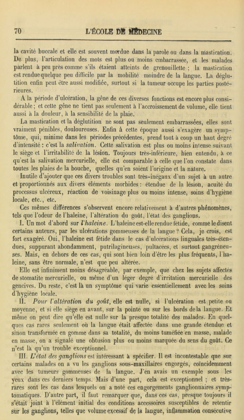 la cavité buccale et elle est souvent mordue dans la parole ou dans la mastication. De plus, l’articulation des mots est plus ou moins embarrassée, et les malades parlent à peu près comme s’ils étaient atteints de grenouillette ; la mastication est rendue quelque peu difficile par la mobilité moindre de la langue. La déglu- tition enfin peut être aussi modifiée, surtout si la tumeur occupe les parties posté- rieures. À la période d’ulcération, la gêne de ces diverses fonctions est encore plus consi- dérable ; et cette gêne ne tient pas seulement à l’accroissement de volume, elle tient aussi à la douleur, à la sensibilité de la plaie. La mastication et la déglutition ne sont pas seulement embarrassées, elles sont vraiment pénibles, douloureuses. Enfin à cette époque aussi s’exagère un symp- tôme, qui, minime dans les périodes précédentes, prend tout à coup un haut degré d’intensité : c’est la salivation. Cette salivation est plus ou moins intense suivant le siège et l’irritabilité de la lésion. Toujours très-inférieure, bien entendu, à ce qu’est la salivation mercurielle, elle est comparable à celle que l’on constate dans toutes les plaies de la bouche, quelles qu’en soient l’origine et la nature. Inutile d’ajouter que ces divers troubles sont très-inégaux d’un sujet à un autre et proportionnés aux divers éléments morbides : étendue de la lésion, acuité du processus ulcéreux, réaction de voisinage plus ou moins intense, soins d’hygiène locale, etc., etc. Ces mêmes différences s’observent encore relativement à d’autres phénomènes, tels que l’odeur de l’haleine, l’altération du goût, l’état des ganglions. I. Un mot d’abord sur l'haleine. L’haleine est-elle rendue fétide, comme le disent certains auteurs, par les ulcérations gommeuses de la langue? Cela, je crois, est fort exagéré. Oui, l’haleine est fétide dans le cas d’ulcérations linguales très-éten- dues, suppurant abondamment, putrilagineuses, pultacées, et surtout gangréneu- ses. Mais, en dehors de ces cas, qui sont bien loin d etre les plus fréquents, l'ha- leine, sans être normale, n’est que peu altérée. Elle est infiniment moins désagréable, par exemple, que chez les sujets affectés de stomatite mercurielle, ou même d’un léger degré d’irritation mercurielle des gencives. Du reste, c’est là un symptôme qui varie essentiellement avec les soins d’hygiène locale. II. Pour l'altération du goût, elle est nulle, si l’ulcération est petite ou moyenne, et si elle siège en avant, sur la pointe ou sur les bords delà langue. Et même on peut dire qu’elle est nulle sur la presque totalité des malades. En quel- ques cas rares seulement où la langue était affectée dans une grande étendue et sinon transformée en gomme dans sa totalité, du moins tuméfiée en masse, malade en masse, on a signalé une obtusion plus ou moins marquée du sens du goût. Ce n’est là qu’un trouble exceptionnel. III. Uétat des ganglions est intéressant à spécifier. Il est incontestable que sur certains malades on a vu les ganglions sous-maxillaires engorgés, coïncidemment avec les tumeurs gommeuses de la langue. J’en avais un exemple sous les yeux dans ces derniers temps. Mais d’une part, cela est exceptionnel ; et très- rares sont les cas dans lesquels on a noté ces engorgements ganglionnaires symp- tomatiques. D’autre part, il faut remarquer que, dans ces cas, presque toujours il s’était joint à lelément initial des conditions accessoires susceptibles de retentir Sur les ganglions, telles que volume excessif de la langue, inflammation consécutive