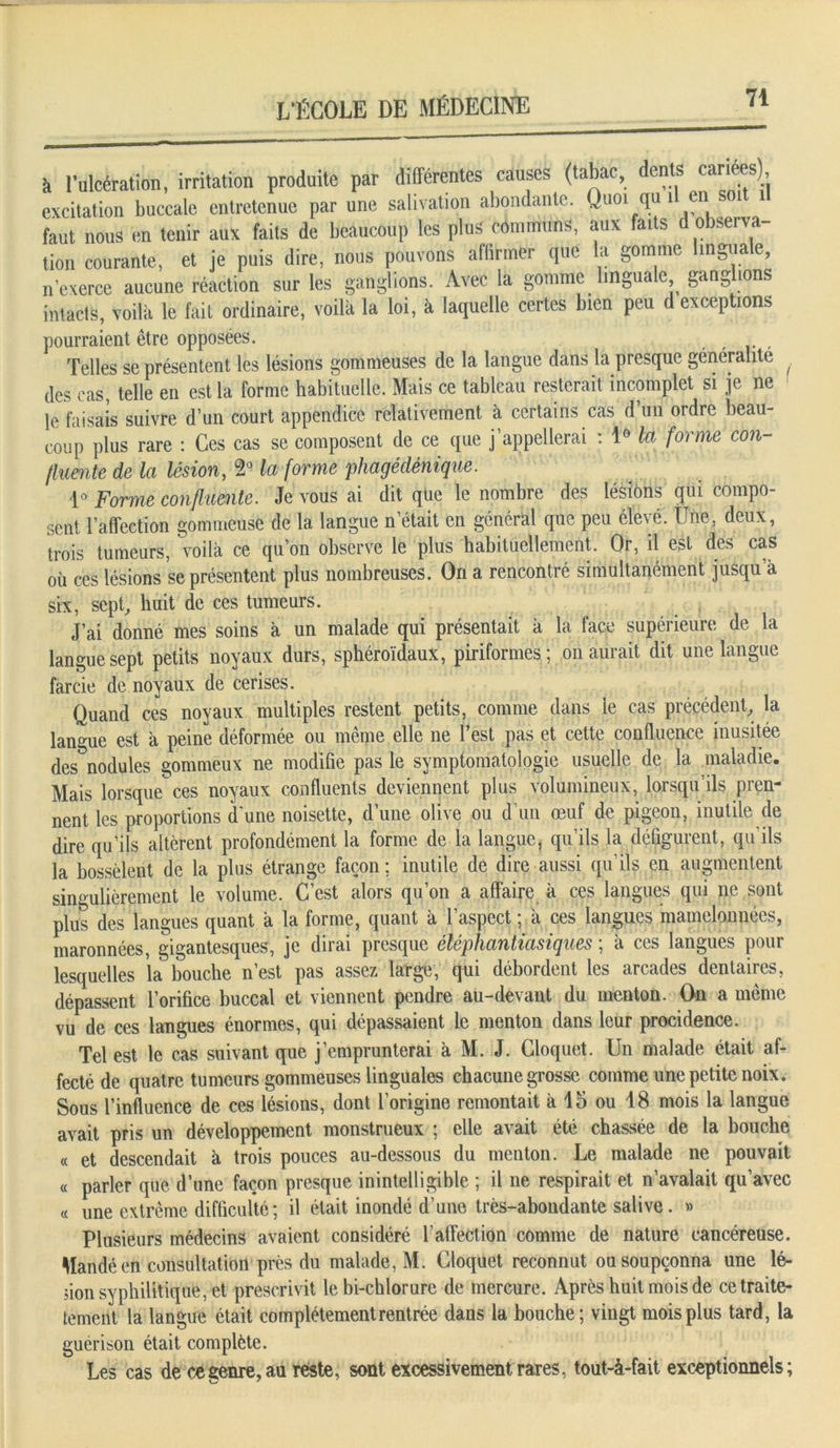 à l’ulcération, irritation produite par différentes causes (tabac, dents cariées) excitation buccale entretenue par une salivation abondante. Quoi qu 1 en soi 1 faut nous en tenir aux faits de beaucoup les plus communs, aux faits d observa- tion courante, et je puis dire, nous pouvons affirmer que la gomme linguale, n’exerce aucune réaction sur les ganglions. Avec la gomme linguale ganglions intacts, voilà le fait ordinaire, voilà la loi, à laquelle certes bien peu d exceptions pourraient être opposées. . Telles se présentent les lésions gommeuses de la langue dans la presque généralité , des cas, telle en est la forme habituelle. Mais ce tableau resterait incomplet si je ne le faisais suivre d’un court appendice relativement à certains cas d’un ordre beau- coup plus rare : Ces cas se composent de ce que j’appellerai : 1° la forme con- fluente de la lésion, 2° la forme phagédénique. 1° Forme confluente. Je vous ai dit que le nombre des lésions qui compo- sent l’affection gommeuse de la langue n était en général que peu élevé. Une, deux, trois tumeurs, voilà ce qu’on observe le plus habituellement. Or, il est des cas où ces lésions se présentent plus nombreuses. On a rencontré simultanément jusqu’à six, sept, huit de ces tumeurs. J’ai donné mes soins a un malade qui présentait à la face supérieure de la langue sept petits noyaux durs, sphéroïdaux, piriformes ; on aurait dit une langue farcie de noyaux de cerises. Quand ces noyaux multiples restent petits, comme dans le cas précédent, la langue est à peine déformée ou même elle ne l’est pas et cette confluence inusitée des nodules gommeux ne modifie pas le symptomatologie usuelle de la maladie. Mais lorsque ces noyaux confluents deviennent plus volumineux, lorsqu’ils pren- nent les proportions d'une noisette, d’une olive ou d’un œuf de pigeon, inutile de dire qu’ils altèrent profondément la forme de la langue, qu’ils la défigurent, qu ils la bossèlent de la plus étrange façon; inutile de dire aussi qu’ils en augmentent singulièrement le volume. C’est alors qu’on a affaire à ces langues qui ne sont plus des langues quant à la forme, quant à 1 aspect ; à ces langues mamelonnées, maronnées, gigantesques, je dirai presque cléphantiasiques, à ces langues pour lesquelles la bouche n’est pas assez large, qui débordent les arcades dentaires, dépassent l’orifice buccal et viennent pendre au-devant du menton. On a même vu de ces langues énormes, qui dépassaient le menton dans leur procidence. Tel est le cas suivant que j’emprunterai à M. J. Cloquet. Un malade était af- fecté de quatre tumeurs gommeuses linguales chacune grosse comme une petite noix. Sous l’influence de ces lésions, dont l’origine remontait à 15 ou 18 mois la langue avait pris un développement monstrueux ; elle avait été chassée de la bouche « et descendait à trois pouces au-dessous du menton. Le malade ne pouvait « parler que d’une façon presque inintelligible ; il ne respirait et n’avalait qu’avec « une extrême difficulté; il était inondé d’une très-abondante salive. » Plusieurs médecins avaient considéré l’affection comme de nature cancéreuse. Mandé en consultation près du malade, M. Cloquet reconnut ou soupçonna une lé- sion syphilitique, et prescrivit le bi-chlorure de mercure. Après huit mois de cetraite- tement la langue était complètement rentrée dans la bouche; vingt mois plus tard, la guérison était complète. Les cas de ce genre, au reste, sont excessivement rares, tout-à-fait exceptionnels;