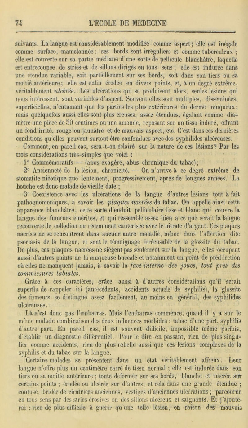 suivants. La langue est considérablement modifiée comme aspect; elle est inégale comme surface, mamelonnée : ses bords sont irréguliers et comme tuberculeux ; elle est couverte sur sa partie médiane d’une sorte de pellicule blanchâtre, laquelle est entrecoupée de stries et de sillons dirigés en tous sens ; elle est indurée dans une étendue variable, soit partiellement sur ses bords, soit dans son tiers ou sa moitié antérieure; elle est enfin érodée en divers points, et, à un degré extrême, véritablement ulcérée. Les ulcérations qui se produisent alors, seules lésions qui nous intéressent, sont variables d’aspect. Souvent elles sont multiples, disséminées, superficielles, n’entamant que les parties les plus extérieures du derme muqueux; mais quelquefois aussi elles sont plus creuses, assez étendues, égalant comme dia- mètre une pièce de 50 centimes ou une amande, reposant sur un tissu induré, offrant un fond irrité, rouge ou jaunâtre et de mauvais aspect, etc. C’est dans ces dernières conditions qu’elles peuvent surtout être confondues avec des syphilides ulcéreuses. Comment, en pareil cas, sera-t-on éclairé sur la nature de ces lésions? Par les trois considérations très-simples que voici : 1° Commémoratifs — (abus exagéré, abus chronique du tabac); 2° Ancienneté de la lésion, chronicité. — On n’arrive à ce dégré extrême de stomatite nicotique que lentement, progressivement, après de longues années. La bouche est donc malade de vieille date ; 3° Coexistence avec les ulcérations de la langue d’autres lésions tout à fait pathognomoniques, à savoir les 'plaques nacrées du tabac. On appelle ainsi cette apparence blanchâtre, cette sorte d’enduit pelliculaire lisse et blanc qui couvre la langue des fumeurs émérites, et qui ressemble assez bien à ce que serait la langue recouverte de collodion ou récemment cautérisée avec le nitrate d’argent. Ces plaques nacrées ne se rencontrent dans aucune autre maladie, même dans l’affection dite psoriasis de la langue, et sont le témoignage irrécusable de la glossite du tabac. De plus, ces plaques nacrées ne siègent pas seulement sur la langue, elles occupent aussi d’autres points de la muqueuse buccale et notamment un point de prédilection où elles ne manquent jamais, à savoir la face interne des joues, tout près des commissures labiales. Grâce à ces caractères, grâce aussi à d’autres considérations qu'il serait superflu de rappeler ici (antécédents, accidents actuels de syphilis), la glossite des fumeurs se distingue assez facilement, au moins en général, des syphilides ulcéreuses. La n’est donc pas l’embarras. Mais l’embarras commence, quand il y a sur le même malade combinaison des deux influences morbides : tabac d’une part, syphilis d’autre part. En pareil cas, il est souvent difficile, impossible même parfois, d'établir un diagnostic différentiel. Pour le dire en passant, rien de plus singu- lier comme accidents, rien de plus rebelle aussi que ces lésions complexes de la syphilis et du tabac sur la langue. Certains malades se présentent dans un état véritablement affreux. Leur langue n’offre plus un centimètre carré de tissu normal ; elle est indurée dans son tiers ou sa moitié antérieure ; toute déformée sur ses bords, blanche et nacrée sur certains points ; érodée ou ulcérée sur d’autres, et cela dans une grande étendue ; contuse, bridée de cicatrices anciennes, vestiges d’anciennes ulcérations ; parcourue en tous sens par des stries érosives ou des sillons ulcéreux et saignants. Et j’ajoute- rai : rien de plus difficile à guérir qu’une telle lésion, en raison des mauvais