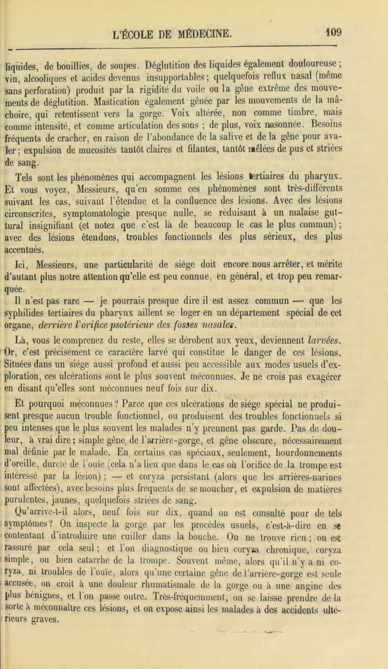 liquides, de bouillies, de soupes. Déglutition des liquides également douloureuse; vin, alcooliques et acides devenus insupportables ; quelquefois reflux nasal (même sans perforation) produit par la rigidité du voile ou la gêne extrême des mouve- ments de déglutition. Mastication également gênée par les mouvements de la mâ- choire, qui retentissent vers la gorge. Voix altérée, non comme timbre, mais comme intensité, et comme articulation des sons ; de plus, voix nasonnée. Besoins fréquents de cracher, en raison de l’abondance de la salive et de la gêne pour ava- ler ; expulsion de mucosités tantôt claires et filantes, tantôt mêlées de pus et striées de sang. Tels sont les phénomènes qui accompagnent les lésions tertiaires du pharynx. Et vous voyez, Messieurs, qu’en somme ces phénomènes sont très-différents suivant les cas, suivant l’étendue et la confluence des lésions. Avec des lésions circonscrites, symptomatologie presque nulle, se réduisant à un malaise gut- tural insignifiant (et notez que c’est là de beaucoup le cas le plus commun) ; avec des lésions étendues, troubles fonctionnels des plus sérieux, des plus accentués. Ici, Messieurs, une particularité de siège doit encore nous arrêter, et mérite d’autant plus notre attention qu’elle est peu connue, en général, et trop peu remar- quée. Il n’est pas rare — je pourrais presque dire il est assez commun •— que les sypbilides tertiaires du pharynx aillent se loger en un département spécial de cet organe, derrière Vorifice psotérieur des fosses nasales. Là, vous le comprenez du reste, elles se dérobent aux veux, deviennent larvées. Or, c’est précisément ce caractère larvé qui constitue le danger de ces lésions. Situées dans un siège aussi profond et aussi peu accessible aux modes usuels d’ex- ploration, ces ulcérations sont le plus souvent méconnues. Je ne crois pas exagérer en disant qu’elles sont méconnues neuf fois sur dix. Et pourquoi méconnues ? Parce que ces ulcérations de siège spécial ne produi- sent presque aucun trouble fonctionnel, ou produisent des troubles fonctionnels si peu intenses que le plus souvent les malades n’y prennent pas garde. Pas de dou- leur, à vrai dire; simple gêne de l’arrière-gorge, et gêne obscure, nécessairement mal définie par le malade. En certains cas spéciaux, seulement, bourdonnements d’oreille, dureté de l’ouïe (cela n’a lieu que dans le cas où l’orifice de la trompe est intéressé par la lésion) ; — et coryza persistant (alors que les arrières-narines sont affectées), avec besoins plus fréquents de se moucher, et expulsion de matières purulentes, jaunes, quelquefois striées de sang. Qu’arrivc-t-il alors, neuf fois sur dix, quand on est consulté pour de tels symptômes? On inspecte la gorge par les procédés usuels, c’est-à-dire en se contentant d’introduire une cuiller dans la bouche. On ne trouve rien ; on est rassuré par cela seul ; et 1 on diagnostique ou bien coryia chronique, coryza simple, ou bien catarrhe de la trompe. Souvent même, alors qu’il n’y a ni co- ryza, ni troubles de 1 ouïe, alors qu’une certaine gêne de l’arrière-gorge est seule accusée, on croit à une douleur rhumatismale de la gorge ou à une angine des plus bénignes, et 1 on passe outre. Très-fréquemment, on se laisse prendre de la sorte à méconnaître ces lésions, et on expose ainsi les malades à des accidents ullé- i rieurs graves.