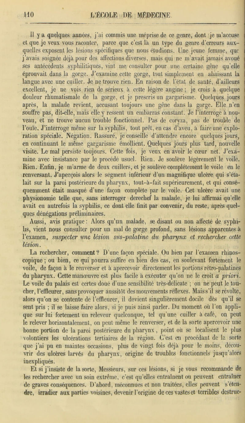 11 y a quelques années, j’ai commis une méprise de ce genre, dont je m’accuse et que je veux vous raconter, parce que c’est là un type du genre d’erreurs aux- quelles exposent les lésions spécifiques que nous étudions. Une jeune femme, que j’avais soignée déjà pour des affections diverses, mais qui ne m’avait jamais avoué ses antécédents syphilitiques, vint me consulter pour une certaine gêne qu’elle éprouvait dans la gorge. J'examine cette gorge, tout simplement en abaissant la langue avec une cuiller. Je ne trouve rien. En raison de l’état de santé, d’ailleurs excellent, je ne vois rien de sérieux à cette légère angine ; je crois à quelque douleur rhumatismale de la gorge, et je prescris un gargarisme. Quelques jours après, la malade revient, accusant toujours une gêne dans la gorge. Elle n’en souffre pas, dit-elle, mais elle y ressent un embarras constant. Je l’interroge à nou- veau, et ne trouve aucun trouble fonctionnel. Pas de coryza, pas de trouble de l’ouïe. J’interroge même sur la syphilis, tout prêt, en cas d’aveu, à faire une explo- ration spéciale. Négation. Rassuré, je conseille d’attendre encore quelques jours, en continuant le même gargarisme émollient. Quelques jours plus tard, nouvelle visite. Le mal persiste toujours. Cette fois, je veux en avoir le cœur net. J’exa- mine avec insistance par le procédé usuel. Rien. Je soulève légèrement le voile. Rien. Enfin, je m’arme de deux cuillers, et je soulève complètement le voile en le renversant. J'aperçois alors le segment inférieur d’un magnifique ulcère qui s’éta- lait sur la paroi postérieure du pharynx, tout-à—fait supérieurement, et qui consé- quemment était masqué d’une façon complète par le voile. Cet ulcère avait une physionomie telle que, sans interroger derechef la malade, je lui affirmai qu’elle avait eu autrefois la syphilis, ce dont elle finit par convenir, du reste, après quel- ques dénégations préliminaires. Aussi, avis pratique : Alors qu’un malade, se disant ou non affecté de syphi- bs, vient nous consulter pour un mal de gorge profond, sans lésions apparentes à l’examen, suspecter une lésion sus-palatine du pharynx et rechercher cette lésion. La rechercher, comment? D’une façon spéciale. Ou bien par l’examen rhinos- copique ; ou bien, ce qui pourra suffire en bien des cas, en soulevant fortement le voile, de façon à le renverser et à apercevoir directement les portions rétro-palatines du pharynx. Cette manœuvre est plus facile à exécuter qu’on ne le croit a priori. Le voile du palais est certes doué d’une sensibilité très-délicate ; on ne peut le tou- cher, l’effleurer, sans provoquer aussitôt des mouvements réflexes. Mais s’il se révolte, alors qu’on se contente de l’effleurer, il devient singulièrement docile dès qu’il se sent pris ; il se laisse faire alors, si je puis ainsi parler. Du moment où l’on appli- que sur lui fortement un rcleveur quelconque, tel qu’une cuiller à café, on peut le relever horizontalement, on peut même le renverser, et de la sorte apercevoir une bonne portion de la paroi postérieure du pharynx, point où se localisent le plus volontiers les ulcérations tertiaires de la région. C’est en procédant de la sorte que j’ai pu en maintes occasions, plus de vingt fois déjà pour le moins, décou- vrir des ulcères larvés du pharynx, origine de troubles fonctionnels jusqu’alors inexpliqués. Et si j’insiste de la sorte, Messieurs, sur ces lésions, si je vous recommande de les rechercher avec un soin extrême, c’est qu’elles entraînent ou peuvent entraîner de graves conséquences. D’abord, méconnues et non traitées, elles peuvent s’éten- dre, irradier aux parties voisines, devenir l’origine de ces vastes et terribles destruc-